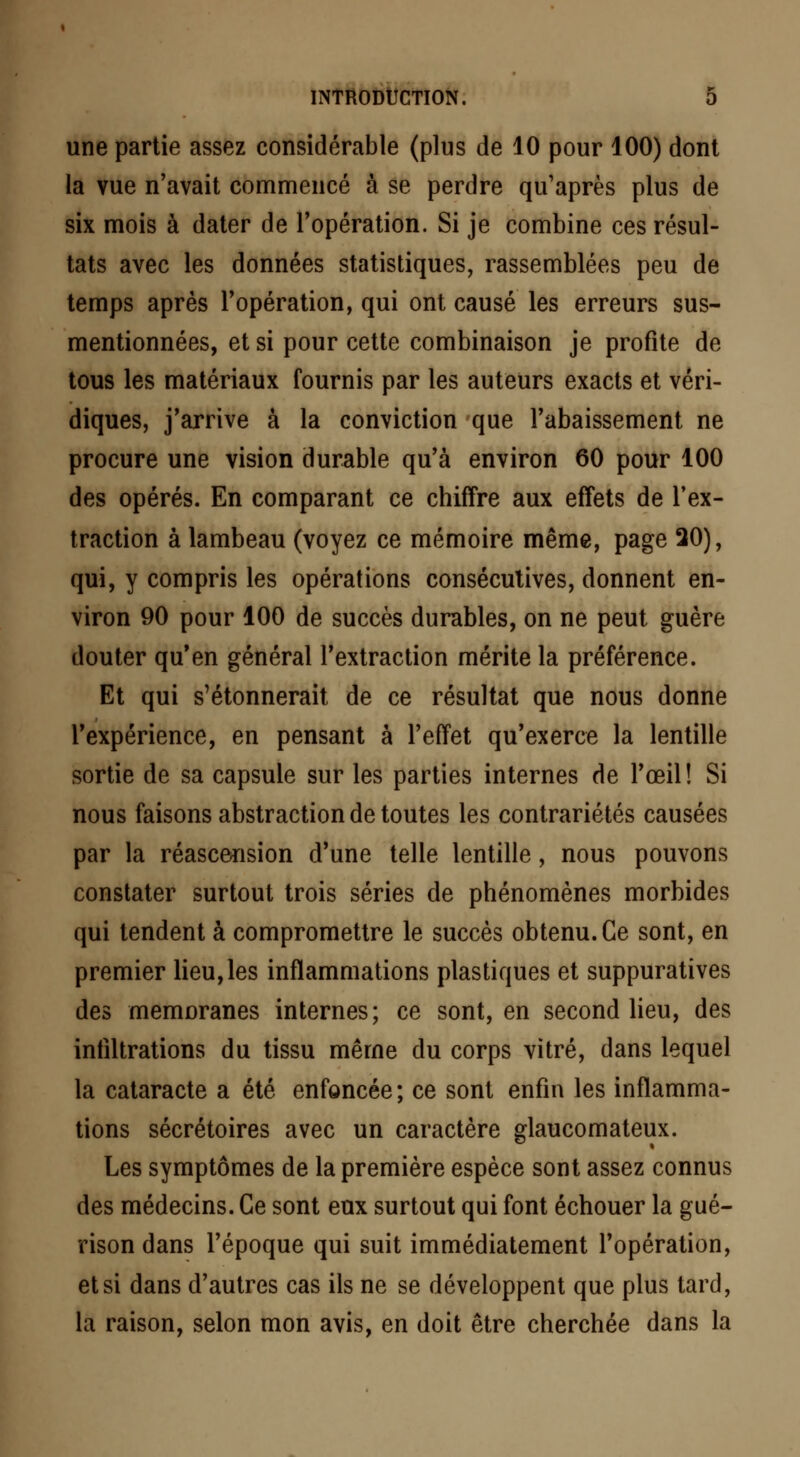 une partie assez considérable (plus de 10 pour 100) dont la vue n'avait commencé à se perdre qu'après plus de six mois à dater de l'opération. Si je combine ces résul- tats avec les données statistiques, rassemblées peu de temps après l'opération, qui ont causé les erreurs sus- mentionnées, et si pour cette combinaison je profite de tous les matériaux fournis par les auteurs exacts et véri- diques, j'arrive à la conviction que l'abaissement ne procure une vision durable qu'à environ 60 pour 100 des opérés. En comparant ce chiffre aux effets de l'ex- traction à lambeau (voyez ce mémoire même, page 20), qui, y compris les opérations consécutives, donnent en- viron 90 pour 100 de succès durables, on ne peut guère douter qu'en général l'extraction mérite la préférence. Et qui s'étonnerait de ce résultat que nous donne l'expérience, en pensant à l'effet qu'exerce la lentille sortie de sa capsule sur les parties internes de l'œil! Si nous faisons abstraction de toutes les contrariétés causées par la réascension d'une telle lentille, nous pouvons constater surtout trois séries de phénomènes morbides qui tendent à compromettre le succès obtenu. Ce sont, en premier lieu, les inflammations plastiques et suppuratives des memoranes internes; ce sont, en second lieu, des infiltrations du tissu même du corps vitré, dans lequel la cataracte a été enfoncée; ce sont enfin les inflamma- tions sécrétoires avec un caractère glaucomateux. Les symptômes de la première espèce sont assez connus des médecins. Ce sont eux surtout qui font échouer la gué- rison dans l'époque qui suit immédiatement l'opération, et si dans d'autres cas ils ne se développent que plus tard, la raison, selon mon avis, en doit être cherchée dans la