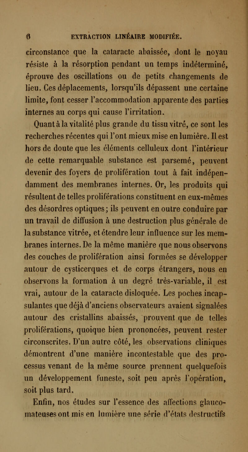 circonstance que la cataracte abaissée, dont le noyau résiste à la résorption pendant un temps indéterminé, éprouve des oscillations ou de petits changements de lieu. Ces déplacements, lorsqu'ils dépassent une certaine limite, font cesser l'accommodation apparente des parties internes au corps qui cause l'irritation. Quant à la vitalité plus grande du tissu vitré, ce sont les recherches récentes qui l'ont mieux mise en lumière. Il est hors de doute que les éléments celluleux dont l'intérieur de cette remarquable substance est parsemé, peuvent devenir des foyers de prolifération tout à fait indépen- damment des membranes internes. Or, les produits qui résultent de telles proliférations constituent en eux-mêmes des désordres optiques ; ils peuvent en outre conduire par un travail de diffusion à une destruction plus générale de la substance vitrée, et étendre leur influence sur les mem- branes internes. De la même manière que nous observons des couches de prolifération ainsi formées se développer autour de cysticerques et de corps étrangers, nous en observons la formation à un degré très-variable, il est vrai, autour de la cataracte disloquée. Les poches incap- sulantes que déjà d'anciens observateurs avaient signalées autour des cristallins abaissés, prouvent que de telles proliférations, quoique bien prononcées, peuvent rester circonscrites. D'un autre côté, les observations cliniques démontrent d'une manière incontestable que des pro- cessus venant de la même source prennent quelquefois un développement funeste, soit peu après l'opération, soit plus tard. Enfin, nos études sur l'essence des affections glauco- mateusesont mis en lumière une série d'états destructifs
