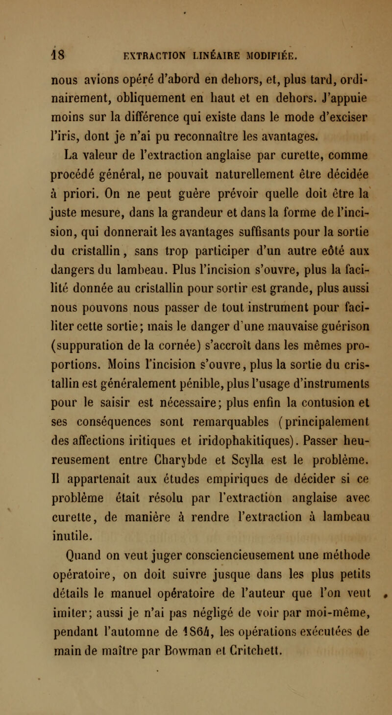 nous avions opéré d'abord en dehors, et, plus tard, ordi- nairement, obliquement en haut et en dehors. J'appuie moins sur la différence qui existe dans le mode d'exciser l'iris, dont je n'ai pu reconnaître les avantages. La valeur de l'extraction anglaise par curette, comme procédé général, ne pouvait naturellement être décidée à priori. On ne peut guère prévoir quelle doit être la juste mesure, dans la grandeur et dans la forme de l'inci- sion, qui donnerait les avantages suffisants pour la sortie du cristallin, sans trop participer d'un autre eôté aux dangers du lambeau. Plus l'incision s'ouvre, plus la faci- lité donnée au cristallin pour sortir est grande, plus aussi nous pouvons nous passer de tout instrument pour faci- liter cette sortie; mais le danger d'une mauvaise guérison (suppuration de la cornée) s'accroît dans les mêmes pro- portions. Moins l'incision s'ouvre, plus la sortie du cris- tallin est généralement pénible, plus l'usage d'instruments pour le saisir est nécessaire; plus enfin la contusion et ses conséquences sont remarquables (principalement des affections iritiques et iridophakitiques). Passer heu- reusement entre Gharybde et Scylla est le problème. Il appartenait aux études empiriques de décider si ce problème était résolu par l'extraction anglaise avec curette, de manière à rendre l'extraction à lambeau inutile. Quand on veut juger consciencieusement une méthode opératoire, on doit suivre jusque dans les plus petits détails le manuel opératoire de l'auteur que l'on veut 0 imiter; aussi je n'ai pas négligé de voir par moi-même, pendant l'automne de 1S64, les opérations exécutées de main de maître par Bowman et Gritchett.
