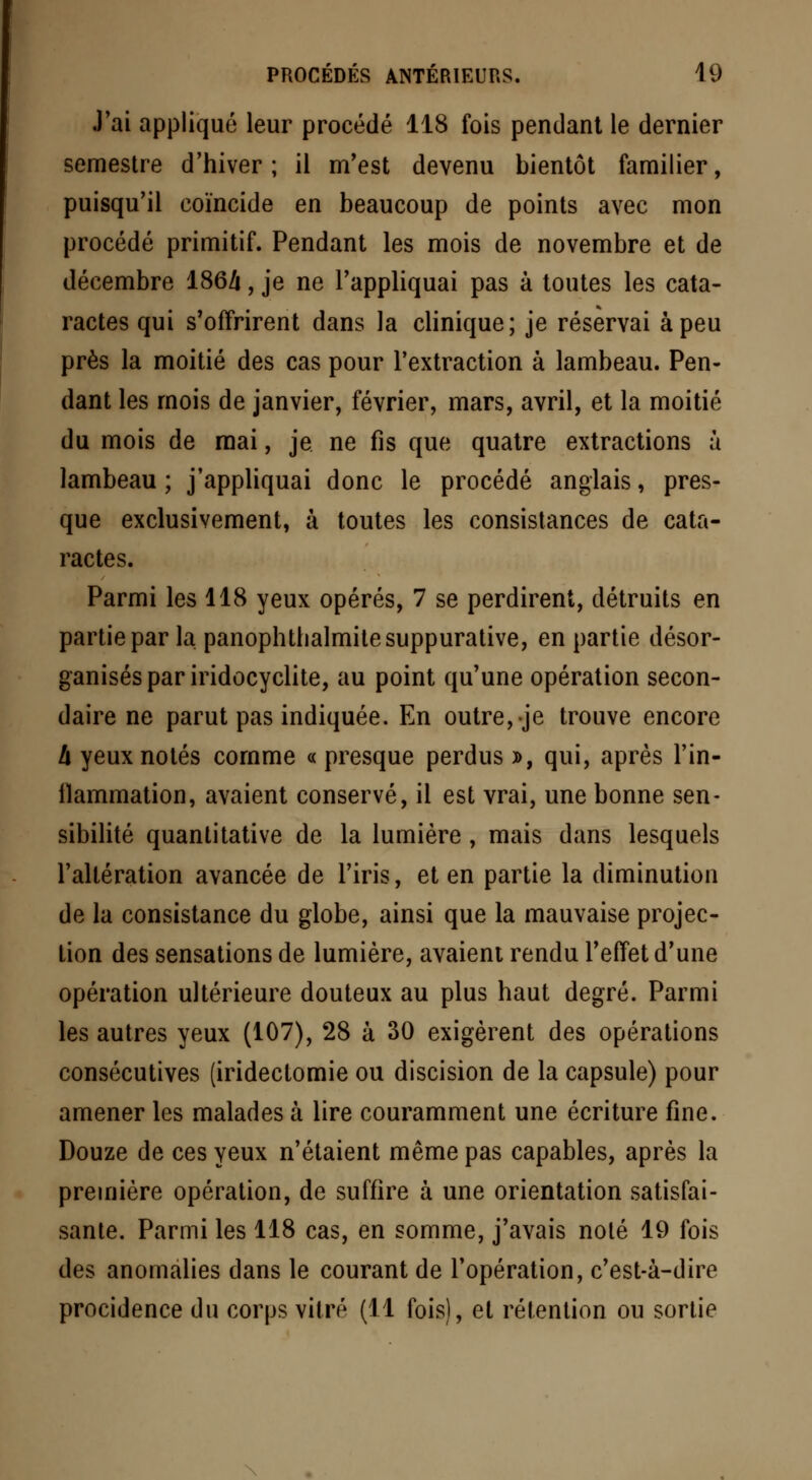 J'ai appliqué leur procédé 118 fois pendant le dernier semestre d'hiver ; il m'est devenu bientôt familier, puisqu'il coïncide en beaucoup de points avec mon procédé primitif. Pendant les mois de novembre et de décembre 186/i, je ne l'appliquai pas à toutes les cata- ractes qui s'offrirent dans la clinique; je réservai à peu près la moitié des cas pour l'extraction à lambeau. Pen- dant les mois de janvier, février, mars, avril, et la moitié du mois de mai, je ne fis que quatre extractions à lambeau ; j'appliquai donc le procédé anglais, pres- que exclusivement, à toutes les consistances de cata- ractes. Parmi les 118 yeux opérés, 7 se perdirent, détruits en partie par la panophtbalmitesuppurative, en partie désor- ganisés par iridocyclite, au point qu'une opération secon- daire ne parut pas indiquée. En outre, je trouve encore h yeux notés comme « presque perdus », qui, après l'in- llammation, avaient conservé, il est vrai, une bonne sen- sibilité quantitative de la lumière, mais dans lesquels l'altération avancée de l'iris, et en partie la diminution de la consistance du globe, ainsi que la mauvaise projec- tion des sensations de lumière, avaient rendu l'effet d'une opération ultérieure douteux au plus haut degré. Parmi les autres yeux (107), 28 à 30 exigèrent des opérations consécutives (iridectomie ou discision de la capsule) pour amener les malades à lire couramment une écriture fine. Douze de ces yeux n'étaient même pas capables, après la première opération, de suffire à une orientation satisfai- sante. Parmi les 118 cas, en somme, j'avais noté 19 fois des anomalies dans le courant de l'opération, c'est-à-dire procidence du corps vitré (11 fois), et rétention ou sortie