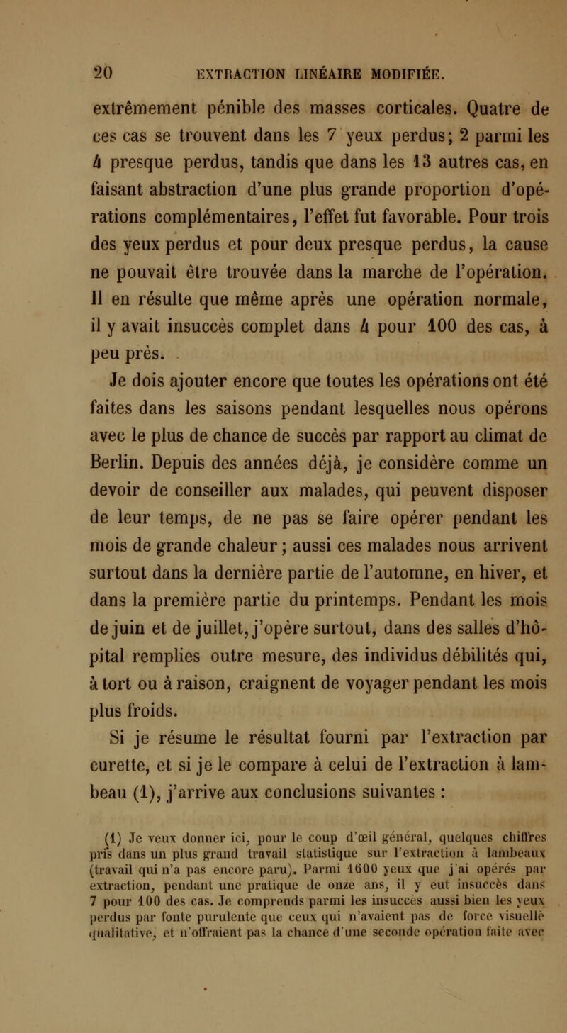 extrêmement pénible des masses corticales. Quatre de ces cas se trouvent dans les 7 yeux perdus; 2 parmi les à presque perdus, tandis que dans les 13 autres cas, en faisant abstraction d'une plus grande proportion d'opé- rations complémentaires, l'effet fut favorable. Pour trois des yeux perdus et pour deux presque perdus, la cause ne pouvait être trouvée dans la marche de l'opération. Il en résulte que même après une opération normale, il y avait insuccès complet dans h pour 100 des cas, à peu près. Je dois ajouter encore que toutes les opérations ont été faites dans les saisons pendant lesquelles nous opérons avec le plus de chance de succès par rapport au climat de Berlin. Depuis des années déjà, je considère comme un devoir de conseiller aux malades, qui peuvent disposer de leur temps, de ne pas se faire opérer pendant les mois de grande chaleur ; aussi ces malades nous arrivent surtout dans la dernière partie de l'automne, en hiver, et dans la première partie du printemps. Pendant les mois de juin et de juillet, j'opère surtout, dans des salles d'hô- pital remplies outre mesure, des individus débilités qui, à tort ou à raison, craignent de voyager pendant les mois plus froids. Si je résume le résultat fourni par l'extraction par curette, et si je le compare à celui de l'extraction à lam- beau (1), j'arrive aux conclusions suivantes : (1) Je veux donner ici, pour le coup d'œil général, quelques chiffres pris dans un plus grand travail statistique sur l'extraction à lambeaux (tra\ail qui n'a pas encore paru). Parmi 1600 yeux que j'ai opérés par extraction, pendant une pratique de onze ans, il y eut insuccès dans 7 pour 100 des cas. Je comprends parmi les insuccès aussi bien les uu\ perdus par fonte purulente que ceux qui n'avaient pas de force visuelle qualitative, et n'offraieat pas la chance d'une seconde opération faite ;ivec