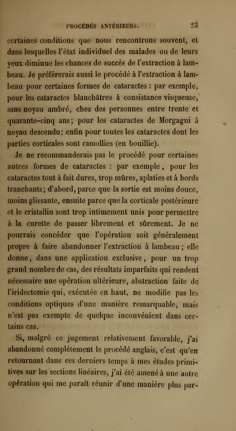 certaines conditions que nous rencontrons souvent, et dans lesquelles l'état individuel des malades ou de leurs yeux diminue les chances de succès de l'extraction à lam- beau. Je préférerais aussi le procédé à l'extraction à lam- beau pour certaines formes de cataractes : par exemple, pour les cataractes blanchâtres à consistance visqueuse, sans noyau ambré, chez des personnes entre trente et quarante-cinq ans; pour les cataractes de Morgagni à noyau descendu; enfin pour toutes les cataractes dont les parties corticales sont ramollies (en bouillie). Je ne recommanderais pas le procédé pour certaines autres formes de cataractes : par exemple, pour les cataractes tout à fait dures, trop mûres, aplaties et à bords tranchants; d'abord, parce que la sortie est moins douce, moins glissante, ensuite parce que la corticale postérieure et le cristallin sont trop intimement unis pour permettre à la curette de passer librement et sûrement. Je ne pourrais concéder que l'opération soit généralement propre à faire abandonner l'extraction à lambeau ; elle donne, dans une application exclusive, pour un trop grand nombre de cas, des résultats imparfaits qui rendent nécessaire une opération ultérieure, abstraction faite de l'iridectomie qui, exécutée en haut, ne modifie pas les conditions optiques d'une manière remarquable, mais n'est pas exempte de quelque inconvénient dans cer- tains cas. Si, malgré ce jugement, relativement favorable, j'ai abandonné complètement le procédé anglais, c'est qu'en retournant dans ces derniers temps à mes études primi- tives sur les sections linéaires, j'ai élé amené à une autre opération qui me paraît réunir d'une manière plus par-