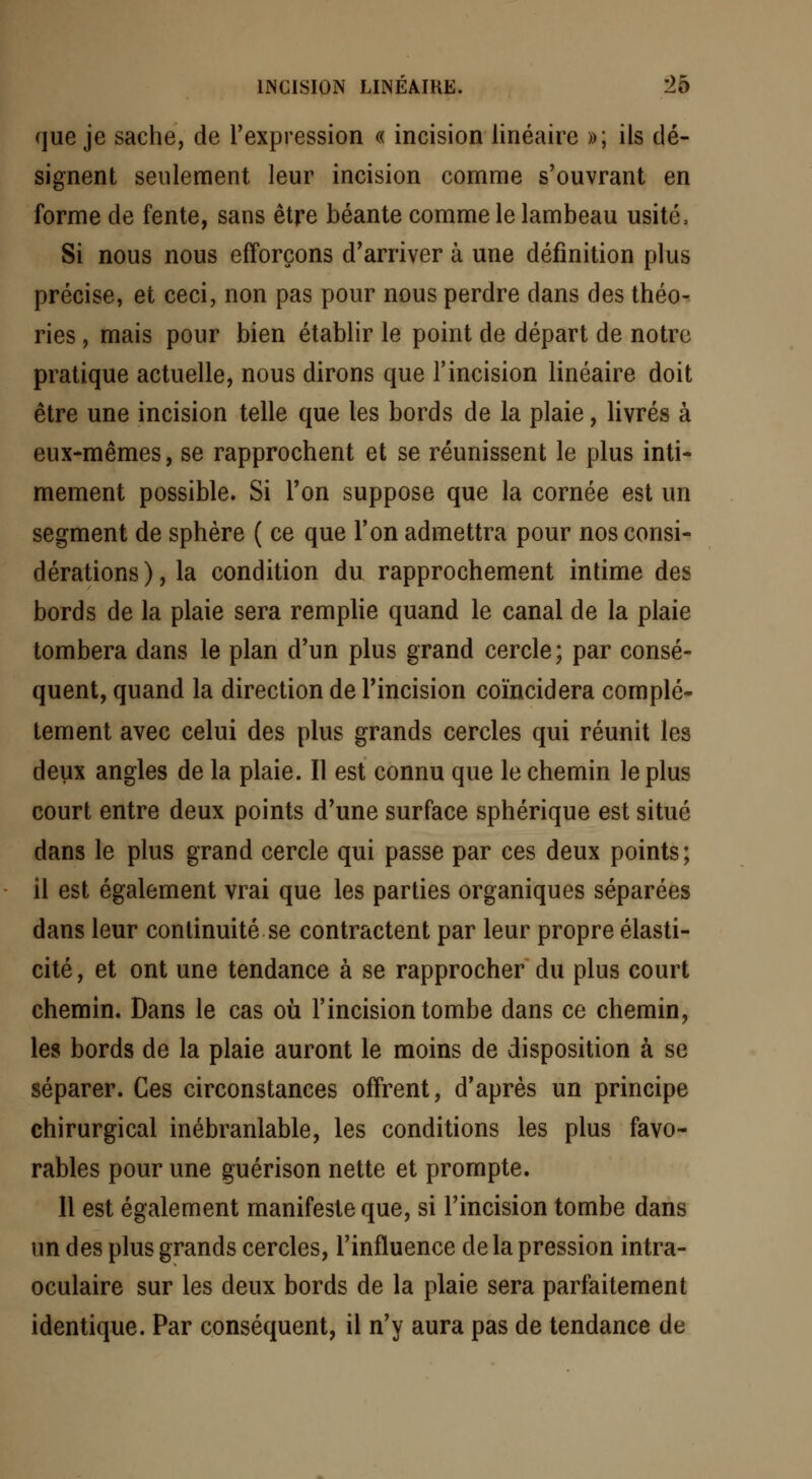 que je sache, de l'expression « incision linéaire »; ils dé- signent seulement leur incision comme s'ouvrant en forme de fente, sans être béante comme le lambeau usité, Si nous nous efforçons d'arriver à une définition plus précise, et ceci, non pas pour nous perdre dans des théo- ries , mais pour bien établir le point de départ de notre pratique actuelle, nous dirons que l'incision linéaire doit être une incision telle que les bords de la plaie, livrés à eux-mêmes, se rapprochent et se réunissent le plus inti- mement possible. Si Ton suppose que la cornée est un segment de sphère ( ce que l'on admettra pour nos consi- dérations ), la condition du rapprochement intime des bords de la plaie sera remplie quand le canal de la plaie tombera dans le plan d'un plus grand cercle; par consé- quent, quand la direction de l'incision coïncidera complè- tement avec celui des plus grands cercles qui réunit les deux angles de la plaie. Il est connu que le chemin le plus court entre deux points d'une surface sphérique est situé dans le plus grand cercle qui passe par ces deux points; il est également vrai que les parties organiques séparées dans leur continuité se contractent par leur propre élasti- cité , et ont une tendance à se rapprocher du plus court chemin. Dans le cas où l'incision tombe dans ce chemin, les bords de la plaie auront le moins de disposition à se séparer. Ces circonstances offrent, d'après un principe chirurgical inébranlable, les conditions les plus favo- rables pour une guérison nette et prompte. 11 est également manifeste que, si l'incision tombe dans un des plus grands cercles, l'influence de la pression intra- oculaire sur les deux bords de la plaie sera parfaitement identique. Par conséquent, il n'y aura pas de tendance de