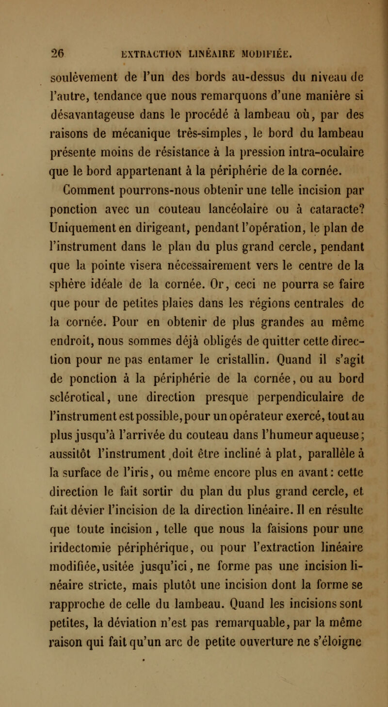 soulèvement de l'un des bords au-dessus du niveau de l'autre, tendance que nous remarquons d'une manière si désavantageuse dans le procédé à lambeau où, par des raisons de mécanique très-simples, le bord du lambeau présente moins de résistance à la pression intra-oculaire que le bord appartenant à la périphérie de la cornée. Comment pourrons-nous obtenir une telle incision par ponction avec un couteau lancéolaire ou à cataracte? Uniquement en dirigeant, pendant l'opération, le plan de l'instrument dans le plan du plus grand cercle, pendant que la pointe visera nécessairement vers le centre de la sphère idéale de la cornée. Or, ceci ne pourra se faire que pour de petites plaies dans les régions centrales de la cornée. Pour en obtenir de plus grandes au même endroit, nous sommes déjà obligés de quitter cette direc- tion pour ne pas entamer le cristallin. Quand il s'agit de ponction à la périphérie de la cornée, ou au bord sclérotical, une direction presque perpendiculaire de l'instrument est possible, pour un opérateur exercé, tout au plus jusqu'à l'arrivée du couteau dans l'humeur aqueuse; aussitôt l'instrument .doit être incliné à plat, parallèle à la surface de l'iris, ou même encore plus en avant: cette direction le fait sortir du plan du plus grand cercle, et fait dévier l'incision de la direction linéaire. Il en résulte que toute incision, telle que nous la faisions pour une iridectomie périphérique, ou pour l'extraction linéaire modifiée,usitée jusqu'ici, ne forme pas une incision li- néaire stricte, mais plutôt une incision dont la forme se rapproche de celle du lambeau. Quand les incisions sont petites, la déviation n'est pas remarquable, par la même raison qui fait qu'un arc de petite ouverture ne s'éloigne