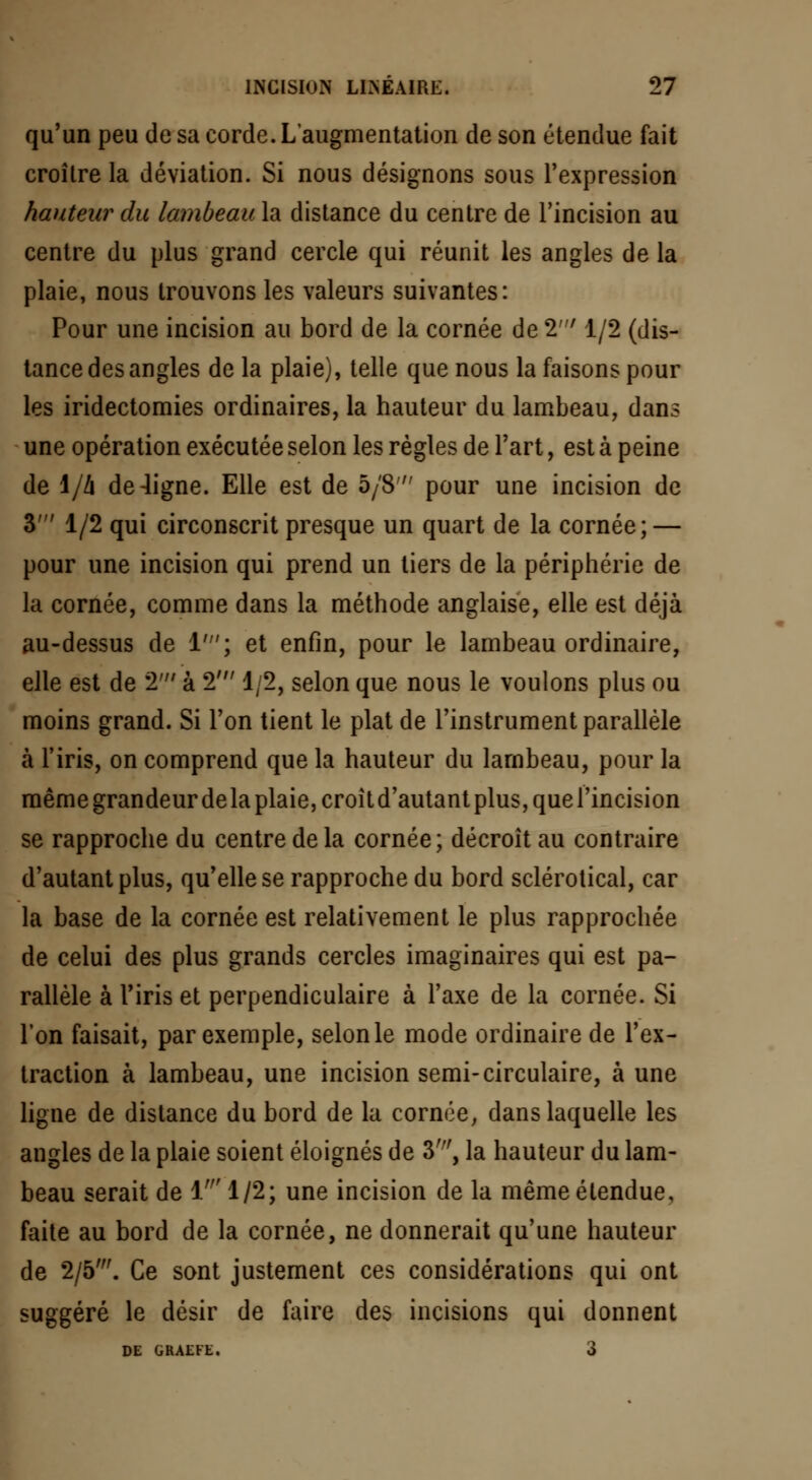 qu'un peu de sa corde. L'augmentation de son étendue fait croître la déviation. Si nous désignons sous l'expression hauteur du lambeau la distance du centre de l'incision au centre du plus grand cercle qui réunit les angles de la plaie, nous trouvons les valeurs suivantes: Pour une incision au bord de la cornée de 2' 1/2 (dis- tance des angles de la plaie), telle que nous la faisons pour les iridectomies ordinaires, la hauteur du lambeau, dans une opération exécutée selon les règles de l'art, est à peine de 1/A de-ligne. Elle est de 5/8 pour une incision de 3' 1/2 qui circonscrit presque un quart de la cornée; — pour une incision qui prend un tiers de la périphérie de la cornée, comme dans la méthode anglaise, elle est déjà au-dessus de 1'; et enfin, pour le lambeau ordinaire, elle est de 2' à 2' 1/2, selon que nous le voulons plus ou moins grand. Si l'on tient le plat de l'instrument parallèle à l'iris, on comprend que la hauteur du lambeau, pour la même grandeur delà plaie, croîtd'autantplus,quel'incision se rapproche du centre de la cornée; décroît au contraire d'autant plus, qu'elle se rapproche du bord sclérotical, car la base de la cornée est relativement le plus rapprochée de celui des plus grands cercles imaginaires qui est pa- rallèle à l'iris et perpendiculaire à l'axe de la cornée. Si l'on faisait, par exemple, selon le mode ordinaire de l'ex- traction à lambeau, une incision semi-circulaire, à une ligne de distance du bord de la cornée, dans laquelle les angles de la plaie soient éloignés de 3', la hauteur du lam- beau serait de 1' 1/2; une incision de la même étendue, faite au bord de la cornée, ne donnerait qu'une hauteur de 2/5'. Ce sont justement ces considérations qui ont suggéré le désir de faire des incisions qui donnent DE GRAEFE. 3