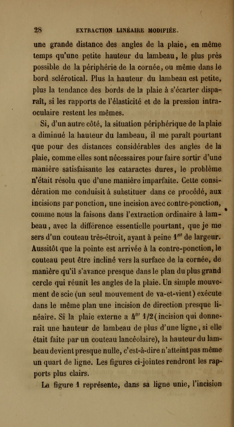 une grande distance des angles de la plaie, en même temps qu'une petite hauteur du lambeau, le plus près possible de la périphérie de la cornée, ou même dans le bord sclérotical. Plus la hauteur du lambeau est petite, plus la tendance des bords de la plaie à s'écarter dispa- raît, si les rapports de l'élasticité et de la pression intra- oculaire restent les mêmes. Si, d'un autre côté, la situation périphérique de la plaie a diminué la hauteur du lambeau, il me paraît pourtant que pour des distances considérables des angles de la plaie, comme elles sont nécessaires pour faire sortir d'une manière satisfaisante les cataractes dures, le problème n'était résolu que d'une manière imparfaite. Cette consi- dération me conduisit à substituer dans ce procédé, aux incisions par ponction, une incision avec contre-ponction, comme nous la faisons dans l'extraction ordinaire à lam- beau, avec la différence essentielle pourtant, que je me sers d'un couteau très-étroit, ayant à peine M de largeur. Aussitôt que la pointe est arrivée à la contre-ponction, le couteau peut être incliné vers la surface de la cornée, de manière qu'il s'avance presque dans le plan du plus grand cercle qui réunit les angles de la plaie. Un simple mouve- ment de scie (un seul mouvement de va-et-vient) exécute dans le même plan une incision de direction presque li- néaire. Si la plaie externe a h' 1/2(incision qui donne- rait une hauteur de lambeau de plus d'une ligne, si elle était faite par un couteau lancéolaire), la hauteur du lam- beau devient presque nulle, c'est-à-dire n'atteint pas même un quart de ligne. Les figures ci-jointes rendront les rap- ports plus clairs. La figure 1 représente, dans sa ligne unie, l'incision