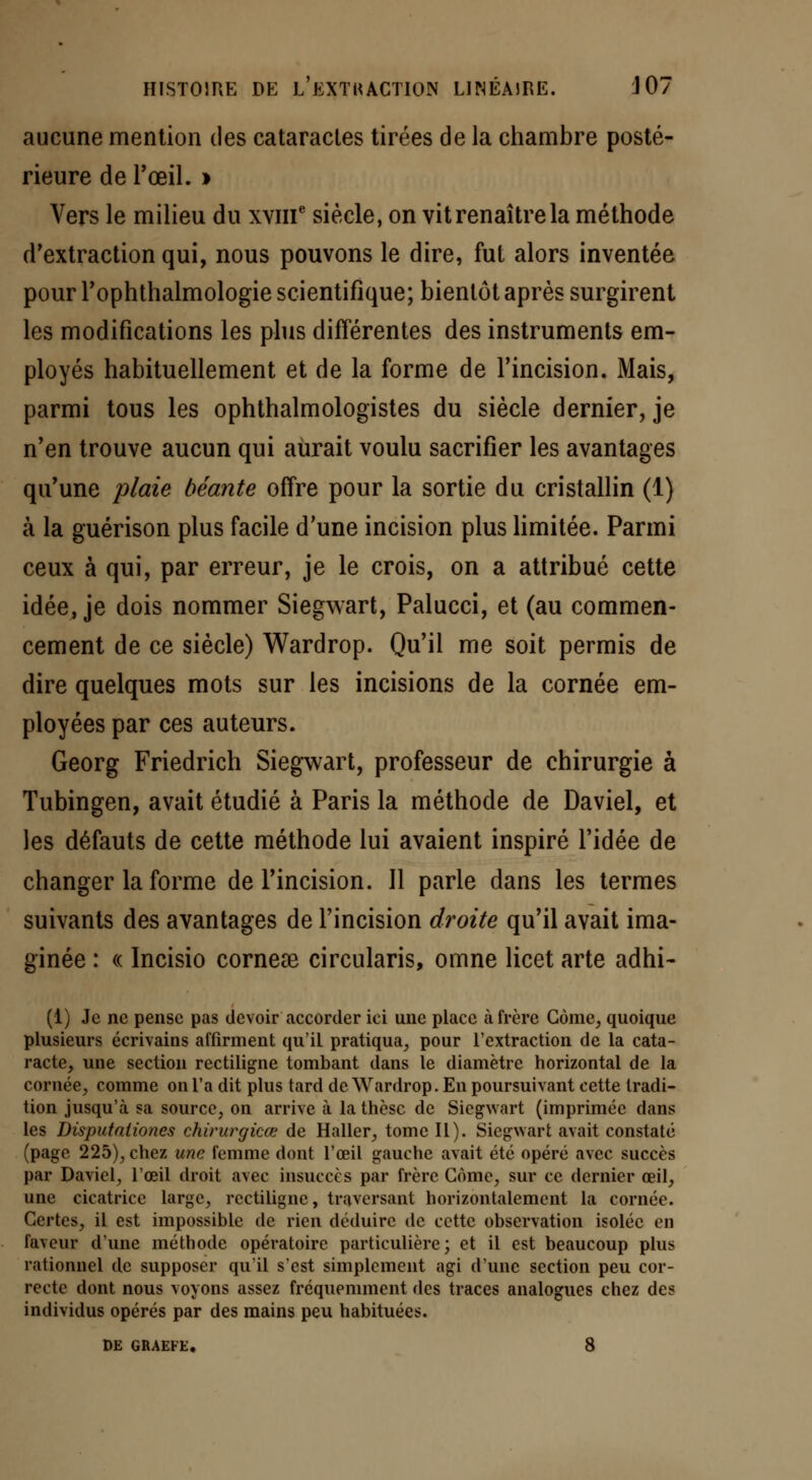 aucune mention des cataractes tirées de la chambre posté- rieure de l'œil. > Vers le milieu du xvnT siècle, on vit renaître la méthode d'extraction qui, nous pouvons le dire, fut alors inventée pour rophthalmologie scientifique; bientôt après surgirent les modifications les plus différentes des instruments em- ployés habituellement et de la forme de l'incision. Mais, parmi tous les ophthalmologistes du siècle dernier, je n'en trouve aucun qui aurait voulu sacrifier les avantages qu'une plaie béante offre pour la sortie du cristallin (1) à la guérison plus facile d'une incision plus limitée. Parmi ceux à qui, par erreur, je le crois, on a attribué cette idée, je dois nommer Siegwart, Palucci, et (au commen- cement de ce siècle) Wardrop. Qu'il me soit permis de dire quelques mots sur les incisions de la cornée em- ployées par ces auteurs. Georg Friedrich Siegwart, professeur de chirurgie à Tubingen, avait étudié à Paris la méthode de Daviel, et les défauts de cette méthode lui avaient inspiré l'idée de changer la forme de l'incision. Il parle dans les termes suivants des avantages de l'incision droite qu'il avait ima- ginée : « Incisio corneae circularis, omne licet arte adhi- (1) Je ne pense pas devoir accorder ici une place à frère Corne, quoique plusieurs écrivains affirment qu'il pratiqua, pour l'extraction de la cata- racte, une section rectiligne tombant dans le diamètre horizontal de la cornée, comme on l'a dit plus tard de Wardrop. En poursuivant cette tradi- tion jusqu'à sa source, on arrive à la thèse de Siegwart (imprimée dans les Disputaiiones chirurgicœ de Haller, tome II). Siegwart avait constaté (page 225), chez une femme dont l'œil gauche avait été opéré avec succès par Daviel, l'œil droit avec insuccès par frère Corne, sur ce dernier œil, une cicatrice large, rectiligne, traversant horizontalement la cornée. Certes, il est impossible de rien déduire de cette observation isolée en faveur d'une méthode opératoire particulière; et il est beaucoup plus rationnel de supposer qu'il s'est simplement agi d'une section peu cor- recte dont nous voyons assez fréquemment des traces analogues chez des individus opérés par des mains peu habituées. DE GRAEFE. 8