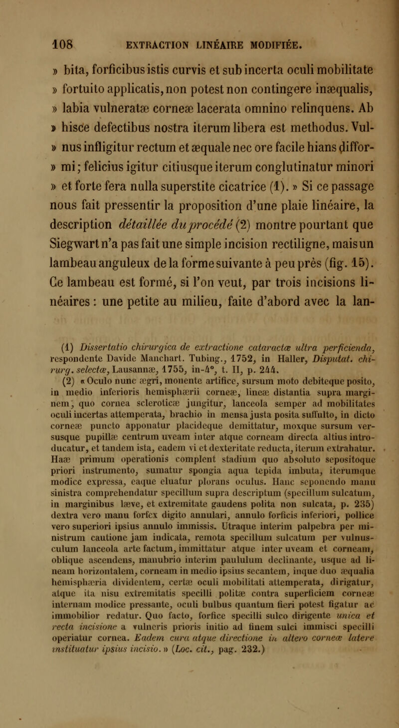 » bita, forficibus istis curvis et subincerta oculi mobilitate » fortuitoapplicatis,non potestnon contingere inaequalis, » labia vulneratse cornese lacerata omnino relinquens. Ab * hisce defectibus nostra iterum libéra est methodus. Vul- » nus infligitur rectum et aequale nec ore facile hians çliffor- » mi; feliciusigitur citiusqueiterum conglutinatur minori » et forte fera nulla superstite cicatrice (1). » Si ce passage nous fait pressentir la proposition d'une plaie linéaire, la description détaillée du procédé (2) montre pourtant que Siegwartn'a pas fait une simple incision rectiligne, mais un lambeau anguleux de la forme suivante à peu près (fig. 15). Ce lambeau est formé, si Ton veut, par trois incisions li- néaires : une petite au milieu, faite d'abord avec la lan- (1) Dissertatio chirurgien de extractione cataractœ ultra perficienda, respondente Davidc Manchart. Tubing., 1752, in Haller, Disputât, chi- rurg. selectœ, Lausannae, 1755, in-A°, t. II, p. 244. (2) « Oculo nunc ct'gri, monente artifice, sursum moto debiteque posito, in medio inferioris hemisphserii cornese, linese distantia supra margi- ncm, quo cornea scleroticae jungitur, lanceola semper ad mobilitates oculi incertas atteraperata, brachio in mensa justa posita sufiulto, in diclo corneae puncto apponatur placidcque demittatur, moxque sursum ver- susque pupillec centrum uveam inter atque corneam directa altius intro- ducatur, et tandem ista, cadem vi et dexteritate reducta, iterum extrabatur. Haae primum operationis complent stadium quo absoluto sepositoque priori instrumento, sumatur spongia aqua tepida imbuta, iterumque modicc expressa, caque cluatur plorans oculus. Hanc 6eponendo manu sinistra comprehendatur specillum supra descriptum (specillum sulcatum, in marginibus lseve, et extremitate gaudens polita non sulcata, p. 235) dextra vero manu fori'cx digito annulari, annulo forficis inl'eriori, pollice vero superiori ipsius annulo immissis. Utraque intérim palpebra per nii- nistrum cautione jam indicata, remota specillum sulcatum per vulnus- culum lanceola arte factum, immittatur atque inter uveam et corneam, oblique ascendens, manubrio intérim paululum déclinante, us(jne ad li- neain horizontalem, corneam in medio ipsius secantem, inque duo ;rqualia bemisphseria dividentem, certa; oculi mobilitati attemperata, dirigatur, sdqiie ita nisu evtremitatis sjjecilli politae contra superliciem eorneffi internam modice pressante, oculi bulbus quantum ficri potest figatur ac iininobilior redatur. Quo facto, forfice specilli sulco dirigente unica et recta ineisione a vulneris prions initio ad linem sulci immisci specilli operiatur cornea. Eadem cura atque directioae in altéra eorneœ laieré instituatur ipsius ùicisio. » (Loc. cit., pag. 232.)