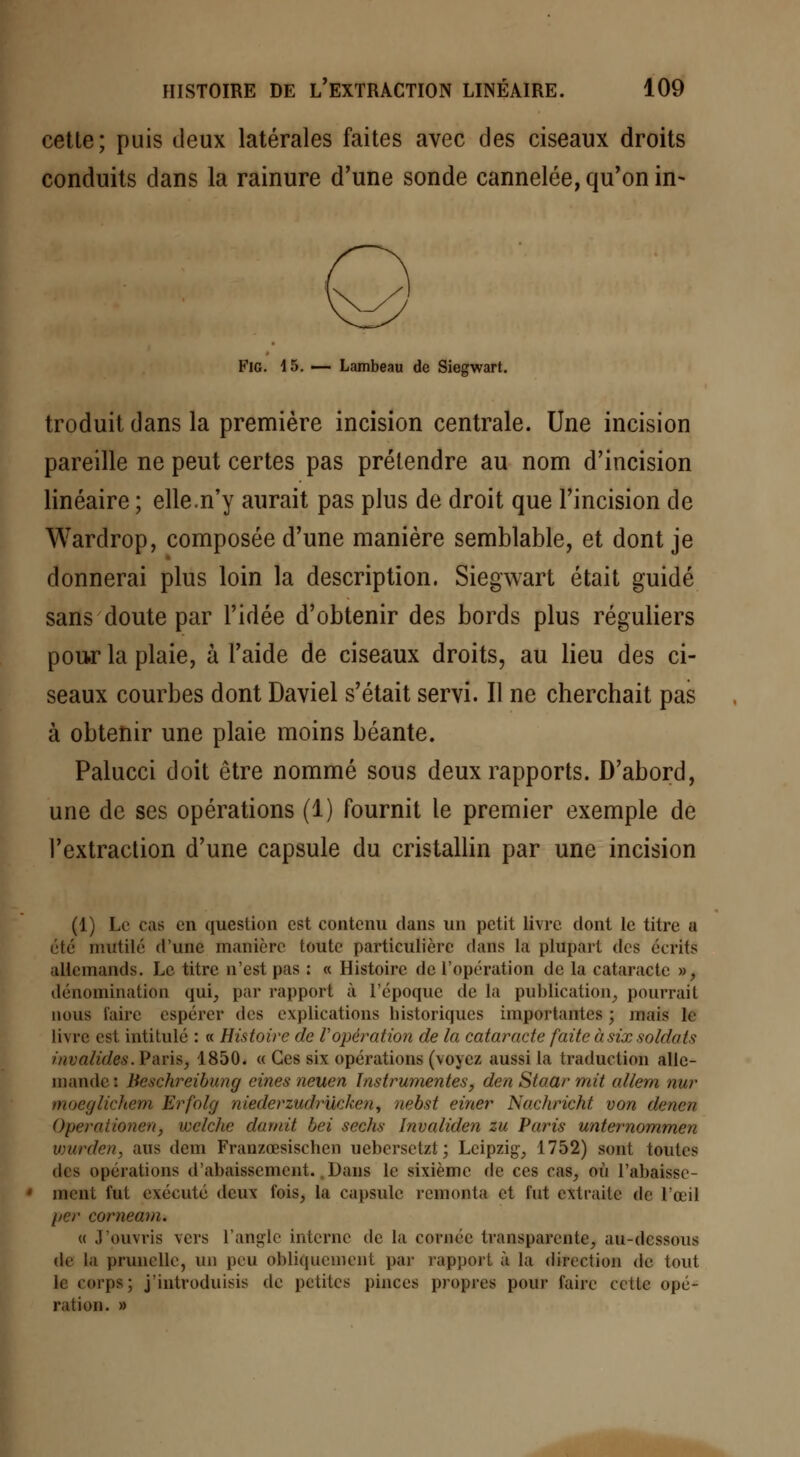 cette; puis deux latérales faites avec des ciseaux droits conduits dans la rainure d'une sonde cannelée, qu'on in- Fig. 15. — Lambeau de Siegwart. troduit dans la première incision centrale. Une incision pareille ne peut certes pas prétendre au nom d'incision linéaire ; elle.n'y aurait pas plus de droit que l'incision de Wardrop, composée d'une manière semblable, et dont je donnerai plus loin la description. Siegwart était guidé sans doute par l'idée d'obtenir des bords plus réguliers pour la plaie, à l'aide de ciseaux droits, au lieu des ci- seaux courbes dont Daviel s'était servi. Il ne cherchait pas à obtenir une plaie moins béante. Palucci doit être nommé sous deux rapports. D'abord, une de ses opérations (1) fournit le premier exemple de l'extraction d'une capsule du cristallin par une incision (1) Le cas en question est contenu dans un petit livre dont le titre a été mutilé d'une manière toute particulière dans la plupart des écrits allemands. Le titre n'est pas : « Histoire de l'opération de la cataracte », dénomination qui, par rapport à l'époque de la publication, pourrait nous l'aire espérer des explications historiques importantes ; juais le livre est intitulé : « Histoire de l'opération de la cataracte faite à six soldats invalidée. Paris, 1850. « Ces six opérations (voj ez aussi la traduction alle- mande: Beeehreibung cines neuen Instrumentes, den Staar mit allem nur moeglichem Erfolg niederzudrucken, uebst einer Nachricht von denen Operaiienen, welche durait bei sechs Invalidai zu Paris unternommen vmrden, ans dem Franzœsischcn uebcrsctzt; Leipzig', 1752) sont toutes des opérations d'abaissement. Dans le sixième de ces cas, où rabaisse- ment fut exécuté deux fois, la capsule remonta et fut extraite de l'œil per comeam. « J'ouvris vers l'angle interne de la cornée transparente, au-dessous de la prunelle, un peu obliquement par rapport à la direction de tout le corps; j'introduisis de petites pinces propres pour faire cette opé- ration. »