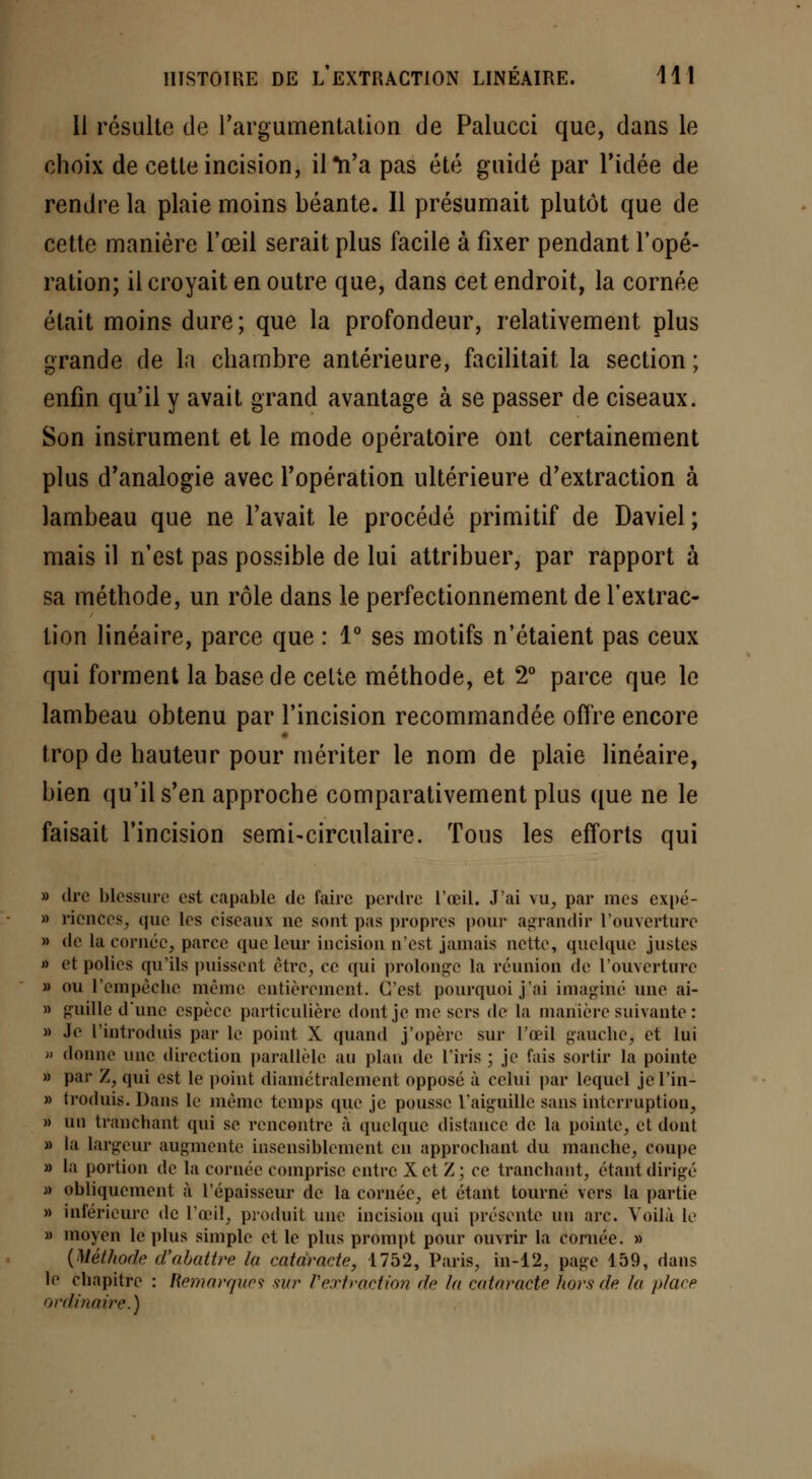 Il résulte de l'argumentation de Palucci que, clans le choix de cette incision, il *n'a pas été guidé par l'idée de rendre la plaie moins béante. Il présumait plutôt que de cette manière l'œil serait plus facile à fixer pendant l'opé- ration; il croyait en outre que, dans cet endroit, la cornée était moins dure; que la profondeur, relativement plus grande de la chambre antérieure, facilitait la section; enfin qu'il y avait grand avantage à se passer de ciseaux. Son instrument et le mode opératoire ont certainement plus d'analogie avec l'opération ultérieure d'extraction à lambeau que ne l'avait le procédé primitif de Daviel ; mais il n'est pas possible de lui attribuer, par rapport à sa méthode, un rôle dans le perfectionnement de l'extrac- tion linéaire, parce que : 1° ses motifs n'étaient pas ceux qui forment la base de celte méthode, et 2° parce que le lambeau obtenu par l'incision recommandée offre encore trop de hauteur pour mériter le nom de plaie linéaire, bien qu'il s'en approche comparativement plus que ne le faisait l'incision semi-circulaire. Tous les efforts qui » dre blessure est capable de faire perdre l'œil. J'ai vu, par mes expé- » riences, que les ciseaux ne sont pas propres pour agrandir l'ouverture » de la cornée, parce que leur incision n'est jamais nette, quelque justes » et polies qu'ils puissent être, ce qui prolonge la réunion de l'ouverture » ou l'empêche même entièrement. C'est pourquoi j'ai imaginé une ai- » guille d'une espèce particulière dont je me sers de la manière suivante : » Je l'introduis par le point X quand j'opère sur l'œil gauche, et lui » donne une direction parallèle au plan de l'iris ; je fais sortir la pointe » par Z, qui est le point diamétralement opposé à celui par lequel jel'in- » troduis. Dans le même temps que je pousse l'aiguille sans interruption, » un tranchant qui se rencontre à quelque distance de la pointe, et dont » la largeur augmente insensiblement en approchant du manche, coupe » la portion de la cornée comprise entre X et Z ; ce tranchant, étant dirigé » obliquement à l'épaisseur de la cornée, et étant tourné vers la partie » inférieure de l'œil, produit unç incision qui présente un arc. Voilà le » moyen le plus simple et le plus prompt pour ouvrir la cornée. » {Méthode d'abattre la cataracte, 1752, Paris, in-12, page 159, dans le chapitre : Remarques sur l'extraction de la cataracte hors de la place ordinaire.)