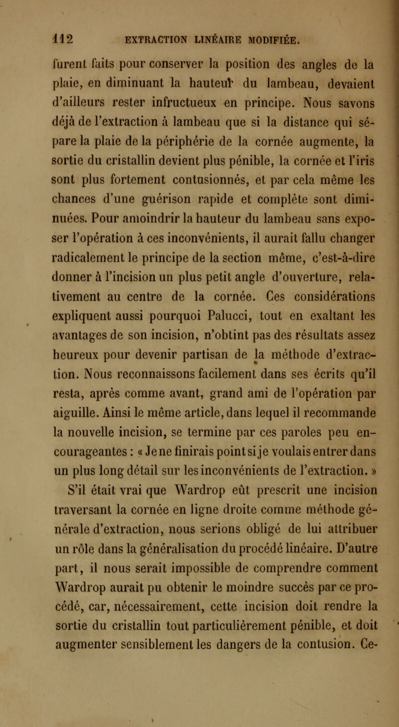 furent faits pour conserver la position des angles de la plaie, en diminuant la hauteur du lambeau, devaient d'ailleurs rester infructueux en principe. Nous savons déjà de l'extraction à lambeau que si la distance qui sé- pare la plaie de la périphérie de la cornée augmente, la sortie du cristallin devient plus pénible, la cornée et l'iris sont plus fortement contusionnés, et par cela même les chances d'une guérison rapide et complète sont dimi- nuées. Pour amoindrir la hauteur du lambeau sans expo- ser l'opération à ces inconvénients, il aurait fallu changer radicalement le principe de la section même, c'est-à-dire donner à l'incision un plus petit angle d'ouverture, rela- tivement au centre de la cornée. Ces considérations expliquent aussi pourquoi Palucci, tout en exaltant les avantages de son incision, n'obtint pas des résultats assez heureux pour devenir partisan de la méthode d'extrac- tion. Nous reconnaissons facilement dans ses écrits qu'il resta, après comme avant, grand ami de l'opération par aiguille. Ainsi le même article, dans lequel il recommande la nouvelle incision, se termine par ces paroles peu en- courageantes : «Je ne finirais point si je voulais entrer dans un plus long détail sur les inconvénients de l'extraction. » S'il était vrai que Wardrop eût prescrit une incision traversant la cornée en ligne droite comme méthode gé- nérale d'extraction, nous serions obligé de lui attribuer un rôle dans la généralisation du procédé linéaire. D'autre part, il nous serait impossible de comprendre comment Wardrop aurait pu obtenir le moindre succès par ce pro- cédé, car, nécessairement, cette incision doit rendre la sortie du cristallin tout particulièrement pénible, et doit augmenter sensiblement les dangers de la contusion. Ce-