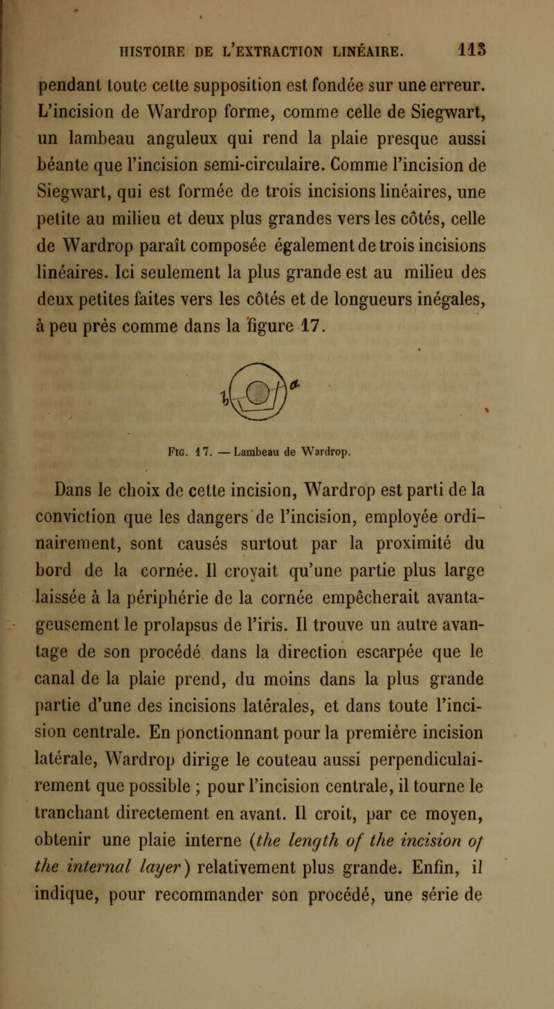 pendant toute cette supposition est fondée sur une erreur. L'incision de Wardrop forme, comme celle de Siegwart, un lambeau anguleux qui rend la plaie presque aussi béante que l'incision semi-circulaire. Comme l'incision de Siegwart, qui est formée de trois incisions linéaires, une petite au milieu et deux plus grandes vers les côtés, celle de Wardrop paraît composée également de trois incisions linéaires. Ici seulement la plus grande est au milieu des deux petites faites vers les côtés et de longueurs inégales, à peu près comme dans la figure 17. Fie. 17. —Lambeau de Wardrop. Dans le choix de cette incision, Wardrop est parti de la conviction que les dangers de l'incision, employée ordi- nairement, sont causés surtout par la proximité du bord de la cornée. Il croyait qu'une partie plus large laissée à la périphérie de la cornée empêcherait avanta- geusement le prolapsus de l'iris. Il trouve un autre avan- tage de son procédé dans la direction escarpée que le canal de la plaie prend, du moins dans la plus grande partie d'une des incisions latérales, et dans toute l'inci- sion centrale. En ponctionnant pour la première incision latérale, Wardrop dirige le couteau aussi perpendiculai- rement que possible ; pour l'incision centrale, il tourne le tranchant directement en avant. Il croit, par ce moyen, obtenir une plaie interne {the length of the incision oj the internai layer) relativement plus grande. Enfin, il indique, pour recommander son procédé, une série de