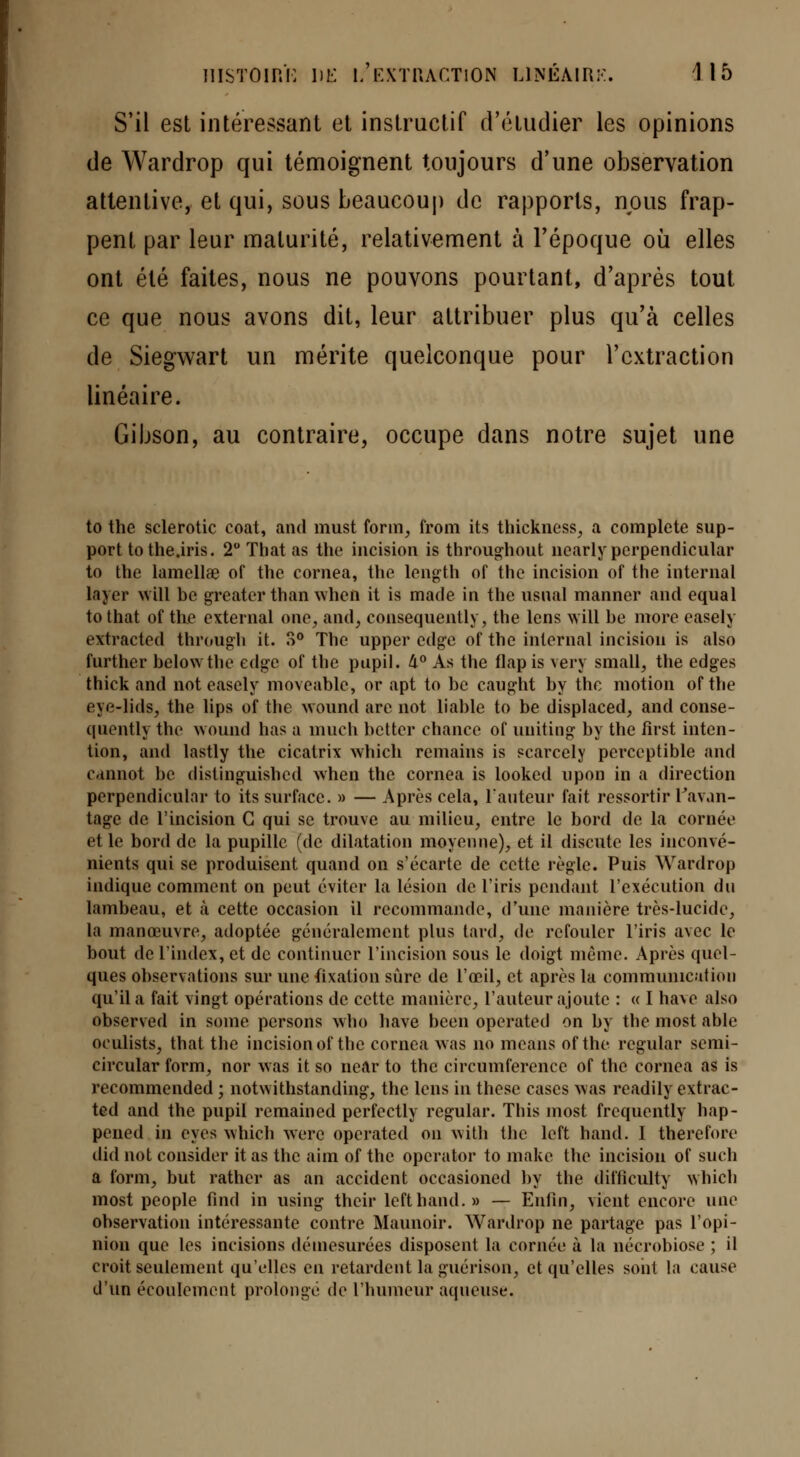 S'il est intéressant et instructif d'étudier les opinions de Wardrop qui témoignent toujours d'une observation attentive, et qui, sous beaucoup de rapports, nous frap- pent par leur maturité, relativement à l'époque où elles ont été faites, nous ne pouvons pourtant, d'après tout ce que nous avons dit, leur attribuer plus qu'à celles de Siegwart un mérite quelconque pour l'extraction linéaire. Gibson, au contraire, occupe dans notre sujet une to the sclerotic coat, and must form, from its thickness, a complète sup- port tothe.iris. 2° That as the incision is throughout nearlyperpendicular to the lamellae of the cornea, the length of the incision of the internai layer will be greatcr than when it is made in the usual manner and equal tothat of the external one, and, consequently, the lens will be more easely extracted through it. 3° The upper cdgc of thc internai incision is also further belowtbe cdgc of the pupil. 4° As the flapis very small, the edges thick and not easely moveable, or apt to be caught by thc motion of the eye-lids, the lips of the wound are not liable to be displaced, and conse- quently the wound lias a much botter chance of uuiting by the first inten- tion, and lastly the cicatrix which remains is scarcely perceptible and Cdnnot be distinguishcd when the cornea is looked upon in a direction perpendicular to its surface. » — Après cela, l'auteur fait ressortir l'avan- tage de l'incision G qui se trouve au milieu, entre le bord de la cornée et le bord de la pupille (de dilatation moyenne), et il discute les inconvé- nients qui se produisent quand on s'écarte de cette règle. Puis Wardrop indique comment on peut éviter la lésion de l'iris pendant l'exécution du lambeau, et à cette occasion il recommande, d'une manière très-lucide, la manœuvre, adoptée généralement plus tard, de refouler l'iris avec le bout de l'index, et de continuer l'incision sous le doigt même. Après quel- ques observations sur une fixation sûre de l'œil, et après la communication qu'il a fait vingt opérations de cette manière, l'auteur ajoute : « I hâve also observed in sorae persons wtao bave been operated on by the most able oculists, that the incision of the cornea was no mcans of the rcgular semi- circular form, nor was it so near to thc circumferencc of the cornea as is recommended ; notwithstanding, the lens in thèse cases was readily extrac- ted and the pupil remained perfectly regular. This most frequently hap- pened in eyes which werc operated on with thc left hand. I therefore did not consider it as thc aim of thc operator to niake the incision of such a form, but rather as an accident occasioned by the difticulty which inost people find in using their left hand.» — Enfin, vient encore une observation intéressante contre Maunoir. Wardrop ne partage pas l'opi- nion que les incisions démesurées disposent la cornée à la nécrobiose ; il croit seulement qu'elles en retardent la guérison, et qu'elles soiil la cause d'un écoulement prolonge de l'humeur aqueuse.