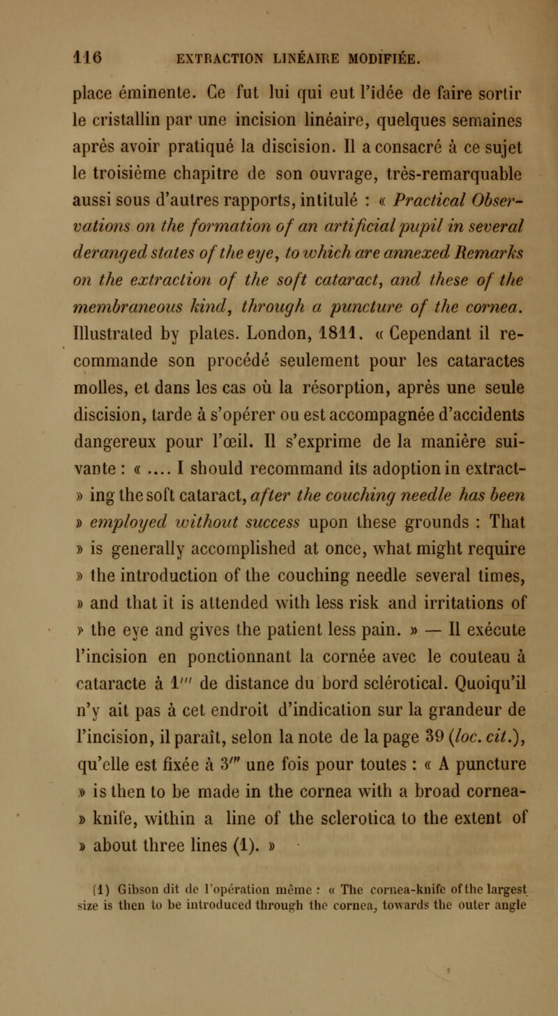 place éminente. Ce fut lui qui eut l'idée de faire sortir le cristallin par une incision linéaire, quelques semaines après avoir pratiqué la discision. Il a consacré à ce sujet le troisième chapitre de son ouvrage, très-remarquable aussi sous d'autres rapports, intitulé : « Practical Obser- vations on the formation of an artificial pupil in several deranged states ofthe eye, to which are annexed Remarks on the extraction of the soft cataracte and, thèse of the membraneous kind, through a puncture of the cornea. Illustrated by plates. London, 1811. « Cependant il re- commande son procédé seulement pour les cataractes molles, et dans les cas où la résorption, après une seule discision, tarde à s'opérer ou est accompagnée d'accidents dangereux pour l'œil. Il s'exprime de la manière sui- vante : « .... I should recommand its adoption in extract- » ing the soft cataract, a fier the couching needle has been » emploijed without success upon thèse grounds : That » is generally accomplished at once, what might require » the introduction of the couching needle several times, » and that it is attended with less risk and irritations of f the eye and gives the patient less pain. » — Il exécute l'incision en ponctionnant la cornée avec le couteau à cataracte à 1' de distance du bord sclérotical. Quoiqu'il n'y ait pas à cet endroit d'indication sur la grandeur de l'incision, il paraît, selon la note de la page 39 (loc. cit.), qu'elle est fixée à 3' une fois pour toutes : « A puncture i is then to be made in the cornea with a broad cornea- » knife, within a line of the sclerotica to the extent of » about three Unes (1). » (1) Gibson dit de l'opération même : « The cornea-knife ofthe largest <ïie is then to be introduced throusrh the cornea., tocards the outer angle