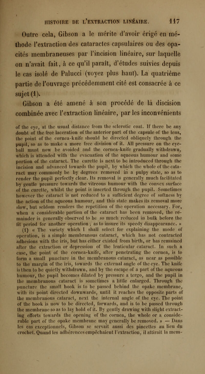 Outre cela, Gibson a le mérite d'avoir érigé en mé- thode l'extraction des cataractes capsulaires ou des opa- cités membraneuses par l'incision linéaire, sur laquelle on n'avait fait, à ce qu'il paraît, d'études suivies depuis le cas isolé de Palucci (voyez plus haut). La quatrième partie de l'ouvrage précédemment cité est consacrée à ce sujet (1). Gibson a été amené à son procédé de là discision combinée avec l'extraction linéaire, par les inconvénients of thc eyc, at the usual distance from the sclerotic coat. If there be any doubt of thc Crée lacération of thc anterior part of the capsule of the lens, the point of thc cornea-knife should be directed obliquely through the pupil, so as to make a more free division of it. Ail pressure on thc eye- ball must now be avoided and the cornea-knife gradually withdrawn, which is attended with the évacuation of the aqueous humour and some portion of the cataract. The curette is next to bc introdueed through the incision and advaneed towards the pupil, by which thc >vholc of thc cata- ract may commonly bc by degrees removed m a pulpy state, so as to render the pupil perfectly clear. Its removal is generally much facilitatcd by sentie pressure towards the vitreous humour with the convex surface of thc curette., wbilst the point is inserted through the pupil. Sometimes however thc cataract is not redueed to a suflicient degrec of softness 1>\ the action of thc aqueous humour, and this statc makes its removal more slow, but scldom renders the répétition of the opération necessary. For, when a considérable portion of thc cataract has been removed, the re- niai nder is generally observed to bc so much redueed in bulk before the fit period for another opération ; as to insure its speedy disappearanec. » (1) « Thc varicty which I shall sclect for cxplaining the mode of opération, is a simple membranous cataract, which has not contracted adhésions with the iris, but has either existed from birth, or has remaincd after thc extraction or dépression of the lenticular cataract. In such a case, the point of thc cornea-knife, after penetrating thc cornea, is to form a small puncture in thc membranous cataract, as ncar as possible to the margin of thc iris, towards the external angle of thecye. Thc knife isthen to bc quictly withdrawn, and by thc escape of a part of the aqueous humour, the pupil becomes dilated by pressure a tergo, and the pupil in thc membranous cataract is sometimes a little enlarged. Through the puncture thc small hook is to be passcd behind thc opake membrane, with its point directed downwards, until it reaches thc opposite parts of the membranous cataract, next the internai angle of the eye. The point of the hook is now to be directed, forwards, and is to bc passed through the membrane so as to lay hold of it. By gently drawing with slight extract- ing efforts towards the opening of the cornea, the whole or a considé- rable part of the opake membrane may generally be removed. » — Dans les cas exceptionnels, Gibson se servait aussi des pincettes au lieu du crochet. Quand les adhérences empêchaient l'extraction, il attirait la mem-