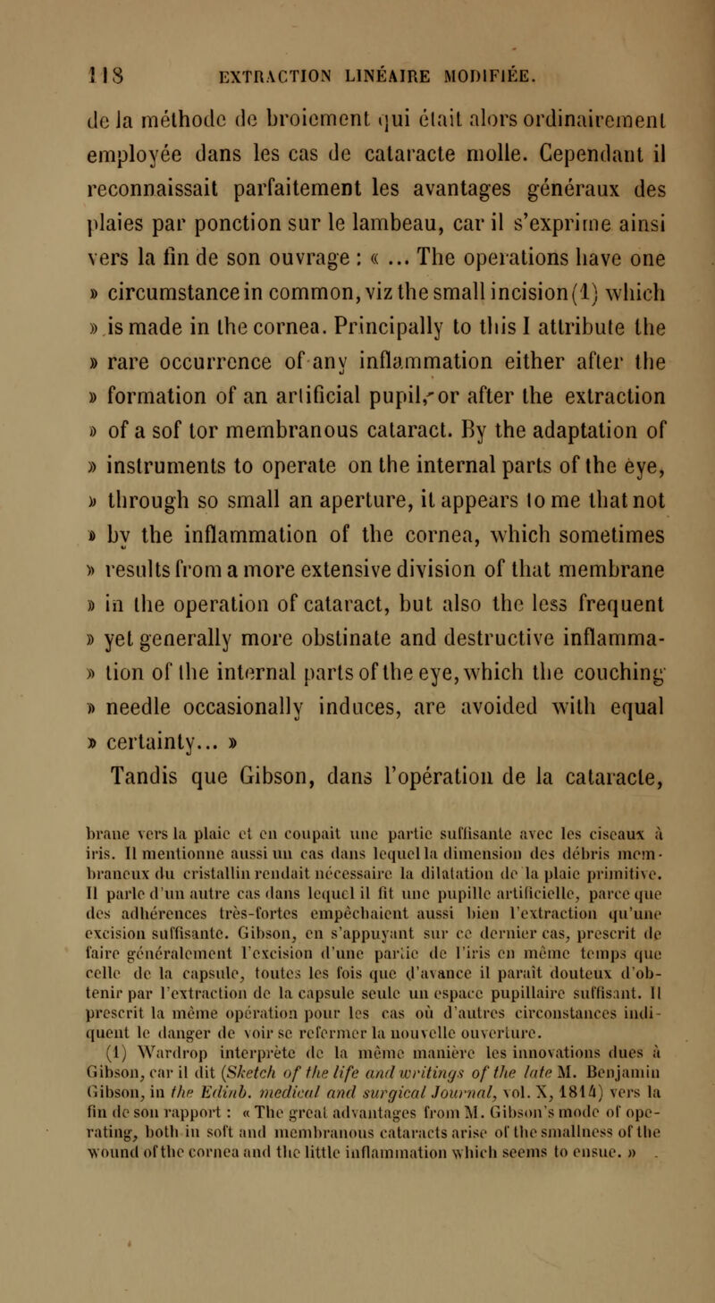 delà méthode de broiement qui était alors ordinairement employée dans les cas de cataracte molle. Cependant il reconnaissait parfaitement les avantages généraux des plaies par ponction sur le lambeau, car il s'exprime ainsi vers la fin de son ouvrage : « ... The opérations bave one » circumstancein common,vizthesmallincision(l) which » ismade in the cornea. Principally to tliis I atlribute Ibe » rare occurrence of an y inflammation either after the » formation of an arlificial pupil^or after the extraction » of a sof tor membranous cataract. By the adaptation of » instruments to operate on the internai parts of the èye, » tbrougb so small an aperture, itappears tome thatnot » by the inflammation of the cornea, which sometimes » results from a more extensive division of that membrane » in the opération of cataract, but also the less fréquent » yet generally more obstinate and destructive inflamma- » tion of the internai parts of the eye, which the couching » needle occasionally induces, are avoided with equal » certainty... » Tandis que Gibson, dans l'opération de la cataracte, brane vers la plaie ci en coupait une partie suffisante avec les ciseaux à iris. Il mentionne aussi un cas dans lequel la dimension des débris mem- braneux du cristallin rendait nécessaire la dilatation de la plaie primitive. Il parle d'un autre cas dans lequel il fit une pupille artificielle, parce que des adbérences très-fortes empècbaient aussi bien l'extraction qu'une excision suffisante. Gibson, en s'appuyant sur ce dernier cas, prescrit de l'aire généralement l'excision d'une partie de l'iris en même temps que celle de la capsule, toutes les fois que d'avance il paraît douteux d'ob- tenir par l'extraction de la capsule seule un espace pupillaire suffisant. Il prescrit la même opération pour les cas où d'autres circonstances indi- quent le danger de voir se refermer la nouvelle ouverture. (1) Wardrop interprète de la même manière les innovations dues à Gibson, car il dit (Sketch of the life and writings of the làte M. Benjamin Gibson, in the Edinb. médical and surgical Journal, vol. X, 1814) vers la fin de son rapport : « The grcal advantages from M. Gibson's mode of ope- rating, hoth in soft and membranous cataraets arise of tbesmallness of the wound of the cornea and the little inflammation which seems to ensue. »