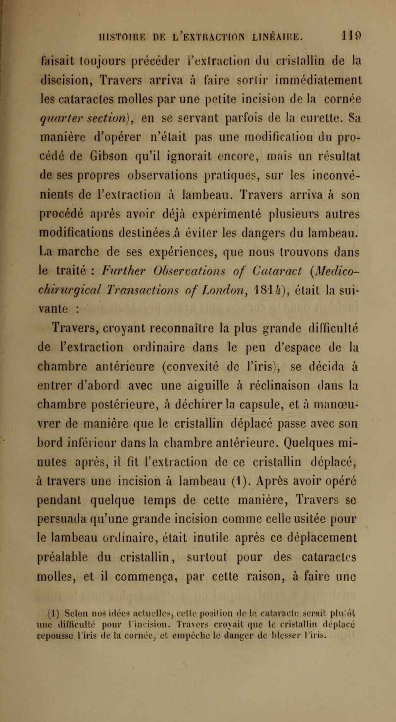 faisait toujours précéder l'extraction du cristallin de la discision, Travers arriva à faire sorlir immédiatement les cataractes molles par une petite incision de la cornée quarter section), en se servant parfois de la curette. Sa manière d'opérer n'était pas une modification du pro- cédé de Gibson qu'il ignorait encore, mais un résultat de ses propres observations pratiques, sur les inconvé- nients de l'extraction à lambeau. Travers arriva à son procédé après avoir déjà expérimenté plusieurs autres modifications destinées .à éviter les dangers du lambeau. La marche de ses expériences, que nous trouvons dans le traité : Further Observations of Cataract (Medico- chirnrgical Transactions of London, 1814), était la sui- vante : Travers, croyant reconnaître la plus grande difficulté de l'extraction ordinaire dans le peu d'espace de la chambre antérieure (convexité de l'iris), se décida à entrer d'abord avec une aiguille à réclinaison dans la chambre postérieure, à déchirer la capsule, et à manœu- vrer de manière que le cristallin déplacé passe avec son bord inférieur dans la chambre antérieure. Quelques mi- nutes après, il fit l'extraction de ce cristallin déplacé, à travers une incision à lambeau (1). Après avoir opéré pendant quelque temps de cette manière, Travers se persuada qu'une grande incision comme celle usitée pour le lambeau ordinaire, était inutile après ce déplacement préalable du cristallin, surtout pour des cataractes molles, et il commença, par cette raison, à faire une (1) Selon nos idées actuelles^ celle position de le. cataracte serait plu'ôl une iliriicnlté pour l'incision. Travers croyait que le cristallin déplacé repousse l'iris de la cornée, et empêche le danger de blesser l'iris.