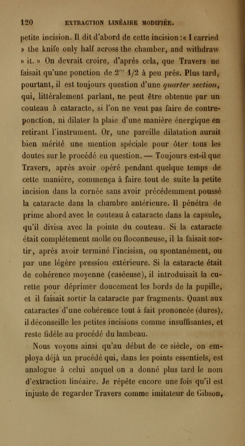 petite incision. Il dit d'abord de cette incision :« I carried » the knife only half across the chamber, and withdraw » it. » On devrait croire, d'après cela, que Travers ne faisait qu'une ponction de 2' 1/2 à peu près. Plus tard, pourtant, il est toujours question d'une quarter section, qui, littéralement parlant, ne peut être obtenue par un couteau à cataracte, si l'on ne veut pas faire de contre- ponction, ni dilater la plaie d'une manière énergique en retirant l'instrument. Or, une pareille dilatation aurait bien mérité une mention spéciale pour ôter tous les doutes sur le procédé en question. — Toujours est-il que Travers, après avoir opéré pendant quelque temps de cette manière, commença à faire tout de suite la petite incision dans la cornée sans avoir précédemment poussé la cataracte dans la chambre antérieure. Il pénétra de prime abord avec le couteau à cataracte dans la capsule, qu'il divisa avec la pointe du couteau. Si la cataracte était complètement molle ou floconneuse, il la faisait sor- tir, après avoir terminé l'incisisn, ou spontanément, ou par une légère pression extérieure. Si la cataracte était de cohérence moyenne (caséeuse), il introduisait la cu- rette pour déprimer doucement les bords de la pupille, et il faisait sortir la cataracte par fragments. Quant aux cataractes d'une cohérence tout à fait prononcée (dures), il déconseille les petites incisions comme insuffisantes, et reste fidèle au procédé du lambeau. Nous voyons ainsi qu'au début de ce siècle, on em- ploya déjà un procédé qui, dans les points essentiels, est analogue à celui auquel on a donné plus tard le nom d'extraction linéaire. Je répète encore une fois qu'il est injuste de regarder Travers comme imitateur de Gibson,