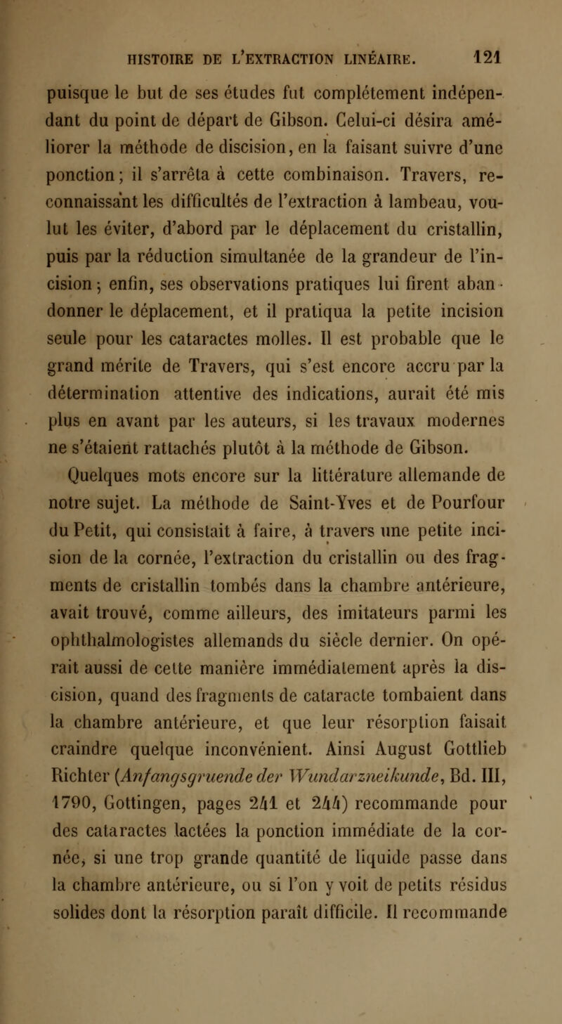 puisque le but de ses études fut complètement indépen- dant du point de départ de Gibson. Celui-ci désira amé- liorer la méthode de discision, en la faisant suivre d'une ponction ; il s'arrêta à cette combinaison. Travers, re- connaissant les difficultés de l'extraction à lambeau, vou- lut les éviter, d'abord par le déplacement du cristallin, puis par la réduction simultanée de la grandeur de l'in- cision -, enfin, ses observations pratiques lui firent aban • donner le déplacement, et il pratiqua la petite incision seule pour les cataractes molles. Il est probable que le grand mérite de Travers, qui s'est encore accru par la détermination attentive des indications, aurait été mis plus en avant par les auteurs, si les travaux modernes ne s'étaient rattachés plutôt à la méthode de Gibson. Quelques mots encore sur la littérature allemande de notre sujet. La méthode de Saint-Yves et de Pourfour du Petit, qui consistait à faire, à travers une petite inci- sion de la cornée, l'extraction du cristallin ou des frag- ments de cristallin tombés dans la chambre antérieure, avait trouvé, comme ailleurs, des imitateurs parmi les ophthalmologistes allemands du siècle dernier. On opé- rait aussi de cette manière immédiatement après la dis- cision, quand desfragmcnls de cataracte tombaient dans la chambre antérieure, et que leur résorption faisait craindre quelque inconvénient. Ainsi August Gottlieb Richter {Anfangsgruende der Wundarzneikunde, Bd. III, 1790, Gottingen, pages 2H et 2/i/i) recommande pour des cataractes lactées la ponction immédiate de la cor- née, si une trop grande quantité de liquide passe dans la chambre antérieure, ou si l'on y voit de petits résidus solides dont la résorption paraît difficile. Il recommande