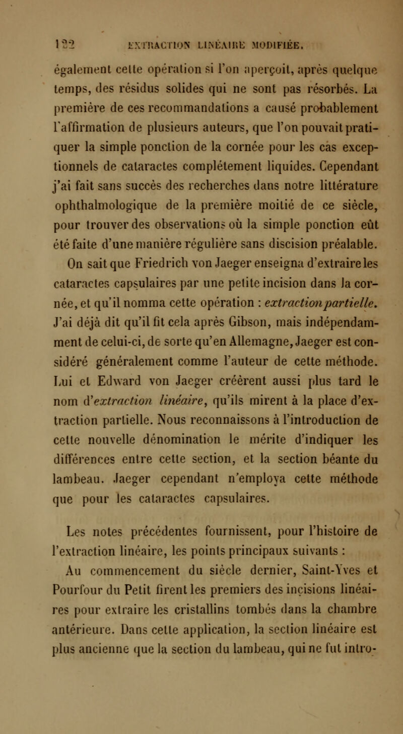 également celte opération si l'on aperçoit, après quelque temps, des résidus solides qui ne sont pas résorbés. La première de ces recommandations a causé probablement l'affirmation de plusieurs auteurs, que l'on pouvait prati- quer la simple ponction de la cornée pour les cas excep- tionnels de cataractes complètement liquides. Cependant j'ai fait sans succès des recherches dans notre littérature, ophthalmologique de la première moitié de ce siècle, pour trouver des observations où la simple ponction eût été faite d'une manière régulière sans discision préalable. On sait que Friedrich von Jaeger enseigna d'extraire les cataractes capsulaires par une petite incision dans la cor- née, et qu'il nomma cette opération : extraction partiel le. J'ai déjà dit qu'il fit cela après Gibson, mais indépendam- ment de celui-ci, de sorte qu'en Allemagne, Jaeger est con- sidéré généralement comme l'auteur de cette méthode. Lui et Edward von Jaeger créèrent aussi plus tard le nom d'extraction linéaire, qu'ils mirent à la place d'ex- traction partielle. Nous reconnaissons à l'introduction de cette nouvelle dénomination le mérite d'indiquer les différences entre cette section, et la section béante du lambeau. Jaeger cependant n'employa cette méthode que pour les cataractes capsulaires. Les notes précédentes fournissent, pour l'histoire de l'extraction linéaire, les points principaux suivants : Au commencement du siècle dernier, Saint-Yves et Pourfour du Petit firent les premiers des incisions linéai- res pour extraire les cristallins tombés dans la chambre antérieure. Dans celte application, la section linéaire est plus ancienne que la section du lambeau, qui ne fut intro-