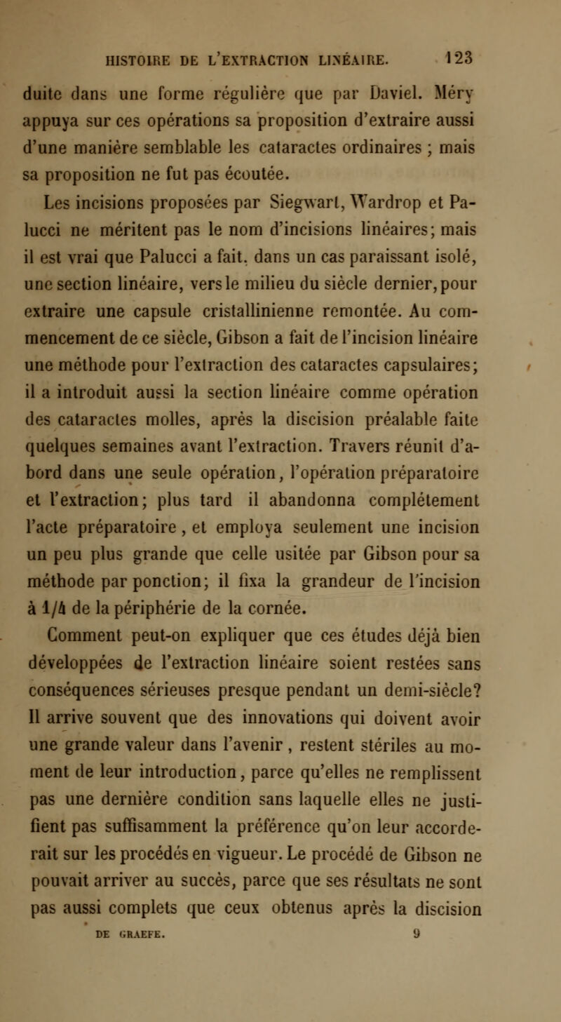duitc dans une forme régulière que par Daviel. Méry appuya sur ces opérations sa proposition d'extraire aussi d'une manière semblable les cataractes ordinaires ; mais sa proposition ne fut pas écoutée. Les incisions proposées par Siegwarl, \Tardrop et Pa- lucci ne méritent pas le nom d'incisions linéaires; mais il est vrai que Palucci a fait, dans un cas paraissant isolé, une section linéaire, vers le milieu du siècle dernier, pour extraire une capsule cristallinienne remontée. Au com- mencement de ce siècle, Gibson a fait de l'incision linéaire une méthode pour l'extraction des cataractes capsulaires; il a introduit aussi la section linéaire comme opération des cataractes molles, après la discision préalable faite quelques semaines avant l'extraction. Travers réunit d'a- bord dans une seule opération, l'opération préparatoire et l'extraction; plus tard il abandonna complètement l'acte préparatoire , et employa seulement une incision un peu plus grande que celle usitée par Gibson pour sa méthode par ponction; il fixa la grandeur de l'incision à 1/A de la périphérie de la cornée. Gomment peut-on expliquer que ces études déjà bien développées de l'extraction linéaire soient restées sans conséquences sérieuses presque pendant un demi-siècle? 11 arrive souvent que des innovations qui doivent avoir une grande valeur dans l'avenir, restent stériles au mo- ment de leur introduction, parce qu'elles ne remplissent pas une dernière condition sans laquelle elles ne justi- fient pas suffisamment la préférence qu'on leur accorde- rait sur les procédés en vigueur. Le procédé de Gibson ne pouvait arriver au succès, parce que ses résultats ne sont pas aussi complets que ceux obtenus après la discision DE (iRAEFE. 9
