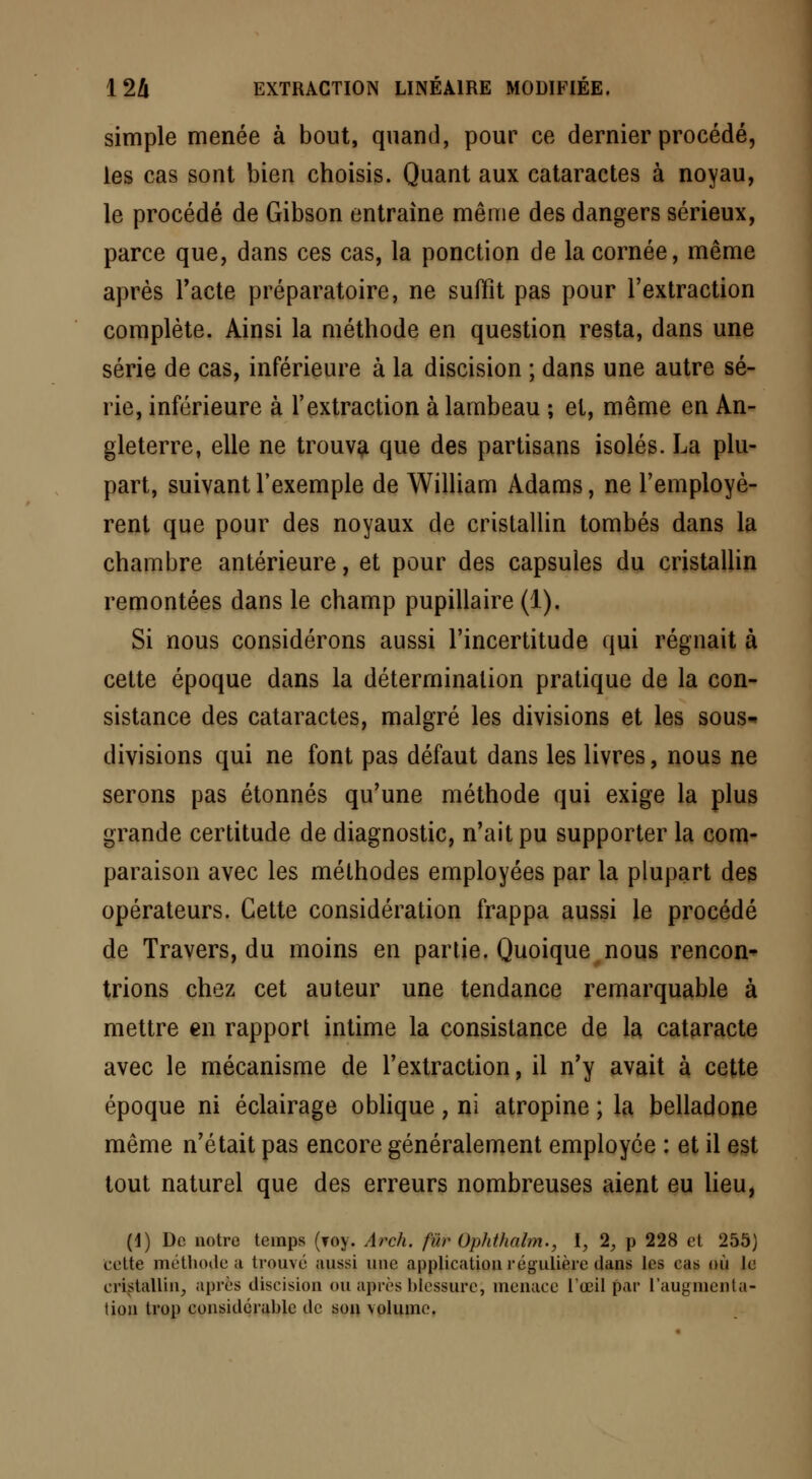 simple menée à bout, quand, pour ce dernier procédé, les cas sont bien choisis. Quant aux cataractes à noyau, le procédé de Gibson entraine même des dangers sérieux, parce que, dans ces cas, la ponction de la cornée, même après l'acte préparatoire, ne suffît pas pour l'extraction complète. Ainsi la méthode en question resta, dans une série de cas, inférieure à la discision ; dans une autre sé- rie, inférieure à l'extraction à lambeau ; et, même en An- gleterre, elle ne trouva que des partisans isolés. La plu- part, suivant l'exemple de William Adams, ne l'employè- rent que pour des noyaux de cristallin tombés dans la chambre antérieure, et pour des capsules du cristallin remontées dans le champ pupillaire (1). Si nous considérons aussi l'incertitude qui régnait à cette époque dans la détermination pratique de la con- sistance des cataractes, malgré les divisions et les sous- divisions qui ne font pas défaut dans les livres, nous ne serons pas étonnés qu'une méthode qui exige la plus grande certitude de diagnostic, n'ait pu supporter la com- paraison avec les méthodes employées par la plupart des opérateurs. Cette considération frappa aussi le procédé de Travers, du moins en partie. Quoique nous rencon- trions chez cet auteur une tendance remarquable à mettre en rapport intime la consistance de la cataracte avec le mécanisme de l'extraction, il n'y avait à cette époque ni éclairage oblique, ni atropine ; la belladone même n'était pas encore généralement employée : et il est tout naturel que des erreurs nombreuses aient eu lieu, (1) De notre temps (roy. Arch. fur Ophthnlm., I, 1, p 228 et 255) cette méthotle ;i trouvé aussi une application régulière dans les cas où le cristallin, après discision ou après blessure, menace l'œil par l'augmenta- tion trop considérable de son volume.