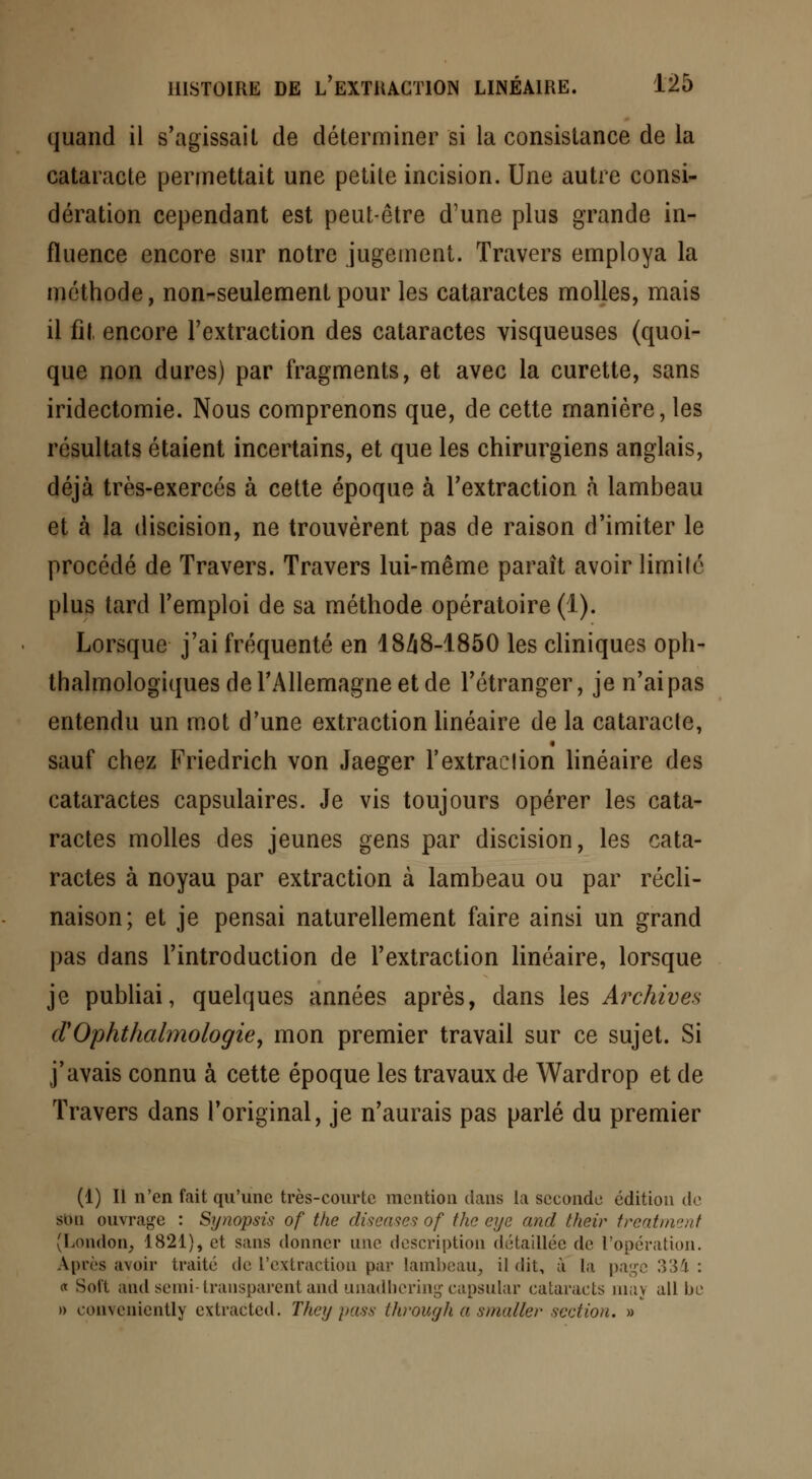 quand il s'agissait de déterminer si la consistance de la cataracte permettait une petite incision. Une autre consi- dération cependant est peut-être d'une plus grande in- fluence encore sur notre jugement. Travers employa la méthode, non-seulement pour les cataractes molles, mais il fil. encore l'extraction des cataractes visqueuses (quoi- que non dures) par fragments, et avec la curette, sans iridectomie. Nous comprenons que, de cette manière, les résultats étaient incertains, et que les chirurgiens anglais, déjà très-exercés à cette époque à l'extraction à lambeau et à la discision, ne trouvèrent pas de raison d'imiter le procédé de Travers. Travers lui-même paraît avoir limite plus tard l'emploi de sa méthode opératoire (1). Lorsque j'ai fréquenté en 1848-1850 les cliniques oph- talmologiques de l'Allemagne et de l'étranger, je n'ai pas entendu un mot d'une extraction linéaire de la cataracte, sauf chez Friedrich von Jaeger l'extraction linéaire des cataractes capsulaires. Je vis toujours opérer les cata- ractes molles des jeunes gens par discision, les cata- ractes à noyau par extraction à lambeau ou par incli- naison; et je pensai naturellement faire ainsi un grand pas dans l'introduction de l'extraction linéaire, lorsque je publiai, quelques années après, dans les Archives (TOphthalmologie, mon premier travail sur ce sujet. Si j'avais connu à cette époque les travaux de Wardrop et de Travers dans l'original, je n'aurais pas parlé du premier (1) Il n'en fait qu'une très-courte mention dans la seconde édition de son ouvrage : Synopsis of the diseases of the eye and their treatment (London, 1821), et sans donner une description détaillée de l'opération. Apres .noir traité de l'extraction par lambeau, il dit, à la page 334 : <x Soit and semi-transparent and unadbcring capsular cataracts raay ail be » conveniently extracted. They pass through a smaller section. »