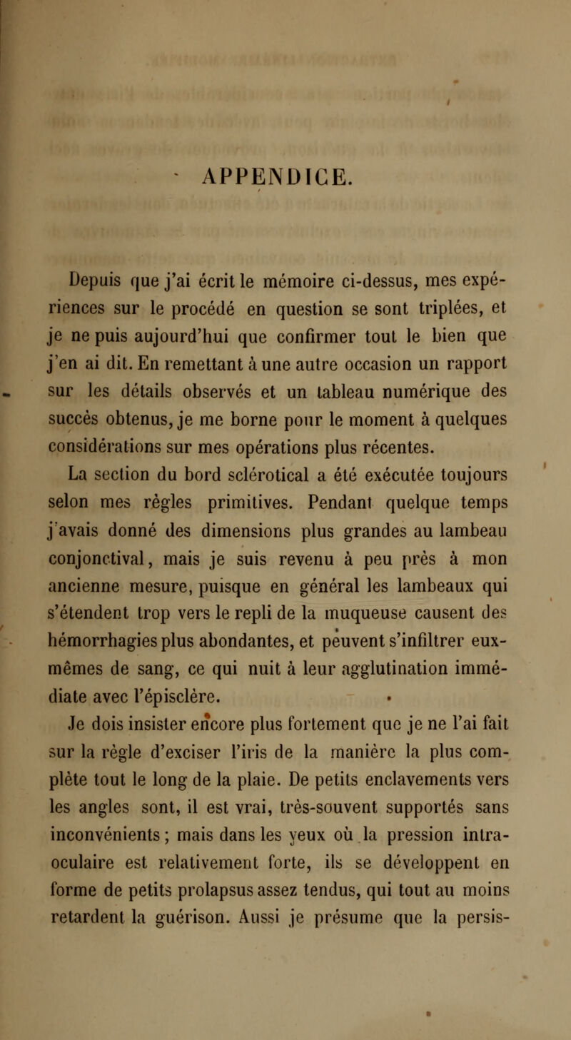 APPENDICE. Depuis que j'ai écrit le mémoire ci-dessus, mes expé- riences sur le procédé en question se sont triplées, et je ne puis aujourd'hui que confirmer tout le bien que j'en ai dit. En remettant à une autre occasion un rapport sur les détails observés et un tableau numérique des succès obtenus, je me borne pour le moment à quelques considérations sur mes opérations plus récentes. La section du bord sclérotical a été exécutée toujours selon mes règles primitives. Pendant quelque temps j avais donné des dimensions plus grandes au lambeau conjonctival, mais je suis revenu à peu près à mon ancienne mesure, puisque en général les lambeaux qui s'étendent trop vers le repli de la muqueuse causent des hémorrhagies plus abondantes, et peuvent s'infiltrer eux- mêmes de sang, ce qui nuit à leur agglutination immé- diate avec l'épisclère. Je dois insister encore plus fortement que je ne l'ai fait sur la règle d'exciser l'iris de la manière la plus com- plète tout le long de la plaie. De petits enclavements vers les angles sont, il est vrai, très-souvent supportés sans inconvénients; mais dans les yeux où la pression intra- oculaire est relativement forte, ils se développent en forme de petits prolapsus assez tendus, qui tout au moins retardent la guérison. Aussi je présume que la persis-