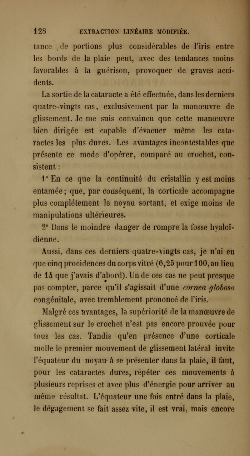 tance de portions plus considérables de l'iris entre les bords de la plaie peut, avec des tendances moins favorables à la guérison, provoquer de graves acci- dents. La sortie de la cataracte a été effectuée, dans les derniers quatre-vingts cas, exclusivement par la manœuvre de glissement. Je me suis convaincu que cette manœuvre bien dirigée est capable d'évacuer même les cata- ractes les plus dures. Les avantages incontestables que présente ce mode d'opérer, comparé au crochet, con- sistent : 1° En ce que la continuité du cristallin y est moins entamée; que, par conséquent, la corticale accompagne plus complètement le noyau sortant, et exige moins de manipulations ultérieures. 2° Dans le moindre danger de rompre la fosse hyaloï- dienne. Aussi, dans ces derniers quatre-vingts cas, je n'ai eu que cinq procidences du corps vitré (6,25 pour 100, au lieu de 1/i que j'avais d'abord). Un de ces cas ne peut presque pas compter, parce qu'il s'agissait d'une cornea globosa congénitale, avec tremblement prononcé de l'iris. Malgré ces avantages, la supériorité de la manœuvre de glissement sur le crochet n'est pas encore prouvée pour tous les cas. Tandis qu'en présence d'une corticale molle le premier mouvement de glissement latéral invite l'équateur du noyau- à se présenter dans la plaie, il faut, pour les cataractes dures, répéter ces mouvements à plusieurs reprises et avec plus d'énergie pour arriver au même résultat. L'équateur une fois entré dans la plaie, le dégagement se fait assez vite, il est vrai, mais encore