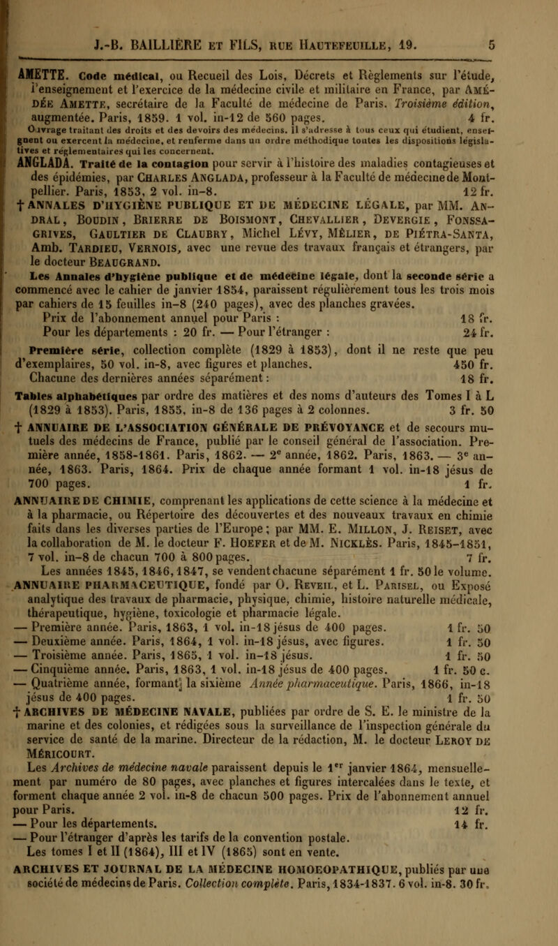 - ■ I, m±r AMETTE. Code médical, ou Recueil des Lois, Décrets et Règlements sur l'étude, l'enseignement et l'exercice de la médecine civile et militaire en France, par Amé- dée Amette, secrétaire de la Faculté de médecine de Paris. Troisième édition, augmentée. Paris, 1859. 1 vol. in-12 de 560 pages. 4 fr. Cirrage traitant des droits et des devoirs des médecins. Il s'adresse à tous ceux qui étudient, ensei- gnent ou exercent la médecine, et renferme dans un ordre méthodique toutes les dispositions législa- tives et réglementaires qui les concernent. ANGLADA. Traité de la contagion pour servir à l'histoire des maladies contagieuses et des épidémies, par Charles ANGLADA, professeur à la Faculté de médecine de Mont- pellier. Paris, 1853, 2 vol. in-8. 12 fr. f ANNALES D'HYGIÈNE PUBLIQUE ET DE MEDECINE LÉGALE, par MM. AN- dral , Boudin , Brierre de Boismont , Chevallier , Devergie , Fokssa- grives, Gaultier de Claubry, Michel Lévy, Mêlier, de Piétra-Santa, Amb. TARDIED, VERNOIS, avec une revue des travaux français et étrangers, par le docteur Beaugrand. Les Annales d'hygiène publique et de médecine légale, dont la seconde série a commencé avec le cahier de janvier 1854, paraissent régulièrement tous les trois mois par cahiers de 15 feuilles in-8 (240 pages), avec des planches gravées. Prix de l'abonnement annuel pour Paris : 18 fr. Pour les départements : 20 fr. — Pour l'étranger : 24 fr. Première série, collection complète (1829 à 1853), dont il ne reste que peu d'exemplaires, 50 vol. in-8, avec figures et planches. 450 fr. Chacune des dernières années séparément: 18 fr. Tables alphabétiques par ordre des matières et des noms d'auteurs des Tomes I à L (1829 à 1853). Paris, 1855, in-8 de 136 pages à 2 colonnes. 3 fr. 50 f ANNUAIRE DE L'ASSOCIATION GÉNÉRALE DE PRÉVOYANCE et de secours mu- tuels des médecins de France, publié par le conseil général de l'association. Pre- mière année, 1858-1861. Paris, 1862. — 2e année, 1862. Paris, 1863. — 3e an- née, 1863. Paris, 1864. Prix de chaque année formant 1 vol. in-18 Jésus de 700 pages. 1 fr. ANNUAIRE DE CHIMIE, comprenant les applications de cette science à la médecine et à la pharmacie, ou Répertoire des découvertes et des nouveaux travaux en chimie faits dans les diverses parties de l'Europe; par MM. E. MlLLON, J. Reiset, avec la collaboration de M. le docteur F. Hoefer et de M. NlCKLÈs. Paris, 1845-1851, 7 vol. in-8 de chacun 700 à 800 pages. 7 fr. Les années 1845,1846,1847, se vendent chacune séparément 1 fr. 50 le volume. ANNUAIRE PHARMACEUTIQUE, fondé par 0. Réveil, et L. Parisel, ou Exposé analytique des travaux de pharmacie, physique, chimie, histoire naturelle médicale, thérapeutique, hygiène, toxicologie et pharmacie légale. — Première année. Paris, 1863, 1 vol. in-18 jésus de 400 pages. 1 fr. 50 — Deuxième année. Paris, 1864, 1 vol. in-18 Jésus, avec figures. 1 fr. 50 — Troisième année. Paris, 1865, 1 vol. in-18 jésus. 1 fr. 50 — Cinquième année. Paris, 1863, 1 vol. in-18 jésus de 400 pages. 1 fr. 50 c. — Quatrième année, formant- la sixième Année pharmaceutique. Paris, 1866, in-18 jésus de 400 pages. 1 fr. 50 f ARCHIVES DE MÉDECINE NAVALE, publiées par ordre de S. E. le ministre de la marine et des colonies, et rédigées sous la surveillance de l'inspection générale du service de santé de la marine. Directeur de la rédaction, M. le docteur Leroy de MÉRICOURT. Les Archives de médecine navale paraissent depuis le 1er janvier 1864, mensuelle- ment par numéro de 80 pages, avec planches et figures intercalées dans le texte, et forment chaque année 2 vol. in-8 de chacun 500 pages. Prix de l'abonnement annuel pour Paris. 12 fr. — Pour les départements. 14 fr. — Pour l'étranger d'après les tarifs de la convention postale. Les tomes I et H (1864), III et IV (1865) sont en vente. ARCHIVES ET JOURNAL DE LA MÉDECINE HOMOEOPATHIQUE, publiés par une société de médecins de Paris. Collection complète. Paris, 1834-1837. 6 vol. in-8. 30 fr,