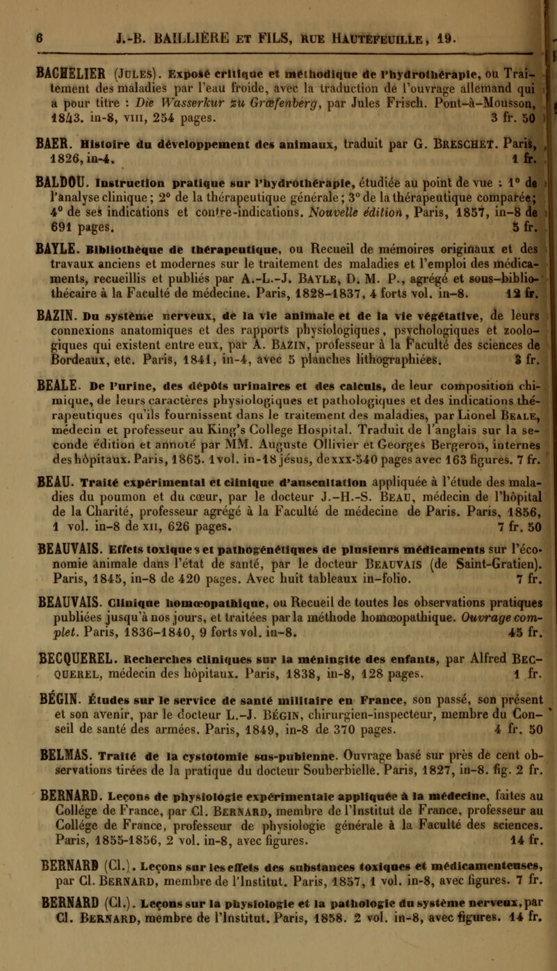 BACHELIER (Jules). Expose critique et méthodique de l'hydrothérapie, ou Trai- tement des maladies par l'eau froide, avec la traduction de l'ouvrage allemand qui a pour titre : Die Wasserkur zu Grœfenberg, par Jules Frisch. Pont-à-Mousson, 1843. in-8, vin, 254 pages. 3 fr. 50 ) BAER. Histoire du développement des animaux, traduit par G. BRESCHET. Paris, J 1826, in-4. 1 fr. BALDOU. Instruction pratique sur l'hydrothérapie, étudiée au point de vue : 1° de | l'analyse clinique ; 2° de la thérapeutique générale; 3° de la thérapeutique comparée; 4° de ses indications et contre-indications. Nouvelle édition, Paris, 1857, in-8 de ! 691 pages. 5 fr. . BAYLE. Bibliothèque de thérapeutique, ou Recueil de mémoires originaux et des travaux anciens et modernes sur le traitement des maladies et l'emploi des médica- ments, recueillis et publiés par A.-L.-J. Bayle, D. M. P., agrégé et sous-biblio-* thécaire à la Faculté de médecine. Paris, 1828-1837, 4 forts vol. in-8. 12 fr. BAZIN. Du système nerveux, de la vie animale et de la vie végétative, de leurs connexions anatomiques et des rapports physiologiques, psychologiques et zoolo- giques qui existent entre eux, par A. Bazin, professeur à la Faculté des sciences de Bordeaux, etc. Paris, 1841, in-4, avec 5 planches lithographiées. 3 fr. BEALE. De l'urine, des dépôts urinaires et des calculs, de leur composition chi- mique, de leurs caractères physiologiques et pathologiques et des indications thé- rapeutiques qu'ils fournissent dans le traitement des maladies, par Lionel Beale, médecin et professeur au King's Collège Hospital. Traduit de l'anglais sur la se- conde édition et annoté par MM. Auguste Ollivier et Georges Bergeron, internes des hôpitaux. Paris, 1865. 1vol. in-18 jésus, dexxx-540 pages avec 163 figures. 7 fr. BEAU. Traité expérimental et clinique d'anscnltation appliquée à l'étude des mala- dies du poumon et du cœur, par le docteur J.-H.-S. Beau, médecin de l'hôpital de la Charité, professeur agrégé à la Faculté de médecine de Paris. Paris, 1856, 1 vol. in-8 de xn, 626 pages. 7 fr. 50 BEAUVAïS. Effets toxique s et pathogénétiques de plusieurs médicaments sur l'éco- nomie animale dans l'état de santé, par le docteur Beauvais (de Saint-Gratien). Paris, 1845, in-8 de 420 pages. Avec huit tableaux in-folio. 7 fr. BEAUVAIS. Clinique hemœopathique, ou Recueil de toutes les observations pratiques publiées jusqu'à nos jours, et traitées parla méthode homœopathique. Ouvrage corn- plet. Paris, 1836-1840, 9 forts vol. in-8. 45 fr. BECQUEREL. Recherches cliniques sur la méningite des enfants, par Alfred BEC- QUEREL, médecin des hôpitaux. Paris, 1838, in-8, 128 pages. 1 fr. BEGIN. Études sur le service de santé militaire en France, son passé, son présent et son avenir, par le docteur L.-J. BÉGIN, chirurgien-inspecteur, membre du Con- seil de santé des armées. Paris, 1849, in-8 de 370 pages. 4 fr. 50 BELMAS. Traité de la cystotomie sus-pubienne. Ouvrage basé sur près de cent ob- servations tirées de la pratique du docteur Souberbielle. Paris, 1827, in-8. fig. 2 fr. BERNARD. Leçons de physiologie expérimentale appliquée à la médecine, faites au Collège de France, par Cl. Bernard, membre de l'Institut de France, professeur au Collège de France, professeur de physiologie générale à la Faculté des sciences. Paris, 1855-1856, 2 vol. in-8, avec figures. 14 fr. BERNARD (Cl.). Leçons sur les effets des substances toxiques et médicamenteuses, par Cl. Bernard, membre de l'Institut. Paris, 1857,1 vol. in-8, avec figures. 7 fr. BERNARD (Cl.). Leçons sur la physiologie et la pathologie du système nerveux, par Cl. Bernard, membre de l'Institut. Paris, 1858. 2 vol. in-8, avec figures. 14 fr.