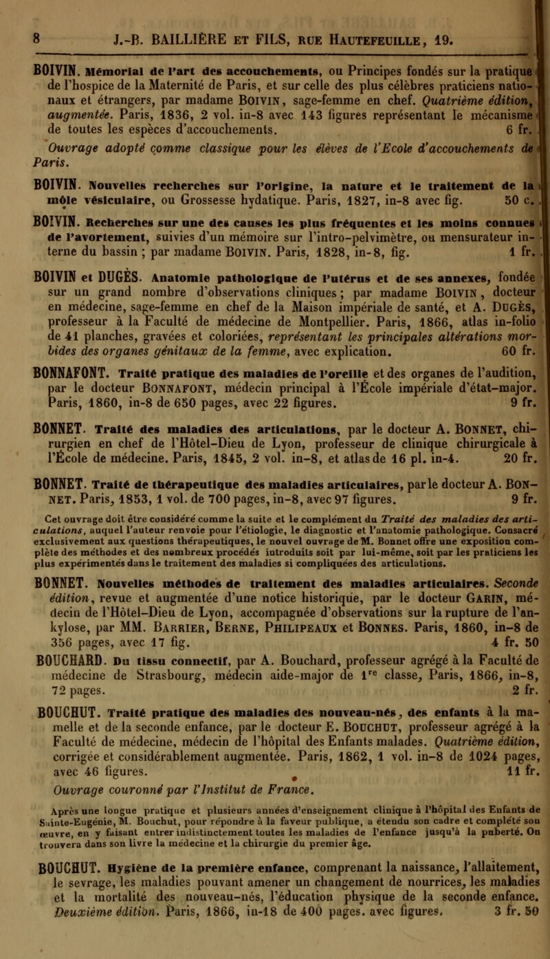 BOIVIN. Mémorial de l'art des accouchements, ou Principes fondés sur la pratique de l'hospice de la Maternité de Paris, et sur celle des plus célèbres praticiens natio- naux et étrangers, par madame Boivin , sage-femme en chef. Quatrième édition, augmentée. Paris, 1836, 2 vol. in-8 avec 143 figures représentant le mécanisme de toutes les espèces d'accouchements. 6 fr. Ouvrage adopté comme classique pour les élèves de l'Ecole d'accouchements de Paris. BOIVIN. Nouvelles recherches sur l'origine, la nature et le traitement de la môle vésiculaire, ou Grossesse hydatique. Paris, 1827, in-8 avec fig. 50 c BOIVIN. Recherches sur une des causes les plus fréquentes et les moins connues «le ravorieuicnt, suivies d'un mémoire sur l'intro-pelvimètre, ou mensurateur in- terne du bassin ; par madame Boivin. Paris, 1828, in-8, fig. 1 fr. BOIVIN et DUGES- Anatomie pathologique de l'utérus et de ses annexes, fondée sur un grand nombre d'observations cliniques ; par madame BOIVIN, docteur en médecine, sage-femme en chef de la Maison impériale de santé, et A. Dugès, professeur à la Faculté de médecine de Montpellier. Paris, 1866, atlas in-folio de 41 planches, gravées et coloriées, représentant les principales altérations mor- bides des organes génitaux de la femme, avec explication. 60 fr. BONNAFONT. Traité pratique des maladies de l'oreille et des organes de l'audition, par le docteur Bonnafont, médecin principal à l'École impériale d'état-major. Paris, 1860, in-8 de 650 pages, avec 22 figures. 9 fr. BONNET. Traité des maladies des articulations, par le docteur A. BONNET, chi- rurgien en chef de l'Hôtel-Dieu de Lyon, professeur de clinique chirurgicale à l'École de médecine. Paris, 1845, 2 vol. in-8, et atlas de 16 pi. in-4. 20 fr. BONNET. Traité de thérapeutique des maladies articulaires, parle docteur A- BON- NET. Paris, 1853, 1 vol. de 700 pages, in-8, avec 97 figures. 9 fr. Cet ouvrage doit être considéré comme la suite et le complément du Traité des maladies des arti- culations, auquel l'auteur renvoie pour l'étiologie, le diagnostic et l'anatomie pathologique. Consacre exclusivement aux questions thérapeutiques, le nouvel ouvrage de M. Bonnet offre une exposition com- plète des méthodes et des nombreux procédés introduits soit par lui-même, soit par les praticiens les plus expérimentés dans le traitement des maladies si compliquées des articulations. BONNET. Nouvelles méthodes de traitement des maladies articulaires. Seconde édition, revue et augmentée d'une notice historique, par le docteur GARIN, mé- decin de l'Hôtel-Dieu de Lyon, accompagnée d'observations sur la rupture de l'an- kylose, par MM. Barrier, Berne, Philipeaux et Bonnes. Paris, 1860, in-8 de 356 pages, avec 17 fig. 4 fr. 50 BOUCHARD. Du tissu connectif, par A. Bouchard, professeur agrégé à la Faculté de médecine de Strasbourg, médecin aide-major de lre classe, Paris, 1866, in-8, 72 pages. 2 fr. BOUCHUT. Traité pratique des maladies des nouveau-nés, des enfants à la ma- melle et delà seconde enfance, par le docteur E. Bouchut, professeur agrégé à la Faculté de médecine, médecin de l'hôpital des Enfants malades. Quatrième édition, corrigée et considérablement augmentée. Paris, 1862, 1 vol. in-8 de 1024 pages, avec 46 figures. 11 fr. Ouvrage couronné par l'Institut de France. Après une longue pratique et plusieurs années d'enseignement clinique à l'hôpital des Enfants de Sainte-Eugénie, M. Bouchut, pour répondre à la faveur publique, a étendu son cadre et complété son œuvre, en y faisant entrer indistinctement toutes les maladies de l'enfance jusqu'à la puberté. On trouvera dans son livre la médecine et la chirurgie du premier âge. BOUCHUT. Hygiène de la première enfance, comprenant la naissance, l'allaitement, le sevrage, les maladies pouvant amener un changement de nourrices, les maladies et la mortalité des nouveau-nés, l'éducation physique de la seconde enfance. Deuxième édition. Paris, 1866, in-18 de 400 pages, avec figures. 3 fr. 50
