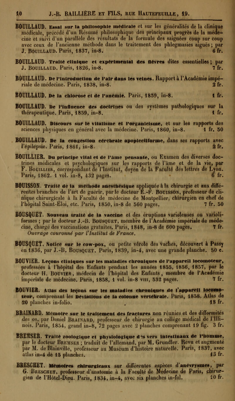 BOUILLÂUD. Essai sur la philosophie médicale et sur les généralités de la clinique médicale, précédé d'un Résumé philosophique des principaux progrès de la méde- cine et suivi d'un parallèle des résultats de la formule des saignées coup sur coup avec ceux de l'ancienne méthode dans le traitement des phlegmasies aiguës ; par J. Bouillaud. Paris, 1837, in-8. 6 fr. BOUILLÂUD. Traité clinique et expérimental des fièvres dites essentielles; par J. Bouillaud. Paris, 1826, in-8. 7 fr. BOUILLAUD. De l'introduction de l'air dans les veines. Rapport à l'Académie impé- riale de médecine. Paris, 1838, in-8. 2 fr. BOUILLAUD. De la chlorose et de l'anémie. Paris, 1859, in-8. 1 fr. BOUILLAUD. De l'influence des doctrines ou des systèmes pathologiques sur la thérapeutique. Paris, 1859, in-8. 1 fr. BOUILLAUD. Discours sur le vitalisme et l'organicisme, et sur les rapports des sciences physiques en général avec la médecine. Paris, 1860, in-8. 1 fr. 50 BOUILLAUD. De la congestion cérébrale apoplectiforme, dans ses rapports avec l'épilepsie. Paris, 1861, in-8. 2 fr. BOUILLIER. Du principe vital et de l'âme pensante, ou Examen des diverses doc- trines médicales et psychologiques sur les rapports de l'àine et de la vie, par F. Bouillier, correspondant de l'Institut, doyen de la Faculté des lettres de Lyon. Paris, 1862. 1 vol. in-8, 432 pages. 6 fr. B0UISS0N. Traité de la méthode anesthésique appliquée à la chirurgie et aux diffé- rentes branches de l'art de guérir, parle docteur E.-F. BouiSSON, professeur de cli- nique chirurgicale à la Faculté de médecine de Montpellier, chirurgien en chef de l'hôpital Saint-Éloi, etc. Paris, 1850, in-8 de 560 pages. 7 fr. 50 BOUSQUET. Nouveau traité de la vaccine et des éruptions varioleuses ou varioli- formes ; parle docteur J.-B. Bousquet, membre de l'Académie impériale de méde- cine, chargé des vaccinations gratuites. Paris, 1848, in-8 de 600 pages. 7 fr. Ouvrage couronné par VInstitut de France. BOUSQUET. Notice sur le cow-pox, ou petite vérole des vaches, découvert à Passy en 1836, par J.-B. Bousquet. Paris, 1839, in-4, avec une grande planche. 50 c. BOUVIER. Leçons cliniques sur les maladies chroniques de l'appareil locomoteur, professées à l'hôpital des Enfants pendant les années 1855, 1856, 1857, par le docteur H. Bouvier, médecin de l'hôpital des Enfants, membre de l'Académie impériale de médecine. Paris, 1858, 1 vol. in-8 vin, 532 pages. 7 fr. BOUVIER. Atlas des leçons sur les maladies chroniques de l'appareil locomo- teur, comprenant les Déviations de la colonne vertébrale. Paris, 1858. Atlas de 20 planches in-folio. , 18 fr. BRAINARD. Mémoire sur le traitement des fractures non réunies et des difformités des os, par Daniel BRAINARD, professeur de chirurgie au collège médical de l'illi- nois. Paris, 1854, grand in-8, 72 pages avec 2 planches comprenant 19 fig. 3 fr. BRElfîSER. Traité zoologique et physiologique d*s vers intestinaux de l'homme, par le docteur Bremser ; traduit de l'allemand, par M. Grundler. Revu et augmenté par M. de Blainville, professeur au Muséum d'histoire naturelle. Paris, 1837, avec atlas in-4 de 15 planches. 13 fr. BRESCHET. Mémoires chirurgicaux sur différentes espèces d'anévrysmes, par G. Brëschet, professeur d'anatomie à la Faculté de Médecine de Paris, chirur- gien de l'Hôtel-Dieu. Paris, 1834, in-4, avec six planches in-fol. 10 fr.