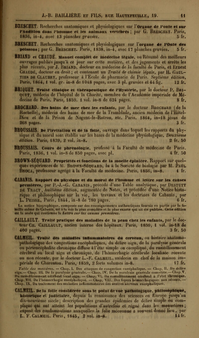 BIIESCHET. Recherches anatomiques et physiologiques sur l'Organe de l'on le et sur l'Audition dans l'homme et les animaux vertébrés ; par G. BRESCHET. Paris, 1836, in-4, avec 13 planches gravées. 5 fr. BRESCHET Recherches anatomiques et physiologiques sur l'organe de l'Ouïe des poissons; par G. Bresghet. Paris, 1838, in-4, avec 17 planches gravées. 5 fr. BRIÀND et CHAUDE. Manuel complet de médecine légale, ou Résumé des meilleurs ouvrages publiés jusqu'à ce jour sur cette matière, et des jugements et arrêts les plus récents, par J. Briand, docteur en médecine de la faculté de Paris, et Ernest CHAUDE, docteur en droit ; et contenant un Traité de chimie légale, par H. GAUL- TIER DE GLAUBRY, professeur à l'Ecole de pharmacie de Paris. Septième édition, Paris, 1864, 1 vol. gr. in-8 de 1048 pages, avec 3 pi. gravées et 64 fig. 12 fr. BRIQUET. Traité clinique et thérapeutique de l'Hystérie, par le docteur P. Bri- quet, médecin de l'hôpital de la Charité, membre de l'Académie impériale de Mé- decine de Paris. Paris, 1859. 1 vol. in-8 de 624 pages. 8 fr. BROCHARD. Des bains de mer chez les* enfants, par le docteur Brochard (de la Rochelle), médecin des bains de mer de la Tramblade, ancien médecin de l'Hôtel- Dieu et de la Prison de JNogent-le-Rotrou, etc. Paris. 1864, in-18 Jésus de 268 pages. 3 fr. BROUSSAIS. De l'irritation et de la folie, ouvrage dans lequel les rapports du phy- sique et du moral sont établis sur les bases de la médecine physiologique. Deuxième édition. Paris, 1839, 2 vol. in-8. 2 fr. 50 BROUSSAIS. Cours de phrénologie, professé à la Faculté de médecine de Paris. Paris, 1836, 1 vol. in-8 de 850 pages, avec pi. 4 fr. 50 BROWN-SÉQUARD. Propriétés et fonctions de la moelle épinière. Rapport sur quel- ques expériences de \î. Brown-Séquard, lu à la Société de biologie par M. PAUL Broca, professeur agrégé à la Faculté de médecine. Paris, 1856, in-8. 4 fr. CABANIS. Rapport du physique et du moral de l'homme et lettre sur les causes premières, par P.-J.-G. Gabanis, précédé d'une Table analytique, par Destutt de TRACY, huitième édition, augmentée de Notes, et précédée d'une Notice histo- rique et philosophique sur la vie, les travaux et les doctrines de Cabanis, par L. Peisse, Paris, 1844, in-8 de 780 pages. 6 fr. La notice biographique, composée sur des renseignements authentiques fournis en partie par la fa- mille même de Cabanis, est à la fois la pius complète et la plus exacte qui ait été publiée. Cette édition est la seule qui contienne la Lettre sur les causes premières. CAILLAULT. Traité pratique des maladies de la peau chez les enfants, par le doc- teur Ch. Caillault, ancien interne des hôpitaux. Paris, 1859, 1 vol. in-18 de 400 pages. 3 fr. 50 CALMEIL. Traité des maladies inflammatoires du cerveau, ou histoire anatomo- pathologique des congestions encéphaliques, du délire aigu, de la paralysie générale ou périencéphalite chronique diffuse à l'état simple ou compliqué, du ramollissement cérébral ou local aigu et chronique, de l'hémorrhagie cérébrale localisée récente ou non récente, par le docteur L.-F. Calme IL, médecin en chef de la maison im- périale de Charenton. Paris,-1859, 2 forts volumes in-8. 17 fr. Table des inaltérés. — Chap. 1. Des attaques de congestion encéphalique. — Chap. 11. Du délire, aigu.— Chap. 111. De la paralysie générale.— Chap. IV. De la paralysie générale complète.—Chap.V. Du ramollissement célébrai local aigu.—Chap. VI. Du ramollissement cérébral à l'état chronique. Chap. VU. De l'hémorrhagie encéphalique. —Chap. Vlll. Des foyers hémonhagiques non récents.— Chap. IX. Du traitement des maladies inflammatoires des centres nerveux encéphaliques. CALMEIL. Delà folie considérée sous le point de vue pathologique, philosophique, historique et judiciaire, depuis la renaissance des sciences en Europe jusqu'au dix-neuvième siècle; description des grandes épidémies de délire simple ou com- pliqué qui ont atteint les populations d'autrefois et régné dans les monastères ; exposé des condamnations auxquelles la folie méconnue a souvent donné lieu. par L. F. CALMEIL. Paris, 1845, 2 voi. in-8. 14 fr.
