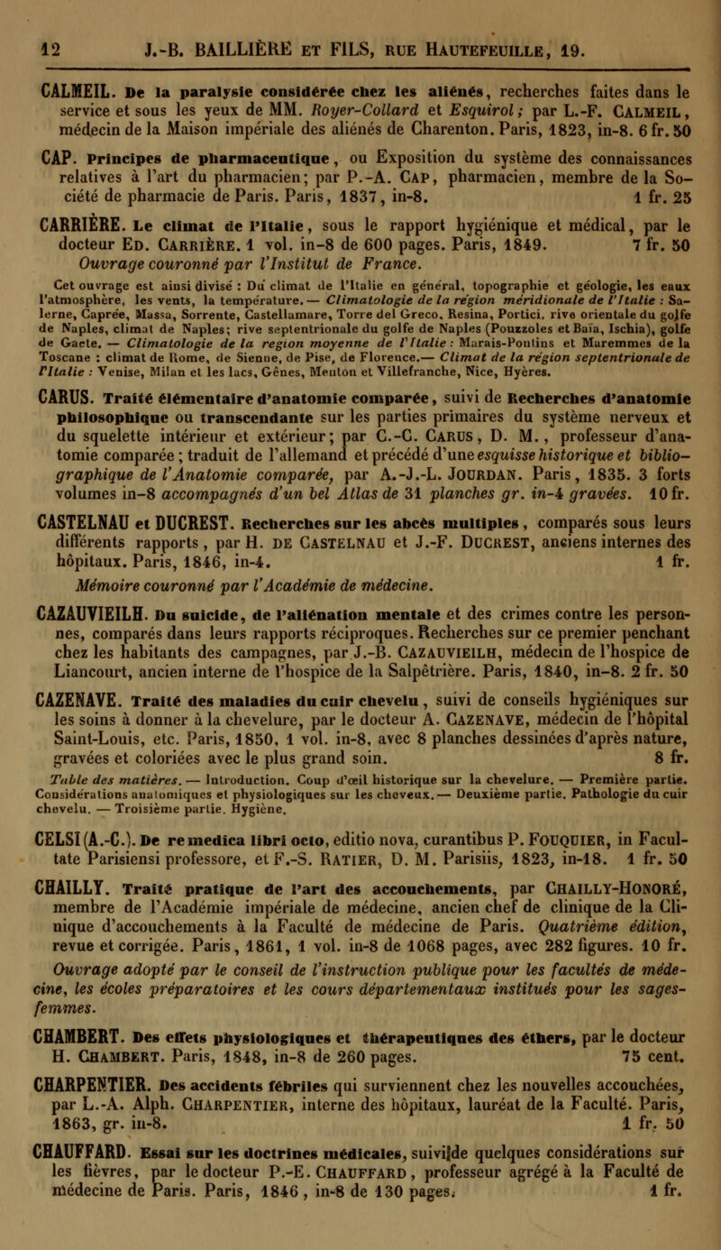 CALMEIL. De la paralysie considérée chez les aliénés, recherches faites dans le service et sous les yeux de MM. Royer-Collard et Esquirol; par L.-F. CALMEIL, médecin de la Maison impériale des aliénés de Charenton. Paris, 1823, in-8. 6 fr. 50 CAP. Principes de pharmaceutique, ou Exposition du système des connaissances relatives à l'art du pharmacien; par P.-A. Cap, pharmacien, membre de la So- ciété de pharmacie de Paris. Paris, 1837, in-8. 1 fr. 25 CARRIÈRE. Le climat de PItalie, sous le rapport hygiénique et médical, par le docteur Ed. Carrière. 1 vol. in-8 de 600 pages. Paris, 1849. 7 fr. 50 Ouvrage couronné par l'Institut de France. Cet ouvrage est ainsi divise' : Du climat de l'Italie en général, topographie et géologie, les eaux l'atmosphère, les vents, la température.— Climatologie de la région méridionale de l'Italie : Sa- lcrne, Caprée, Massa, Sorrente, Castellamure, Torre del Greco. Résina, Portici, rive orientale du gojfe de Naples, climat de Naples; rive septentrionale du golfe de Naples (Pouizoles etBaïa, Ischia), golfe de Gacte. — Climatologie delà région moyenne de l'Italie: Marais-Fontins et Maremmes delà Toscane : climat de Home, de Sienne, de Pise, de Florence.— Climat de la région septentrionale de ritalie : Venise, Milan et les lacs. Gênes, Menton et Villefranche, Nice, Hyères. CARUS. Traité élémentaire d'anatomie comparée, suivi de Recherches d'anatomie philosophique ou transcendante sur les parties primaires du système nerveux et du squelette intérieur et extérieur; par C.-C. CARUS, D. M., professeur d'ana- tomie comparée ; traduit de l'allemand et précédé d'une esquisse historique et biblio- graphique de VAnatomie comparée, par A.-J.-L. Jourdan. Paris, 1835. 3 forts volumes in-8 accompagnés d'un bel Atlas de 31 planches gr. in-i gravées. 10 fr. CASTELNAU et DUCREST. Recherches sur les abcès multiples , comparés sous leurs différents rapports , par H. de Castelnau et J.-F. DUCREST, anciens internes des hôpitaux. Paris, 1846, in-4. 1 fr. Mémoire couronné par l'Académie de médecine. CAZAUVIEILH. Du suicide, de l'aliénation mentale et des crimes contre les person- nes, comparés dans leurs rapports réciproques. Recherches sur ce premier penchant chez les habitants des campagnes, par J.-B. Cazauvieilh, médecin de l'hospice de Liancourt, ancien interne de l'hospice de la Salpêtrière. Paris, 1840, in-8. 2 fr. 50 CAZENAVE. Traité des maladies du cuir chevelu , suivi de conseils hygiéniques sur les soins à donner à la chevelure, par le docteur A. Cazenave, médecin de l'hôpital Saint-Louis, etc. Paris, 1850, 1 vol. in-8, avec 8 planches dessinées d'après nature, gravées et coloriées avec le plus grand soin. 8 fr. Table des matières. — Introduction. Coup d'ceil historique sur la chevelure. — Première partie. Considérations anatomiques et physiologiques sur les cheveux.— Deuxième partie. Pathologie du cuir chevelu. — Troisième partie. Hygiène. CELSI(A.-C). De remedica libri octo, editio nova, curantibus P. FOUQUIER, in Facul- tate Parisiensi professore, etF.-S. RATIER, D. M. Parisiis, 1823, in-18. 1 fr. 50 CHAILLY. Traité pratique de Part des accouchements, par CHAILLY-HONORÉ, membre de l'Académie impériale de médecine, ancien chef de clinique de la Cli- nique d'accouchements à la Faculté de médecine de Paris. Quatrième édition, revue et corrigée. Paris, 1861, 1 vol. in-8 de 1068 pages, avec 282 figures. 10 fr. Ouvrage adopté par le conseil de l'instruction publique pour les facultés de méde- cine, les écoles préparatoires et les cours départementaux institués pour les sages- femmes. CHAMBERT. Des effets physiologiques et thérapeutiques des éthers, par le docteur H. CHAMBERT. Paris, 1848, in-8 de 260 pages. 75 cent. CHARPENTIER. Des accidents fébriles qui surviennent chez les nouvelles accouchées, par L.-A. Alph. Charpentier, interne des hôpitaux, lauréat de la Faculté. Paris, 1863, gr. in-8. 1 fr, 50 CHAUFFARD. Essai sur les doctrines médicales, suivifde quelques considérations sur les fièvres, par le docteur P.-E. Chauffard , professeur agrégea la Faculté de médecine de Paris. Paris, 1846 , in-8 de 130 pages; 1 fr.