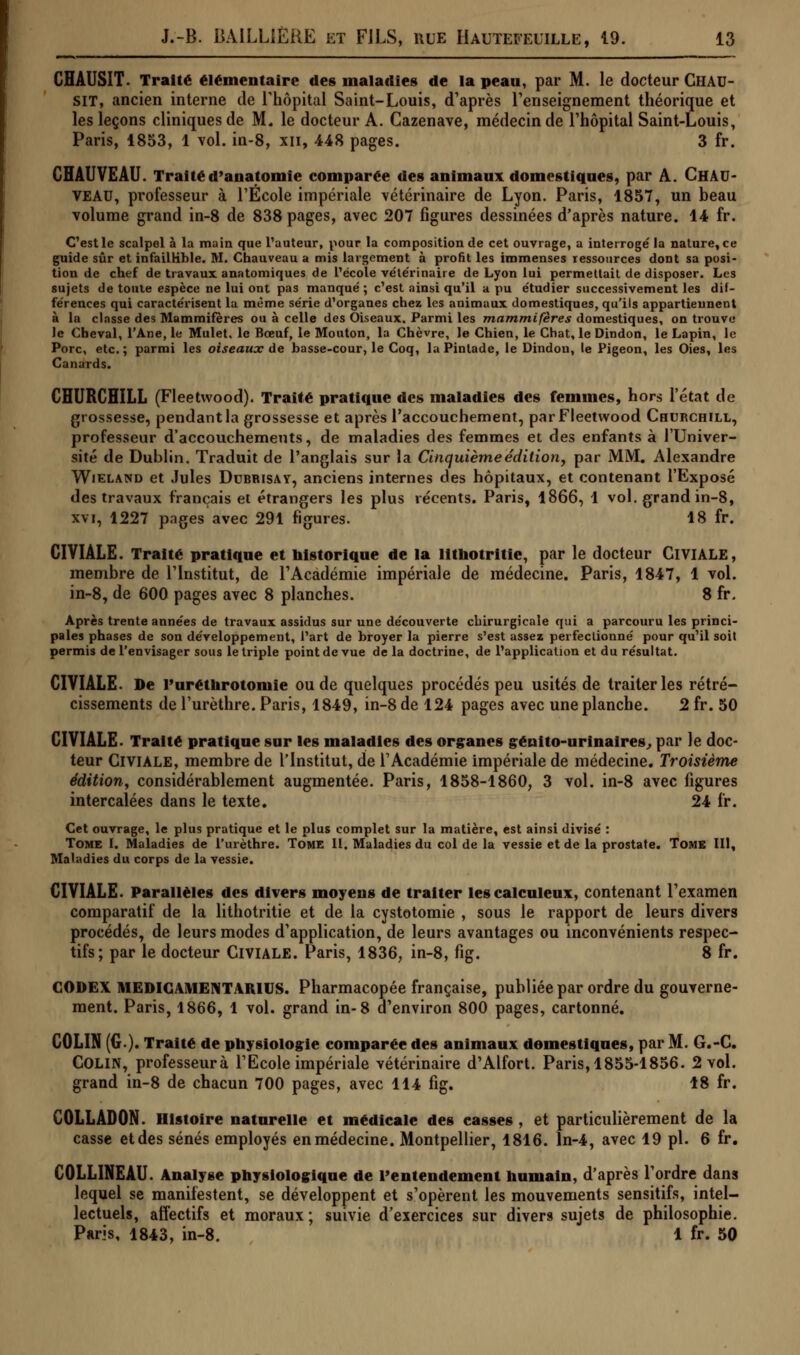 CHAUSIT. Traité élémentaire des maladies de la peau, par M. le docteur Ghau- SIT, ancien interne de l'hôpital Saint-Louis, d'après renseignement théorique et les leçons cliniques de M. le docteur A. Cazenave, médecin de l'hôpital Saint-Louis, Paris, 1853, 1 vol. in-8, xn, 448 pages. 3 fr. CHAUVEAU. Traitéd'anatomie comparée des animaux domestiques, par A. Chau- VEAU, professeur à l'École impériale vétérinaire de Lyon. Paris, 1857, un beau volume grand in-8 de 838 pages, avec 207 figures dessinées d'après nature. 14 fr. C'est le scalpel à la main que l'auteur, pour la composition de cet ouvrage, a interrogé la nature, ce guide sûr et infaillible. M. Chauveau a mis largement à profit les immenses ressources dont sa posi- tion de chef de travaux anatomiques de l'école vétérinaire de Lyon lui permettait de disposer. Les sujets de toute espèce ne lui ont pas manqué ; c'est ainsi qu'il a pu étudier successivement les dif- férences qui caractérisent la même série d'organes chez les animaux domestiques, qu'ils appartiennent à la classe des Mammifères ou à celle des Oiseaux. Parmi les mammifères domestiques, on trouve le Cheval, l'Ane, le Mulet, le Bœuf, le Mouton, la Chèvre, le Chien, le Chat, le Dindon, le Lapin, le Porc, etc.; parmi les oiseaux de basse-cour, le Coq, la Pintade, le Dindou, le Pigeon, les Oies, les Canards. CHURCHILL (Fleetvvood). Traité pratique des maladies des femmes, hors l'état de grossesse, pendant la grossesse et après l'accouchement, par Fleetvvood Churchill, professeur d'accouchements, de maladies des femmes et des enfants à l'Univer- sité de Dublin. Traduit de l'anglais sur la Cinquième édition, par MM. Alexandre Wieland et Jules Dubrisay, anciens internes des hôpitaux, et contenant l'Exposé des travaux français et étrangers les plus récents. Paris, 1866, 1 vol. grand in-8, xvi, 1227 pages avec 291 figures. 18 fr. CIVIALE. Traité pratique et historique de la lithotritie, par le docteur GlVIALE, membre de l'Institut, de l'Académie impériale de médecine. Paris, 1847, 1 vol. in-8, de 600 pages avec 8 planches. 8 fr. Après trente années de travaux assidus sur une découverte chirurgicale qui a parcouru les princi- pales phases de son développement, l'art de broyer la pierre s'est assez perfectionné pour qu'il soit permis de l'envisager sous le triple point de vue de la doctrine, de l'application et du résultat. CIVIALE. De l'uréthrotomie ou de quelques procédés peu usités de traiter les rétré- cissements de l'urèthre. Paris, 1849, in-8 de 124 pages avec une planche. 2 fr. 50 CIVIALE. Traité pratique sur les maladies des organes génito-urinaires., par le doc- teur Giviale, membre de l'Institut, de l'Académie impériale de médecine. Troisième édition, considérablement augmentée. Paris, 1858-1860, 3 vol. in-8 avec figures intercalées dans le texte. 24 fr. Cet ouvrage, le plus pratique et le plus complet sur la matière, est ainsi divisé : Tome I. Maladies de l'urèthre. Tome II. Maladies du col de la vessie et de la prostate. Tome III, Maladies du corps de la vessie. CIVIALE. Parallèles des divers moyens de traiter les calculeux, contenant l'examen comparatif de la lithotritie et de la cystotomie , sous le rapport de leurs divers procédés, de leurs modes d'application, de leurs avantages ou inconvénients respec- tifs; par le docteur CIVIALE. Paris, 1836, in-8, fig. 8 fr. CODEX MEDICAMENT Yiuus. Pharmacopée française, publiée par ordre du gouverne- ment. Paris, 1866, 1 vol. grand in-8 d'environ 800 pages, cartonné. COLIN (G.). Traité de physiologie comparée des animaux domestiques, par M. G.-C. COLIN, professeurà l'Ecole impériale vétérinaire d'Alfort. Paris, 1855-1856. 2 vol. grand in-8 de chacun 700 pages, avec 114 fig. 18 fr. COLLADON. Histoire naturelle et médicale des easses , et particulièrement de la casse et des sénés employés en médecine. Montpellier, 1816. ln-4, avec 19 pi. 6 fr. COLLINEAU. Analyse physiologique de l'entendement humain, d'après l'ordre dans lequel se manifestent, se développent et s'opèrent les mouvements sensitifs, intel- lectuels, affectifs et moraux ; suivie d'eiercices sur divers sujets de philosophie. Paris, 1843, in-8. 1 fr. 50
