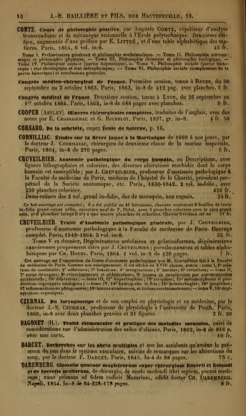 COMTE. Cours de philosophie positive, par Auguste COMTE, répétiteur d'analyse transcendante et de mécanique rationnelle à l'Ecole polytechnique. Deuxième édi- tion, augmentée d'une préface par E. LlTTRÉ , et d'une table alphabétique des ma- tières. Paris, 1864, 6 vol. in-8. 45 fr. Tonae 1. Préliminaires généraux et philosophie mathématique. — Tome II. Philosophie astrono- mique et philosophie physique. — Tome III. Philosophie chimique et philosophie hiologique. — Tome IV. Philosophie sociale (partie dogmatique).— Tome V. Philosophie sociale (partie histo- rique : état théologique et état métaphysique^. — Tome VI. Philosophie sociale (complément de la partie historique) et conclusions générales. Congrès médico-chirurgical de France. Première session, tenue à Rouen, du 30 septembre au 3 octobre 1863. Paris, 1863, in-8 de 412 pag. avec planches. 5 fr. Congrès médical de France. Deuxième session, tenue à Lyon, du 26 septembre au 1er octobre 1864. Paris, 1865, in-8 de 688 pages avec planches. 9 fr. COOPER (ASTLEY). Œuvres chirurgicales complètes, traduites de l'anglais, avec des notes par E. Chassaignac et G. Richelot. Paris, 1837, gr. in-8. 4 fr. 50 CORNARO. De la sobriété, voyez École de Salerne, p. 16. CORNILLIAC Études sur la fièvre jaune à la Martinique de 1669 à nos jours, par le docteur J. Cornilliac, chirurgien de deuxième classe de la marine impériale. Paris, 1864, in-8 de 270 pages. 5 fr. CRUVEILHIER. Anatomie pathologique du corps humain, ou Descriptions, avec figures lithographiées et coloriées, des diverses altérations morbides dont le corps humain est susceptible; par J. Cruveilhier, professeur d'anatomie pathologique à la Faculté de médecine de Paris, médecin de l'hôpital de la Charité, président per- pétuel de la Société anatomique, etc. Paris, 1830-1842. 2 vol. in-folio, avec 230 planches coloriées. 456 fr. Demi-reliure des 2 vol. grand in-folio, dos de maroquin, non rognés. 24 fr. Ce bel ouvrage est complet ; il a été publié en 41 livraisons, chacune contenant 6 feuilles de texte in-folio grand-raisin vélin, caractère neuf de F. Didot, avec 5 planches coloriées avec le plus grqud soin, et 6 planches lorsqu'il n'y a que quatre planches de coloriées. Chaque livraison est de H fr. CRUVEILHIER. Traité d'Anatomie pathologique générale, pur J. Cruveilhier, professeur dauntomie pathologique à la racnilé 4e médecine de Paris. Ouvrage complet. Paris, 1849-1864. 5 vol. in-8. 35 fr. Tome V e% dernier, Déprénérattons aréolaires et ftélatiniformes, défjénérations cancéreuses proprement dites par J. Cruveilhier; pseudo-cancers çt tables alpha- bétiques par Ch. Houel. Paris, 1864. 1 vol. in-8 de 420 pages. 7 fr. Cet ouvrage est l'exposition du Cours d'anatomie pathologique que M. Cruveilhier fait à la Faculté de médecine de Paris. Comme son enseignement, il est^divisé en XVIII classes, savoir : tome 1,1° solu- tions de continuité; 2* adhésions; 7>° luxations; 4° invaginations; 5° hernies; 6° déviations; — tome II, 7' corps étrangers; 8° rétrécissements et oblitérations; 9 lésions de canalisation par communication accidentelle; 10° dilatations; — tome III, 11* hypertrophies ; 45° atrophies; 10° métamorphoses et pro- ductions organiques analogues ; —tome IV, 14* hydropisies et flux; 15° hémorrhagies ; 16° gangrènes ; 17 inflammations ou phleguiasies; 18 lésions strumeuses, et lésionscarcinomateuses; — tome V,iy°dégé- nérations organiques. GZERMAR. Du laryngoscope et de son emploi en physiologie et en médecine, par le docteur J.-N. Czermak, professeur de physiologie à l'université de Pesth. Paris, 1860, in-8 avec deux planches gravées et 31 figures. 3 fr. 50 DAGONET (H.). Traité élémentaire et pratique des maladies mentales, suivi de considérations sur l'administration des asiles d'aliénés. Paris, 1862, in-8 de 816 p. avec une carte. 10 fr. DARCET. Recherches sur les abcès multiples et sur les accidents qu'amène la pré- sence du pus dans le système vasculaire, suivies de remarques sur les altérations du sang, par le docteur F. Darcet. Paris, 1845. In-4 de 88 pages. 75 c. DAREMBERG. Glossulœ quatuor magistrorum super cbirurgiam Rogerii et Roland! et de Secretis mulierum, dechirurgia, de modo medendi libri septem, poemamedi- cum ; nunc primum ad fidem codicis Mazarinei, edidit doctor Ch. DAREBfBERG. JNapoli, 1854. In-8 de 64-228-178 pages. 8 fr.