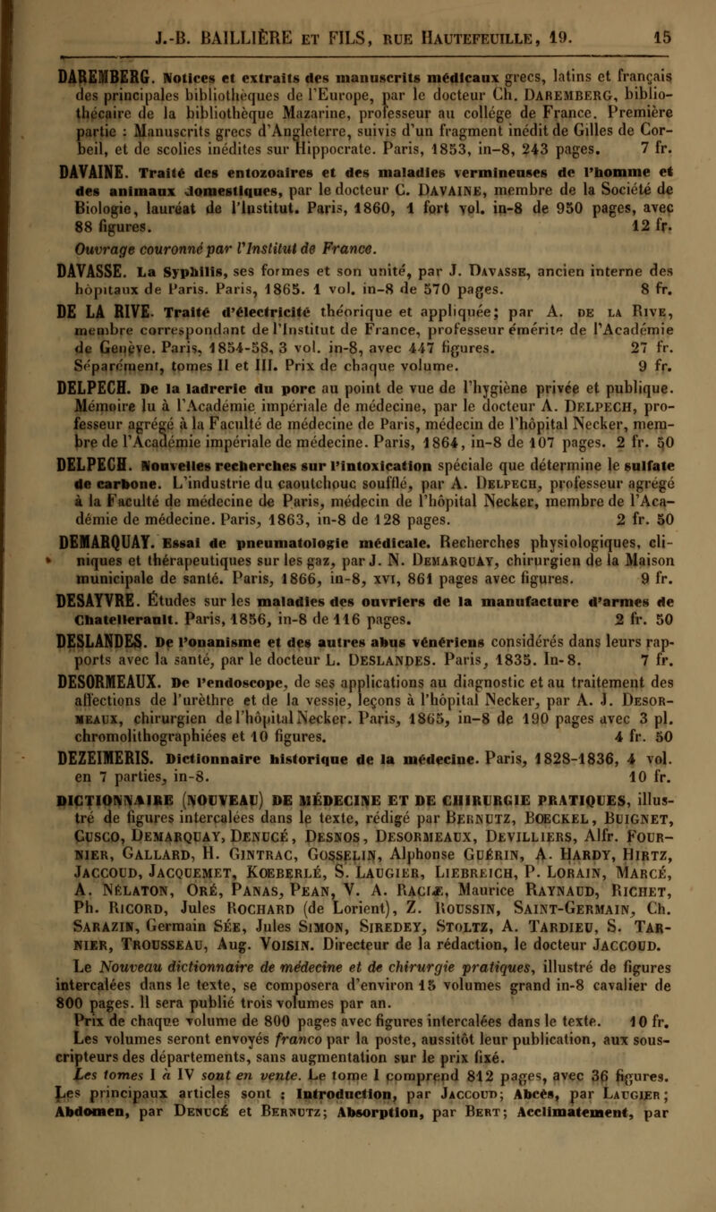 DAREMBERG. Notices et extraits des manuscrits médicaux grecs, latins et français des principales bibliothèques de l'Europe, par le docteur Ch. DAREMBERG, biblio- thécaire de la bibliothèque Mazarine, professeur au collège de France. Première partie : Manuscrits grecs d'Angleterre, suivis d'un fragment inédit de Gilles de Cor- beil, et de scolies inédites sur Hippocrate. Paris, 1853, in-8, 243 pages. 7 fr. DAVAINE. Traité des entozoalres et des maladies vermineuses de l'Homme et des animaux domestiques, par le docteur C. Davaine, membre de la Société de Biologie, lauréat de l'institut. Paris, 1860, 1 fort vol. in-8 de 950 pages, avec 88 figures. ' 12 fr. Ouvrage couronné par VInstitut de France. DAVASSE. La Syphilis, ses formes et son unité, par J. Davasse, ancien interne des hôpitaux de Paris. Paris, 1865. 1 vol. in-8 de 570 pages. 8 fr. DE LA RIVE- Traité d'électricité théorique et appliquée; par A. de la Rive, membre correspondant de l'Institut de France, professeur émérite de l'Académie de Genève. Paris, 1854-58, 3 vol. in-8, avec 447 figures. 27 fr. Séparémenr, tomes II et III. Prix de chaque volume. 9 fr. DELPECH. De la ladrerie du porc au point de vue de l'hygiène privée et publique. Mémoire lu à l'Académie impériale de médecine, par le docteur A. DELPECH, pro- fesseur agrégé à la Faculté de médecine de Paris, médecin de l'hôpital Necker, mem- bre de l'Académie impériale de médecine. Paris, 1864, in-8 de 107 pages. 2 fr. 50 DELPECH. Nouvelles recherches sur l'intoxication spéciale que détermine le sulfate de carbone. L'industrie du caoutchouc soufflé, par A. Delpech, professeur agrégé à la Faculté de médecine de Paris, médecin de l'hôpital Necker, membre de l'Aca- démie de médecine. Paris, 1863, in-8 de 128 pages. 2 fr. 50 DEMÂRQUAY. Essai de pneumatologie médicale. Recherches physiologiques, cli- niques et thérapeutiques sur les gaz, par J. N. Dejiarquay, chirurgien delà Maison municipale de santé. Paris, 1866, in-8, xvi, 861 pages avec figures. 9 fr. DESAYVRE. Études sur les maladies des ouvriers de la manufacture d'armes de Ghatellerault. Paris, 1856, in-8 de 116 pages. 2 fr. 50 DESLANDES. De l'onanisme et des autres anus vénériens considérés dans leurs rap- ports avec la santé, par le docteur L. Deslandes. Paris, 1835. In-8. 7 fr. DESORMEAUX. De l'endoscope, de ses applications au diagnostic et au traitement des affections de l'urèthre et de la vessie, leçons à l'hôpital INecker, par A. J. Desor- meaux, chirurgien de l'hôpital Necker. Paris, 1865, in-8 de 190 pages avec 3 pi. chromolithographiées et 10 figures. 4 fr. 50 DEZEIMERIS. Dictionnaire historique de la médecine. Paris, 1828-1836, 4 vol. en 7 parties, in-8. 10 fr. DICTIONNAIRE (NOUVEAU) DE MÉDECINE ET DE CHIRURGIE PRATIQUES, illus- tré de figures intercalées dans le texte, rédigé par Bernutz, Boeckel, BuiGNET, Cusco, Demarquay, Denucé, Desnos, Desormeaux, Devilliers, Alfr. Four- nier, Gallard, H. Gintrac, Gosselin, Alphonse Guérin, A. Hardy, Hirtz, Jaccoud, Jacquemet, Koeberlé, S. Laugier, Liebreich, P. Lorain, Marcé, A. Nélaton, Oré, Panas, Pean, V. A. Racl«, Maurice Raynadd, Richet, Ph. Ricord, Jules Rochard (de Lorient), Z. Roussin, Saint-Germain, Ch. Sarazin, Germain Sée, Jules Simon, Siredey, Stoltz, A. Tardieu, S. Tar- nier, Trousseau, Aug. Voisin. Directeur de la rédaction, le docteur Jaccoud. Le Nouveau dictionnaire de médecine et de chirurgie 'pratiques, illustré de figures intercalées dans le texte, se composera d'environ 15 volumes grand in-8 cavalier de 800 pages. 11 sera publié trois volumes par an. Prix de chaque volume de 800 pages avec figures intercalées dans le texte. 10 fr. Les volumes seront envoyés franco par la poste, aussitôt leur publication, aux sous- cripteurs des départements, sans augmentation sur le prix fixé. Les tomes I à IV sont en vente. Le tome I comprend 812 pages, avec 36 figures. £,es principaux articles sont : Introduction, par Jaccoih); Abcès, par Laugier; i, par Denucé et Bertnutz; Absorption, par Bert; Acclimatement, par