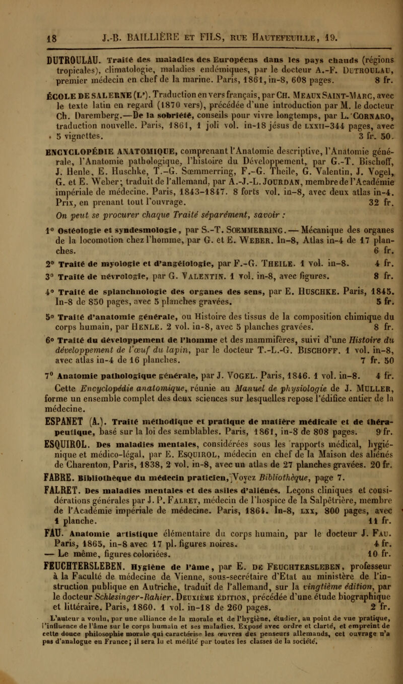 DUTROULAU. Traité des maladies des Européens dans les pays chauds (régions tropicales), climatologie, maladies endémiques, par le docteur A.-F. DlTROULAU, premier médecin en chef de la marine. Paris, 1861, iri-8, 608 pages. 8 fr. ÉCOLE DE SALERNE(L'). Traduction en vers français, par Ch. M e aux Sain t-\J arc, avec le texte latin en regard (1870 vers), précédée d'une introduction par M. le docteur Ch. Daremberg.—De la sobriété, conseils pour vivre longtemps, par L.'GORNARO, traduction nouvelle. Paris, 1861, 1 joli vol. in-18Jésus de lxxii-344 pages, avec i 5 vignettes. 3 fr. 50- ENCYCLOPÉDIE ANATOMIQUE, comprenant l'Anatomie descriptive, l'Anatomie géné- rale, l'Anatomie pathologique, l'histoire du Développement, par G.-T. Bischoff, J. Henle, E. Huschke, T.-G. Sœmmerring, F.-G. Theile, G. Valentin, J. Vogel, G. et E. Weber; traduit de l'allemand, par A.-J.-L. Jourdan, membre de l'Académie impériale de médecine. Paris, 1843-1847. 8 forts vol. in-8, avec deux atlas in-4. Prix, en prenant tout l'ouvrage. 32 fr. On peut se procurer chaque Traité séparément, savoir : 1° Ostéoiogie et syndesmologie, par S.-T. SOEMMERRING. — Mécanique des organes de la locomotion chez l'homme, par G. et E. Weber. ln-8, Atlas in-4 de 17 plan- ches. 6 fr. 2° Traité de myologie et d'angéiologie, par F.-G. THEILE. 1 vol. in-8. 4 fr. 3° Traité de mévrologïe, par G. VALENTIN. 1 vol. in-8, avec figures. 8 fr. 4° Traité de splanchnologie des organes des sens, par E. HUSCHKE. Paris, 1845. In-8 de 850 pages, avec 5 planches gravées. 5 fr. 5° Traité d'anatomie générale, ou Histoire des tissus de la composition chimique du corps humain, par Henle. 2 vol. in-8, avec 5 planches gravées. 8 fr. 6° Traité du développement de l'homme et des mammifères, suivi d'une Histoire du développement de l'œuf du lapin, par le docteur T.-L.-G. BlSCHOFF. 1 vol. in-8, avec atlas in-4 de 16 planches. 7 fr. 50 7° Anatomie pathologique générale, par J. VOGEL. Paris, 1846. 1 vol. in-8. 4 fr. Cette Encyclopédie anatomique, réunie au Manuel de physiologie de J. MULLER, forme un ensemble complet des deux sciences sur lesquelles repose l'édifice entier de la médecine. ESPANET (A.). Traité méthodique et pratique de matière médicale et de théra- peutique, basé sur la loi des semblables. Paris, 1861, in-8 de 808 pages. 9 fr. ESQUIR0L. Des maladies mentales, considérées sous les rapports médical, hygié- nique et médico-légal, par E. ESQUIROL, médecin en chef de la Maison des aliénés de Charenton, Paris, 1838, 2 vol. in-8, avec un atlas de 27 planches gravées. 20 fr. FÀBRE. Bibliothèque du médecin praticien, Voyez Bibliothèque, page 7. FALRET. Des maladies mentales et des asiles d'aliénés. Leçons cliniques et consi- dérations générales par J. P. Falret, médecin de l'hospice de la Salpêtrière, membre de l'Académie impériale de médecine. Paris, 1864. In-8, lxx, 800 pages, avec 4 planche. 11 fr. FAU. Anatomie artistique élémentaire du corps humain, par le docteur J. Fau. Paris, 1865, in-8 avec 17 pi. figures noires. 4 fr. — Le même, figures coloriées. 10 fr. FEUCHTERSLEBEN. Hygiène de l'âme, par E. de Feuchtersleben, professeur à la Faculté de médecine de Vienne, sous-secrétaire d'Etal au ministère de l'in- struction publique en Autriche, traduit de l'allemand, sur la vingtième édition, par le docteur Schlesinger-Rahier. Deuxième édition, précédée d'une étude biographique et littéraire. Paris, 1860. 1 vol. in-18 de 260 pages. 2 fr. L'auteur a voulu, par une alliance de la morale et de l'hygiène, étudier, au point de vue pratique, ['influence de l'âme sur le corps humain et ses maladies. Exposé avec ordre et clarté, et empreint de cette douce philosophie morale qui caractérise les oeuvres des penseurs allemands, cet ouvrage n'a pas d'analogue en France; il sera lu et médité par toutes les classes de la société.