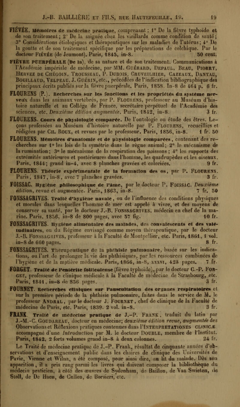 FIÉVÉE. mémoires de médecine pratique, comprenant : 1° De la fièvre typhoïde et de son traitement; 2° De la saignée chez les vieillards comme condition de santé; 3° Considérations étiologiques et thérapeutiques sur les maladies de l'utérus ; 4° De la goutte et de son traitement spécifique par les préparations de colchique. Par le docteur FiévÉe (de Jeumont). Paris, 1845, in-8. 50 cent. FIÈVRE PUERPÉRALE (De la), de sa nature et de son traitement. Communications à l'Académie impériale de médecine, par MM. Guérard, Depaul, Beau, PiORRT, Hervez de Chégoin, Trousseau, P. Dubois, Gruveilhier, Cazeaux, Danyau, Bouillaud, Velpeau. J. Guérir etc., précédées de l'indication bibliographique des principaux écrits publiés sur la fièvre puerpérale. Paris, 1858. In-8 de 464 p. 6 fr. FLOURENS (P.). Recherches sur les fonctions et les propriétés du système ner- veux dans les animaux vertébrés, par P. Flourens, professeur au Muséum d'his- toire naturelle et au Collège de France, secrétaire perpétuel de l'Académie des sciences, etc. Deuxième édition augmentée. Paris, 1842, in-8. 3 fr. FLOURENS. Cours de physiologie comparée. De l'ontologie ou étude des êtres. Le- çons professées au Muséum d'histoire naturelle par P. Flourens, recueillies et rédigées par Ch. ROUX, et revues par le professeur. Paris, 1856, in-8. 1 fr. 50 FLOURENS. Mémoires d'anatomle et de physiologie comparées, contenant des re- cherches sur 1° les lois de la symétrie dans le règne animal; 2° le mécanisme de la rumination; 3° le mécanisme de la respiration des poissons ; 4° les rapports des extrémités antérieures et postérieures dans l'homme, les quadrupèdes et les oiseaux. Paris, 1844; grand in-4, avec 8 planches gravées et coloriées. 9 fr. FLOURENS. Théorie expérimentale de la formation des os, par P. FLOURENS. Paris, 1847, in-8, avec 7 planches gravées. 3 fr. FÔÏSSAC. Hygiène philosophique de l'âme, par le docteur P. FoiSSAC. Deuxième édition, revue et augmentée. Paris, 1863, in-8. 7 fr. 50 FONSSAGRIVES. Traité d'hygiène navale, ou de l'influence des conditions physiques et morales dans lesquelles l'homme de mer est appelé à vivre, et des moyens de conserver sa santé, par le docteur J.-B. FONSSAGRIVES, médecin en chef de la ma- rine. Paris, 1856, in-8 de 800 pages, avec 57 6g. 10 fr. FONSSAGRIVES. Hygiène alimentaire des malades, des convalescents et des valé- tudinaires, ou du Régime envisagé comme moyen thérapeutique, par le docteur J.-B. FONSSAGRIVES, professeur à la Faculté de Montpellier, etc. Paris, 1861, 1 vol. in-8 de 660 pages. 8 fr. FONSSAGRIVES. Thérapeutique do la phîhisie pulmonaire, hasée sur les indica- - tions, ou l'art de prolonger ta vie des phthisiques, par les ressources combinées de l'hygiène et de la matière médicale. Paris, 1866, in-8, xxxvi, 423 pages. 7 fr. FORGET. Traité de l'entérite folliculeuse (fièvre typhoïde), par le docteur C.-P. FOR- GEi, professeur de clinique médicale à la Faculté de médecine de Strasbourg, etc. Paris, 1811, in-8 de 856 pages. 3 fr. FOURNET. Recherches cliniques sur l'auscultation des organes respiratoires et sur la première période de la phthisie pulmonaire, faites dans le service de M. le professeur An DR al , par le docteur J. Fournet , chef de clinique de la Faculté de médecine de Paris, etc. Paris, 1839. 2 vol. in-8. 3 fr. FRANK Traité de médecine pratique de J.-P. FRANK , traduit du latin par J.-M.-C. Goudareau, docteur en médecine; deuxième édition revue, augmentée des Observations et Réflexions pratiques contenues dans I'Interpp.eTATIONES CLimCM accompagné d'une Introduction par M. le docteur DOUBLE, membre de l'Institut. Paris, 1842, 2 forts volumes grand in-8 à deux colonnes. 24 fr. Le Traité de médecine pratique de J.-P. Frank, résultat de cinquante années d'ob- servations et d'enseignement public dans les chaires de clinique des Universités de Pavie, Vienne et Wilna, a été composé, pour ainsi dire, au lit du malade. Dès son apparition, il a pris rang parmi les livres qui doivent composer la bibliothèque du médecin praticien, à côté des œuvres de Sydenham. de Baillou, de Van Swieten, lie Stoll, de De Haen, de Cullen, de Borsierr, etc.