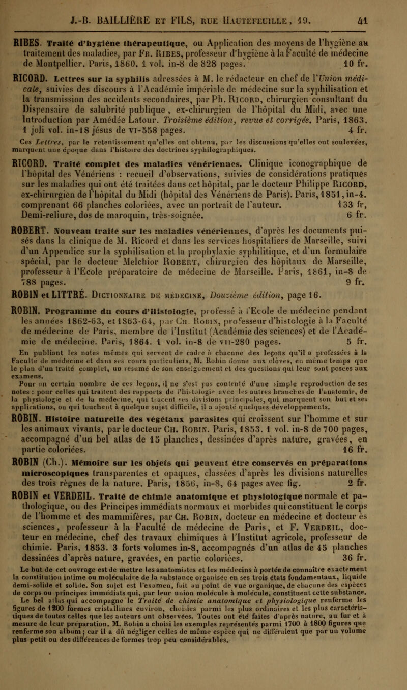 RIBES. Traité d'hygiène thérapeutique, ou Application des moyens de l'hygiène au traitement des maladies, par Fn. IIibes, professeur d'hygiène à la Faculté de médecine de Montpellier. Paris, 1860. 1 vol. in-8 de 828 pages. 10 fr. RICORD. Lettres sur la syphilis adressées à M. le rédacteur en chef de Y Union médi- cale, suivies des discours à l'Académie impériale de médecine sur la syphilisation et la transmission des accidents secondaires, parPh. Ricord, chirurgien consultant du Dispensaire de salubrité publique , ex-chirurgien de l'hôpital du Midi, avec une Introduction par Amédée Latour. Troisième édition, revue et corrigée. Paris, 1863. 1 joli vol. in-18 Jésus de vi-558 pages. 4 fr. Ces Lettres, par le retentissement qu'elles ont obtenu, par les discussions qu'elles ont soulevées, marquent une époque dans l'histoire des doctrines syphilographiques. RICORD. Traité complet des maladies vénériennes. Clinique iconographique de l'hôpital des Vénériens : recueil d'observations, suivies de considérations pratiques sur les maladies qui ont été traitées dans cet hôpital, par le docteur Philippe RiCORD, ex-chirurgien de l'hôpital du Midi (hôpital des Vénériens de Paris). Paris, 1851, in-4. comprenant 66 planches coloriées, avec un portrait de l'auteur. 133 fr, Demi-reliure, dos de maroquin, très-soignée. 6 fr. ROBERT. Nouveau traité sur les maladies vénériennes, d'après les documents pui- sés dans la clinique de M. Ricord et dans les services hospitaliers de Marseille, suivi d'un Appendice sur la syphilisation et la prophylaxie syphilitique, et d'un formulaire spécial, par le docteur Melchior Robert, chirurgien des hôpitaux de Marseille, professeur à l'Ecole préparatoire de médecine de Marseille. Paris, 1861, in-8 de 788 pages. 9 fr. ROBIN et LITTRE. Dictionnaire de médecine, Douzième édition, page 16. ROBIN. Programme du cours d'Histologie, professé à l'Ecole de médecine pendant les années 1862-63, et 1863-64, par Cm Robin, professeur d'histologie à la Faculté de médecine de Paris, membre de l'Institut (Académie des sciences) et de l'Acadé- mie de médecine. Paris, 1864. 1 vol. in-8 do vii-280 pages. 5 fr. En publiant les notes mémos qui fervent de cadre à chacune des leçons qu'il a professées à la Faculté de médecine et dans ses rouis pailiculieis, M. Robin donne aux élèves, en munie temps que le plan d'un traité complet, un lesumé de son enseignement el des questions qui leur sont posées ans examens. Pour un certain nombre de ces leçons, il ne s'est pas contente d'une simple reproduction de ses notes : pour celles qui traitent des rapports de l'IibLiiogie avec les autres branches de Fanatomie, de la physiologie et de la mcdei ine, qui tracent ms divisions principales, qui marquent son but et sei applications, ou qui touchent à quelque sujet difficile, il a ajoute' quelques développements. ROBIN. Histoire naturelle des végétaux parasites qui croissent sur Phomme et sur les animaux vivants, par le docteur Cil. ROBIN. Paris, 1853. 1 vol. in-8 de 700 pages, accompagné d'un bel atlas de 15 planches, dessinées d'après nature, gravées, en partie coloriées. 16 fr. ROBIN (CI).). Mémoire sur les objets qui peuveatî être conservés en préparations microscopiques transparentes et opaques, classées d'après les divisions naturelles des trois règnes de la nature. Paris, 1856, in-8, 64 pages avec fig. 2 fr. ROBIN et VERDEIL. Traité de chimie anatomique et physiologique normale et pa- thologique, ou des Principes immédiats normaux et morbides qui constituent le corps de l'homme et des mammifères, parCH. Robin, docteur en médecine et docteur es sciences, professeur à la Faculté de médecine de Paris, et F. VERDEIL, doc- teur en médecine, chef des travaux chimiques à l'Institut agricole, professeur de chimie. Paris, 1853. 3 forts volumes in-8, accompagnés d'un atlas de 45 planches dessinées d'après nature, gravées, en partie coloriées. 36 fr. Le but de cet ouvrage est de mettre les anatomistes et les médecins à portée de connaître exactement la constitution intime ou moléculaire de la substance organisée en ses trois états fondamentaux, liquide demi-solide et solide. Son sujet est l'examen, Fait au point de vue organique, de chacune des espèces de corps ou principes immédiats qui, par leur union molécule à molécule, constituent celte substance. Le bel allas qui accompagne le Traité de chimie anatomique et physiologique renferme les figures de 1200 formes cristallines environ, choisies parmi les plus ordinaires et les plus caractéris- tiques de toutes celles que les auteurs ont observées. Toutes ont été faites d'après nature, au furet à mesure de leur préparation. M. Robin a choisi les exemples représentés parmi 1700 à 1800 figures que renferme son album; car il a dû négliger celles de même espèce qui ne différaient que par un volume plus petit ou des différences de formes trop peu considérables.