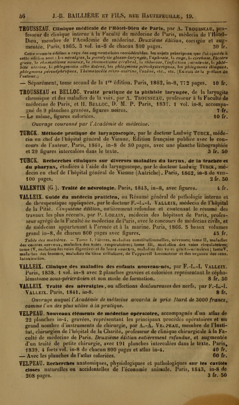 TROUSSEAU. Clinique médicale de l'Hôtel-Dieu de Paris, par A. Trousseau, pro- fesseur de clinique interne à la Faculté de médecine de Paris, médecin de l'Hôtel- Dieu, membre de l'Académie de médecine. Deuxième édition, corngée et aug- mentée. Paris, 1863. 3 vol. in-8 de chacun 8l>0 pages. 30 fr. Cette s<-Ton'le édition a reçu <<es au g■nentalions ronside'raMes. les sujets princip;iHx <|ue |Vi ajouta à celte édiliuQ sont : l<-s névalgies, la paralysie glosso-laryngée, l'aphasie, la rage, U cirrhose, Viclère grave, le rhumatisme noueux-, le rhumatisme cérébral, la rhloiose, V infection purulente, U phlé- bite utérine, la phlegmmia nlbn dolens, les phlegmons péri-hysteriques, les phlegmons iliaques, phlegmons pértnéphriques, \hérnalocèle rétro-utérine, l'ozène, etc., etc. (Extrait de la piéfucede l'auteur.) — Séparément, tome second de la lre édition. Paris, 1862, in-8, 772 pages. 10 fr. TROUSSEAU et BELLOC. Traité pratique de la phthisie laryngée, de la laryngite chronique et des maladies de la voix, par A. Trousseau, professeur à la Faculté de médecine de Paris, et 11. PiELLOC, D. M. P. Paris, 1837. 1 vol. in-8, accompa- gné de 9 planche.; gravées, figures noires. 7 fr. — Le même, ligures coloriées. 10 fr. Ouvrage couronné par l'Académie de médecine. TURCK. Méthode pratique de laryngoscope, par le docteur Ludwig TURCK, méde- cin en chef de l'hôpital général de Vienne. Edition française publiée avec le con- cours de Pauleur. Paris, 1861, in-8 de 80 pages, avec une planche lithographiée et 29 ligures intercalées dans le texte. 3 fr. 50 TURCK. Recherches cliniques sur diverses maladies du larynx, de la trachée et du pharynx, étudiées à l'aide du laryngoscope, par le docteur Ludwig Turck, mé- decin en chef de l'hôpital général de Vienne (Autriche). Paris, 1862, in-8 de vm- 100 pages. 2fr. 50 VALENT1N (G.). Traité de névrologie. Paris, 1843, in-8, avec figures. 4 fr. VALLEIX. Guide du médecin praticien, ou Résumé général de pathologie interne et de thérapeutique appliquées, par le docteur F.-L.-l. Valleix, médecin de l'hôpital de la Pitié, (-inrjuième édition, entièrement refondue et contenant le résumé des travaux les plus récents, par P. L OR A IN, médecin des hôpitaux de Paris, profes- seur agrégé de la Faculté de médecine de Paris, avec le concours de médecins civils, et de médecins appartenant à l'armée et à la marine. Paris, 1866. 5 beaux volumes grand in-8, de chacun 800 pages avec figures. 45 fr. Table des matières. — Tome I. Fièvres, maladies constitutionnelles, névroses; tome 11, maladies des centres nerveux, maladies des voies respiratoires; tome Ili, malidics des voies circulatoires; tome IV, maladiesdes voies digeslivcs ctde leuts aaaexes, maladies des vo es «enit>-ui maires ; tomeV, mala lies îles femmes, maladies du lissu cellulaire, de l'appareil locomoteur et des organes des ^ens. Intoxication. VALLEIX. Clinique des maladies des enfants nouveau-nés, par F.-L.-T. VALLEIX. Paris, 1838. 1 vol. in-8 avec 2 planches gravées et coloriées représentant le cépha- lématome sous-péricrânien et son mode de formation. 8 fr. 50 VALLEIX- Traité des névralgies, ou affections douloureuses des nerfs, par F.-L.-I. Valleix. Paris, 1841, in-8. 8 fr. Ouvrage auquel l'Académie de médecine accorda le prix Itard de 3000 francs, comme l'un des plus utiles à la pratique. VELPEAU. Nouveaux éléments de médecine opératoire, accompagnés d'un atlas de 22 planches in-4, gravées, représentant les principaux procédés opératoires et un grand nombre d'instruments de chirurgie, par A.-A. VelPEaU, membre de l'insti- tut, chirurgien de l'hôpital de la Charité, professeur de clinique chirurgicale à la Fa- culté de médecine de Paris. Deuxième édition entièrement refondue, et augmentée d'un traité de petite chirurgie, avec 191 planches intercalées dans le texte. Paris, 1839. 4 forts vol. in-8 de chacun 800 pages et atlas in-4. 40 fr. — Avec les planches de l'atlas coloriées. 60 fr, VELPEAU. Recherches anatomiques, physiologiques et pathologiques sur les cavités closes naturelles ou accidentelles de l'économie animale. Paris, 1843, in-8 de 208 pages. 3 fr. 50