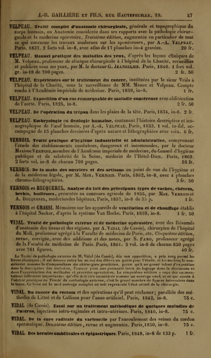 VELPEAU. Traite complet d'anatomie chirurgicale, générale et topographique du corps humain, ou Anatomie considérée dans ses rapports avec la pathologie chirur- gicale et la niédecine opératoire. Troisième édition, augmentée en particulier de tout ce qui concerne les travaux modernes sur les aponévroses, par A.-A. ViCLPEAD. Paris, 1837. 2 forts vol. in-8, avec atlas de 17 planches in-4 gravées. 20 fr. VELPEAU. Manuel pratique des maladies des yeux, d'après les leçons cliniques de M. Velpeau, professeur de clinique chirurgicale à rhôpilal de la Charité, recueillies et publiées sous ses yeux, par M. le docteur G. Jeanselme. Paris, 1840. 1 fort vol. gr. in-18 de 700 pages. 2 fr. 50 VELPEAU. Expériences sur le traitement du cancer, instituées par le sieur Vriès à l'hôpital de la Charité, sous la surveillance de MM. Manec et Velpeau. Compte rendu à l'Académie impériale de médecine. Paris, 1859, in-8. 1 fr. VELPEAU. Exposition d'un cas remarquable de maladie cancéreuse avec oblitération de l'aorte. Paris, 1825, in-8. 2 fr. 50 VELPEAU. De l'opération du trépan dans les plaies de la tête. Paris, 1834, in-8. 2 fr. VELPEAU. Embryologie ou Oyologie humaine, contenant l'histoire descriptive et ico- nographique de l'œuf humain, par A.-A. VELPEAU, Paris, 1833. 1 vol. in-fol. ac- compagné de 15 planches dessinées d'après nature et lilhographiées avec soin. 6 fr. VERNOIS. Traité pratique d'hygiène industrielle et administrative, comprenant l'étude des établissements insalubres, dangereux et incommodes, par le docteur Maxime Veiînois,membre de l'Académie impériale de médecine, du Conseil d'hygiène publique et de salubrité de la Seine, médecin de l'Hôtel-Dieu. Paris, 1860. 2 forts vol. in-8 de chacun 700 pages. 16 fr. VERNOIS. De la mai» des ouvriers et des artisans au point de vue de l'hygiène et de La médecine légale, par M. Max. VERNOIS. Paris, 1862, in-8, avec 4 planches chromo-lithographiées. 3 fr. 50 VERNOIS et BECQUEREL. Analyse du lait des principaux types de vaches, chèvres, brebis, bufllcsses, présentés au concours agricole de 1855, par Max. VERNOiset A. Becquekel, médeciusdes hôpitaux. Paris, 1857, in-8 de 35 p. 1 fr. VERNOIS et GRASSI. Mémoires sur les appareils de ventilation et de chauffage établis à l'hôpital iNecker, d'après le système Van Ilecke. Paris, 1859, in-8. 1 fr. 50 VIDAL. Traité de pathologie externe et de médecine opératoire, avec des Résumés d'anatomie des tissus et des régions, par A. Vidal (de Cassis), chirurgien de l'hôpital du Midi, professeur agrégé à la Faculté de médecine de Paris, etc. Cinquième édition, revue, corrigée, avec des additions et des notes, par S. Faino, professeur agrégé de la Faculté de médecine de Paris. Paris, 1861. 5 vol. in-8 de chacun 850 pages avec 761 ligures. 40 fr. Le Traité de pathologie externe de M.Vidal (de Cassis), dès son apparition, a pris rang parmi le.s livres classiques ; il est devenu entre les m.ans des élèves un guide pour l'étude, et les maîtres le con- sidèrent comme le Com/>endium du chirurgien praticien, parce <|u'à un grand talent d'exposition dans la desciiptiou des maladies, l'auteur joint une puissante force de logique d.ms la discussion et dans l'appréciation des méthodes et procédés opératoires. La cinf/uième édition a reçu des augmen- tations lellement importantes, qu'elle doit être considérée comme un ouvrage neuf; el ce qui ajoute à Vutilité pratique6u Traité de imtliologie externe, c'est le grand nombre de firmes intercalées dans le texte. Ce livre est le seul ouvrage complet où soit représenté l'état actuel de la chirurgie. VIDAL. Du cancer du rectum et des opérations qu'il peut réclamer; parallèle des mé- thodes de Littré et de Callisen pour l'anus artificiel. Paris, 1842, in-8. 75 c. VIDAL (de Cassis). Essai sur un traitement méthodique de quelques maladies de l'utérus, injections intra-vaginales et intra-utérines. Paris, 1840, in-8. 75 c. VIDAL. De la cure radicale du varicocèle par l'enroulement des veines du cordon spermatique. Deuxième édition , revue et augmentée. Paris,1850, in-8. 75 c.