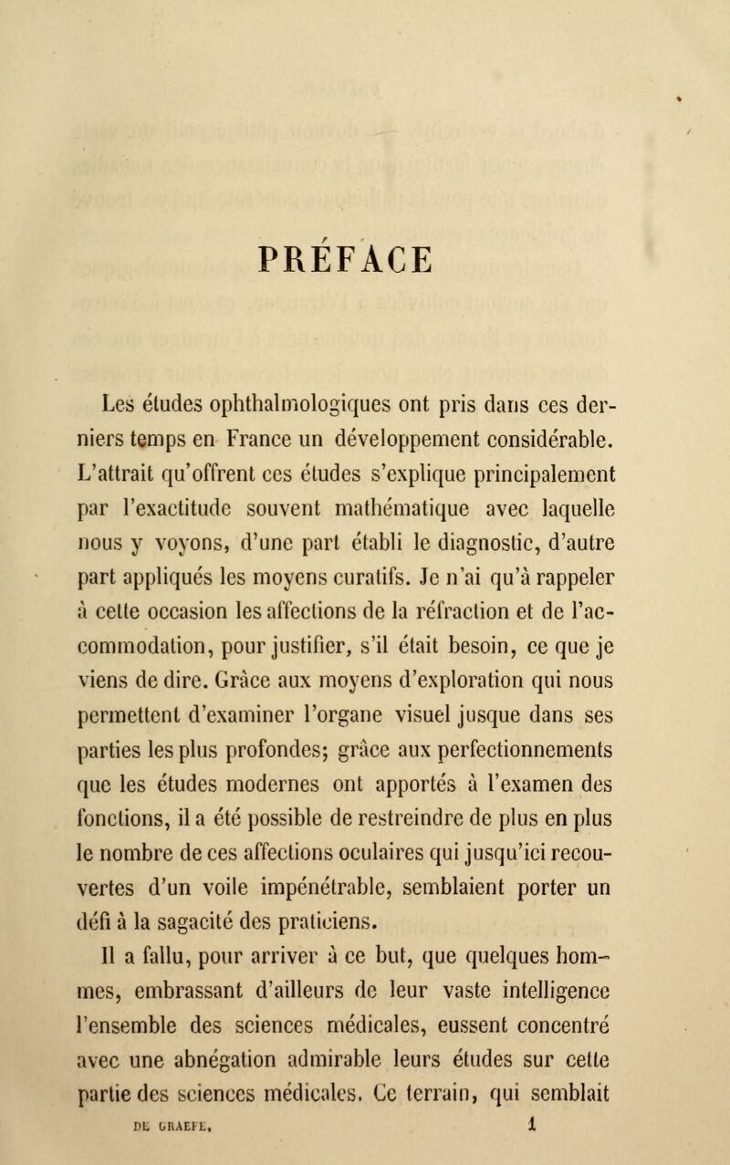 PREFACE Les études ophtalmologiques ont pris dans ces der- niers temps en France un développement considérable. L'attrait qu'offrent ces études s'explique principalement par l'exactitude souvent mathématique avec laquelle nous y voyons, d'une part établi le diagnostic, d'autre part appliqués les moyens curatifs. Je n'ai qu'à rappeler à cette occasion les affections de la réfraction et de l'ac- commodation, pour justifier, s'il était besoin, ce que je viens de dire. Grâce aux moyens d'exploration qui nous permettent d'examiner l'organe visuel jusque dans ses parties les plus profondes; grâce aux perfectionnements que les études modernes ont apportés à l'examen des fonctions, il a été possible de restreindre de plus en plus le nombre de ces affections oculaires qui jusqu'ici recou- vertes d'un voile impénétrable, semblaient porter un défi à la sagacité des praticiens. Il a fallu, pour arriver a ce but, que quelques hom- mes, embrassant d'ailleurs de leur vaste intelligence l'ensemble des sciences médicales, eussent concentré avec une abnégation admirable leurs études sur cette partie des sciences médicales. Ce terrain, qui semblait DE GRAEH,