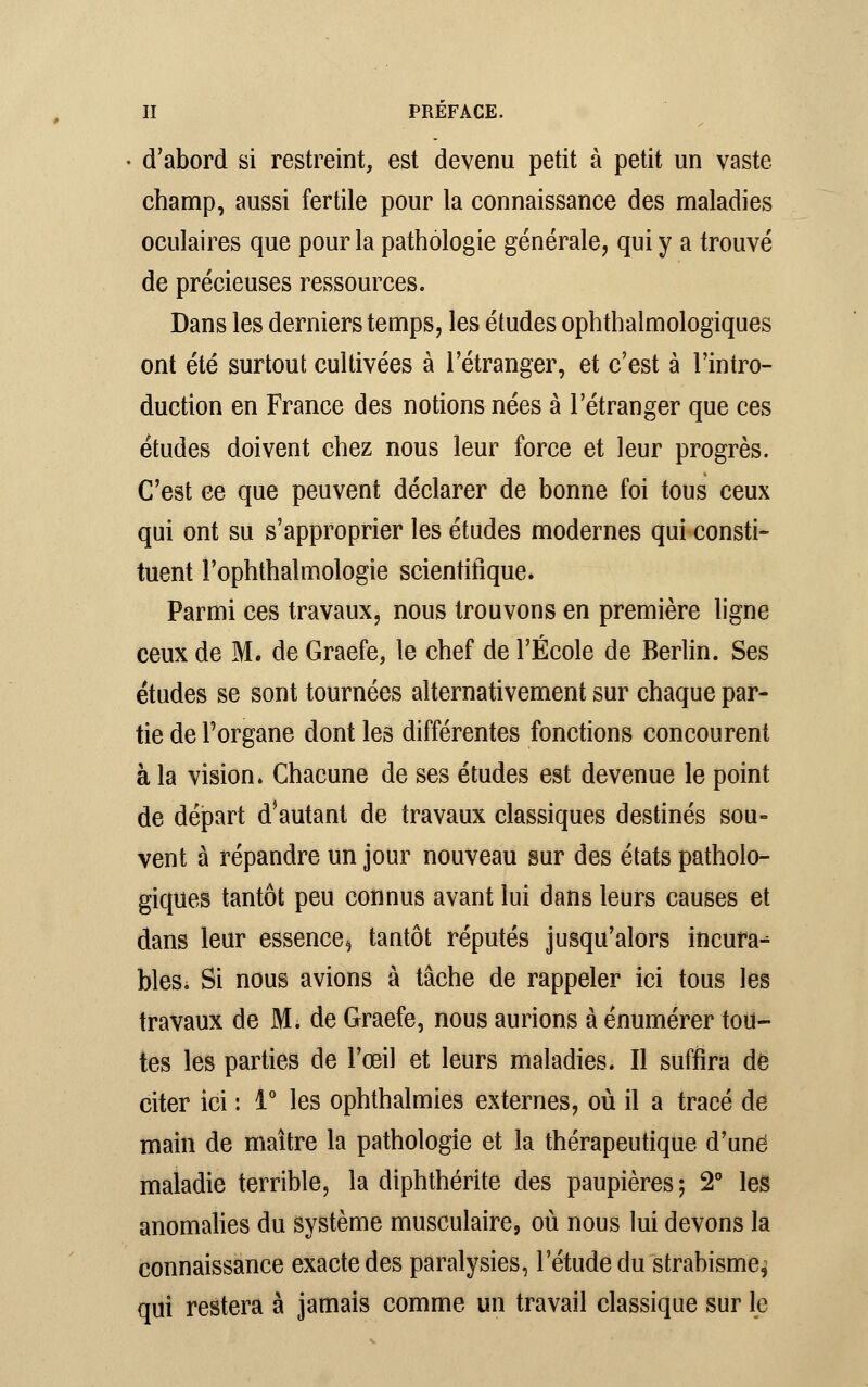 d'abord si restreint, est devenu petit à petit un vaste- champ, aussi fertile pour la connaissance des maladies oculaires que pour la pathologie générale, qui y a trouvé de précieuses ressources. Dans les derniers temps, les études ophthalmologiques ont été surtout cultivées à l'étranger, et c'est à l'intro- duction en France des notions nées à l'étranger que ces études doivent chez nous leur force et leur progrès. C'est ce que peuvent déclarer de bonne foi tous ceux qui ont su s'approprier les études modernes qui consti- tuent l'ophthalmologie scientifique. Parmi ces travaux, nous trouvons en première ligne ceux de M. de Graefe, le chef de l'École de Berlin. Ses études se sont tournées alternativement sur chaque par- tie de Porgane dont les différentes fonctions concourent à la vision. Chacune de ses études est devenue le point de départ d'autant de travaux classiques destinés sou- vent à répandre un jour nouveau sur des états patholo- giques tantôt peu connus avant lui dans leurs causes et dans leur essence^ tantôt réputés jusqu'alors incura^ bleSi Si nous avions à tâche de rappeler ici tous les travaux de Mi de Graefe, nous aurions à énumérer tou- tes les parties de l'œil et leurs maladies. Il suffira de citer ici : 1° les ophthalmies externes, où il a tracé de main de maître la pathologie et la thérapeutique d'une maladie terrible, la diphthérite des paupières; 2° les anomalies du système musculaire, où nous lui devons la connaissance exacte des paralysies, l'étude du strabisme^ qui restera à jamais comme un travail classique sur le