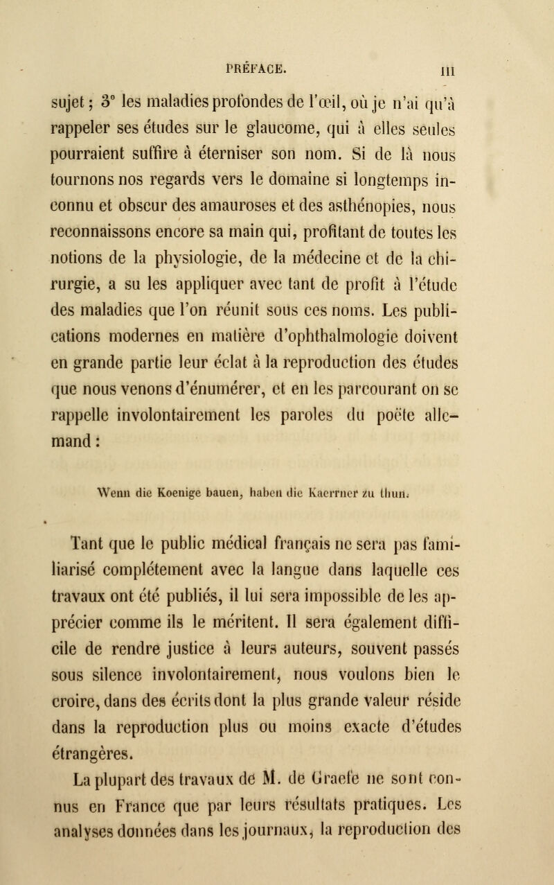 sujet; 3° les maladies profondes de l'œil, où je n'ai qu'à rappeler ses études sur le glaucome, qui à elles seules pourraient suffire à éterniser son nom. Si de là nous tournons nos regards vers le domaine si longtemps in- connu et obscur des amauroses et des asthénopies, nous reconnaissons encore sa main qui, profitant de toutes les notions de la physiologie, de la médecine et de la chi- rurgie, a su les appliquer avec tant de profit à l'étude des maladies que l'on réunit sous ces noms. Les publi- cations modernes en matière d'ophthalmologic doivent en grande partie leur éclat à la reproduction des études que nous venons d'énumérer, et en les parcourant on se rappelle involontairement les paroles du poète alle- mand : Wenn die Koenige bauen, haben die kiiciTiier zu Hum. Tant que le public médical français ne sera pas fami- liarisé complètement avec la langue dans laquelle ces travaux ont été publiés, il lui sera impossible de les ap- précier comme ils le méritent. Il sera également diffi- cile de rendre justice à leurs auteurs, souvent passés sous silence involontairement, nous voulons bien le croire, dans des écrits dont la plus grande valeur réside dans la reproduction plus ou moins exacte d'études étrangères. La plupart des travaux de M. de tirade ne sont con- nus en France que par leurs résultats pratiques. Les analyses données dans les journaux, la reproduction des