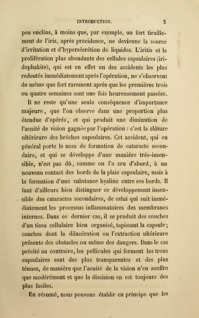 peu enclins, à moins que, par exemple, un fort tiraille- ment de l'iris, après procidence, ne devienne la source d'irritation et d'hypersécrétion de liquides. L'iritis et la prolifération plus abondante des cellules capsulaires (iri- dophakite), qui est en effet un des accidents les plus redoutés immédiatement après l'opération, ne s'observent de même que fort rarement après que les premières trois ou quatre semaines sont une fois heureusement passées. Il ne reste qu'une seule conséquence d'importance majeure, que l'on observe dans une proportion plus étendue d'opérés, et qui produit une diminution de l'acuité de vision gagnée par l'opération : c'est la clôture ultérieure des brèches capsulaires. Cet accident, qui en général porte le nom de formation de cataracte secon- daire, et qui se développe d'une manière très-insen- sible, n'est pas dû, comme on l'a cru d'abord, à un nouveau contact des bords de la plaie capsulaire, mais à la formation d'une substance hyaline entre ces bords. Il faut d'ailleurs bien distinguer ce développement insen- sible des cataractes secondaires, de celui qui suit immé- diatement les processus inflammatoires des membranes internes. Dans ce dernier cas, il se produit des couches d'un tissu cellulaire bien organisé, tapissant la capsule ; couches dont la dilacéralion ou l'extraction ultérieure présente des obstacles ou même des dangers. Dans le cas précité au contraire, les pellicules qui ferment les trous capsulaires sont des plus transparentes et des plus ténues, de manière que l'acuité de la vision n'en souffre que modérément et que la discision en est toujours des plus faciles. En résumé, nous pouvons établir en principe que les