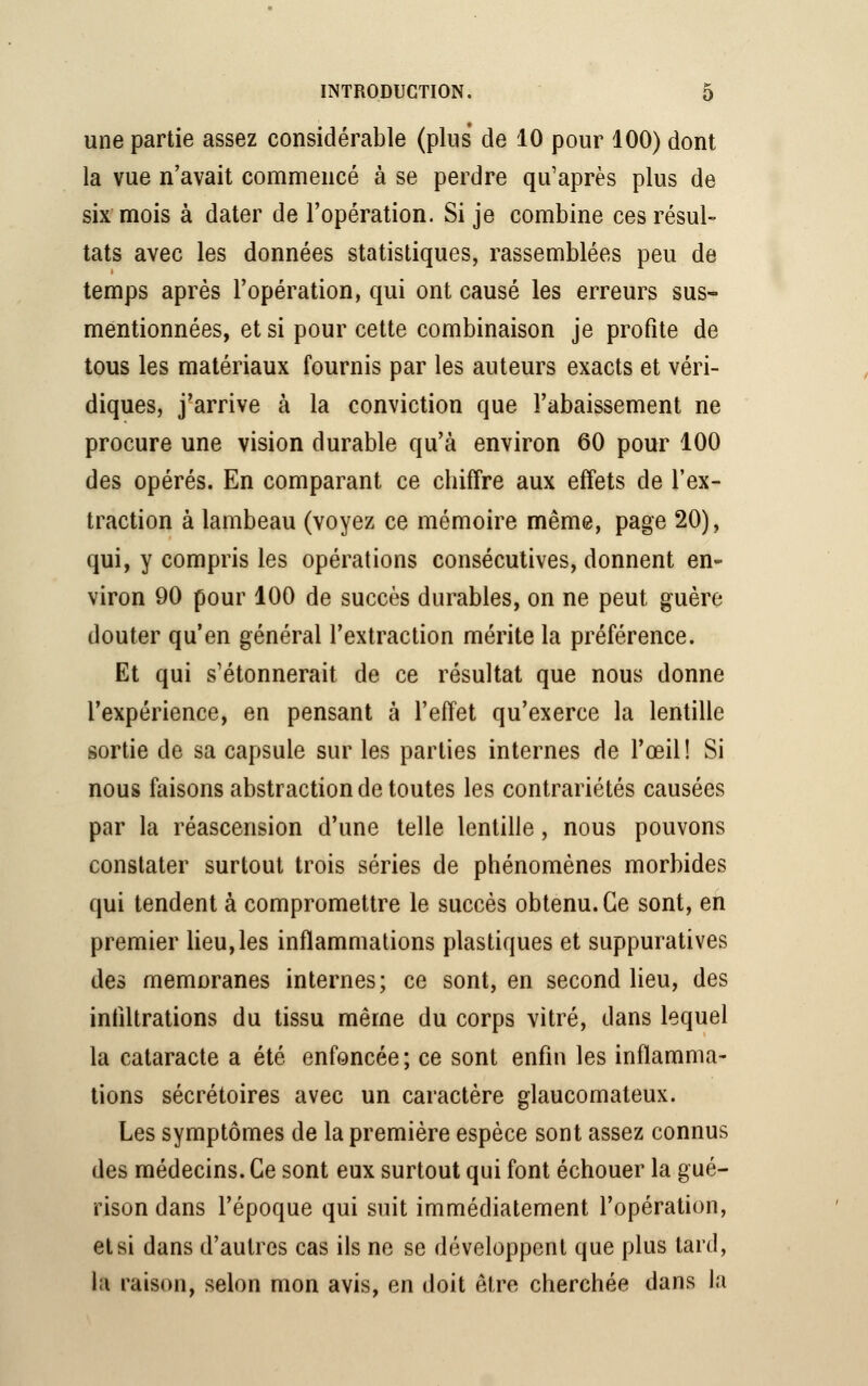 une partie assez considérable (plus de 10 pour 100) dont la vue n'avait commencé à se perdre qu'après plus de six mois à dater de l'opération. Si je combine ces résul- tats avec les données statistiques, rassemblées peu de temps après l'opération, qui ont causé les erreurs sus- mentionnées, et si pour cette combinaison je profite de tous les matériaux fournis par les auteurs exacts et véri- diques, j'arrive à la conviction que l'abaissement ne procure une vision durable qu'à environ 60 pour 100 des opérés. En comparant ce cbiffre aux effets de l'ex- traction à lambeau (voyez ce mémoire même, page 20), qui, y compris les opérations consécutives, donnent en- viron 90 pour 100 de succès durables, on ne peut guère douter qu'en général l'extraction mérite la préférence. Et qui s'étonnerait de ce résultat que nous donne l'expérience, en pensant à l'effet qu'exerce la lentille sortie de sa capsule sur les parties internes de l'œil! Si nous faisons abstraction de toutes les contrariétés causées par la réascension d'une telle lentille, nous pouvons constater surtout trois séries de phénomènes morbides qui tendent à compromettre le succès obtenu. Ce sont, en premier lieu,les inflammations plastiques et suppuratives des memoranes internes; ce sont, en second lieu, des infiltrations du tissu même du corps vitré, dans lequel la cataracte a été enfoncée ; ce sont enfin les inflamma- tions sécrétoires avec un caractère glaucomateux. Les symptômes de la première espèce sont assez connus des médecins. Ce sont eux surtout qui font échouer la gué- rison dans l'époque qui suit immédiatement l'opération, et si dans d'autres cas ils ne se développent que plus tard, l;i raison, selon mon avis, en doit être cherchée dans la