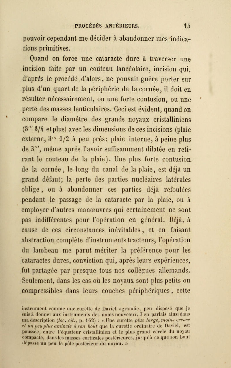 pouvoir cependant me décider à abandonner mes indica- tions primitives. Quand on force une cataracte dure à traverser une incision faite par un couteau lancéolaire, incision qui, d'après le procédé d'alors, ne pouvait guère porter sur plus d'un quart de la périphérie de la cornée, il doit en résulter nécessairement, ou une forte contusion, ou une perte des masses lenticulaires. Ceci est évident, quand on compare le diamètre des grands noyaux cristalliniens (3' 3/4 et plus) avec les dimensions de ces incisions (plaie externe, 3' 1/2 à peu près; plaie interne, à peine plus de 3', même après l'avoir suffisamment dilatée en reti- rant le couteau de la plaie). Une plus forte contusion de la cornée, le long du canal de la plaie, est déjà un grand défaut; la perte des parties nucléaires latérales oblige, ou à abandonner ces parties déjà refoulées pendant le passage de la cataracte par la plaie, ou à employer d'autres manœuvres qui certainement ne sont pas indifférentes pour l'opération en général. Déjà, à cause de ces circonstances inévitables, et en faisant abstraction complète d'instruments tracteurs, l'opération du lambeau me parut mériter la préférence pour les cataractes dures, conviction qui, après leurs expériences, fut partagée par presque tous nos collègues allemands. Seulement, dans les cas où les noyaux sont plus petits ou compressibles dans leurs couches périphériques, celte instrument comme une curette de David agrandie, peu disposé que je suis à donner aux instruments des noms nouveaux. J'en parlais ainsi dans ma description (toc. cit., p. 162) : «Une curette plus large, moins creuse et un peu plus amincie à son bout que la curette ordinaire de Davici, est poussée, entre l'équateur cristallinicn et le plus grand cercle du noyau compacte, dans les masses corticales postérieures, jusqu'à ce que son bout dépasse un peu le pôle postérieur du noyau. »