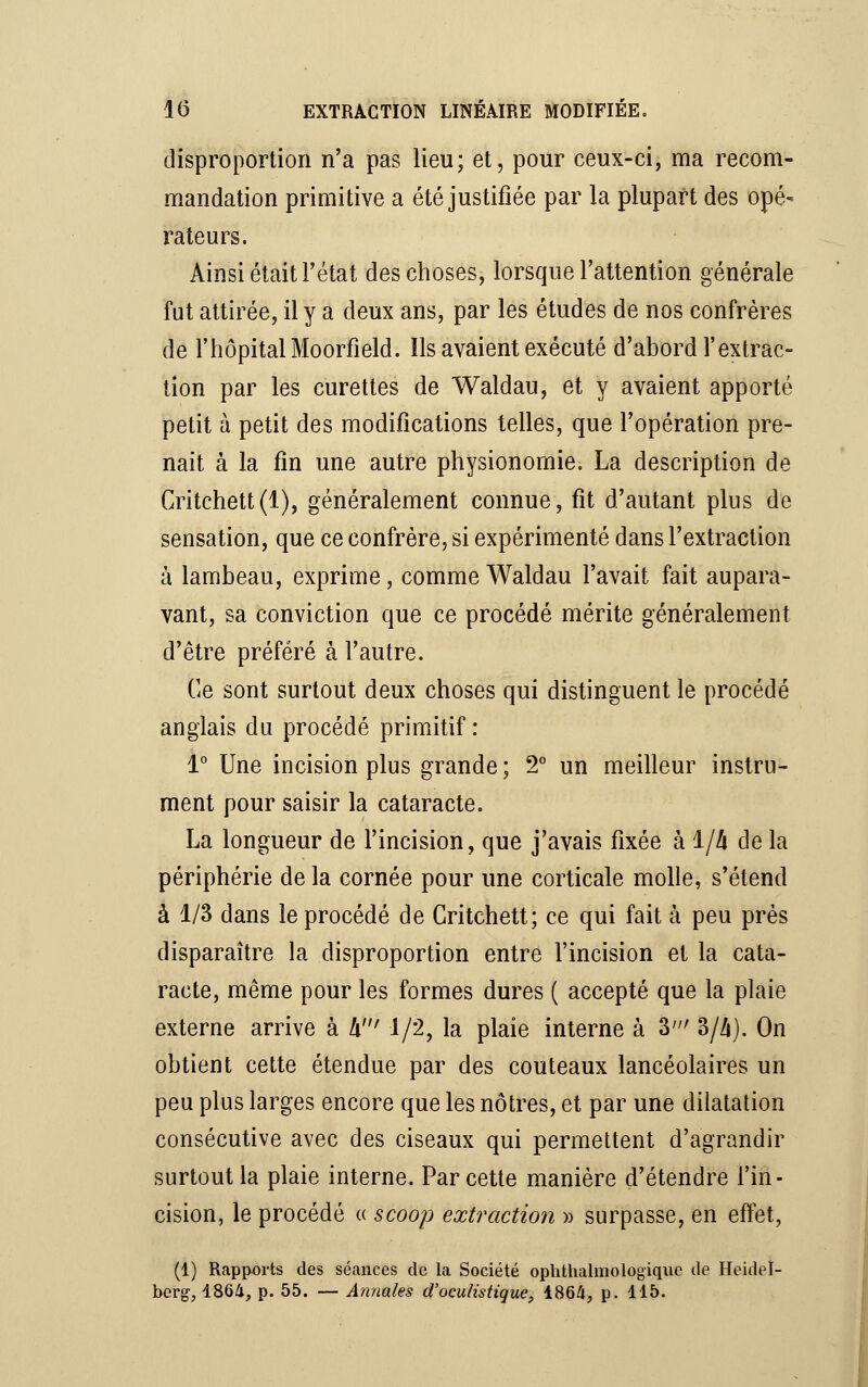 disproportion n'a pas lieu; et, pour ceux-ci, ma recom- mandation primitive a été justifiée par la plupart des opé- rateurs. Ainsi était l'état des choses, lorsque l'attention générale fut attirée, il y a deux ans, par les études de nos confrères de l'hôpital Moorfield. ïls avaient exécuté d'abord l'extrac- tion par les curettes de Waldau, et y avaient apporté petit à petit des modifications telles, que l'opération pre- nait à la fin une autre physionomie. La description de Critchett(l), généralement connue, fit d'autant plus de sensation, que ce confrère, si expérimenté dans l'extraction à lambeau, exprime, comme Waldau l'avait fait aupara- vant, sa conviction que ce procédé mérite généralement d'être préféré à l'autre. Ce sont surtout deux choses qui distinguent le procédé anglais du procédé primitif : 1° Une incision plus grande ; 2° un meilleur instru- ment pour saisir la cataracte. La longueur de l'incision, que j'avais fixée à i/h de la périphérie de la cornée pour une corticale molle, s'étend à 1/3 dans le procédé de Gritchett; ce qui fait à peu près disparaître la disproportion entre l'incision et la cata- racte, même pour les formes dures ( accepté que la plaie externe arrive à h! 1/2, la plaie interne à 3' 3/4). On obtient cette étendue par des couteaux lancéolaires un peu plus larges encore que les nôtres, et par une dilatation consécutive avec des ciseaux qui permettent d'agrandir surtout la plaie interne. Par cette manière d'étendre l'in- cision, le procédé « scoop extraction » surpasse, en effet, (1) Rapports des séances de la Société ophthalmologique de Heidel- berg, 1864, p. 55. — Annales d'oculistique, 1864, p. 115.